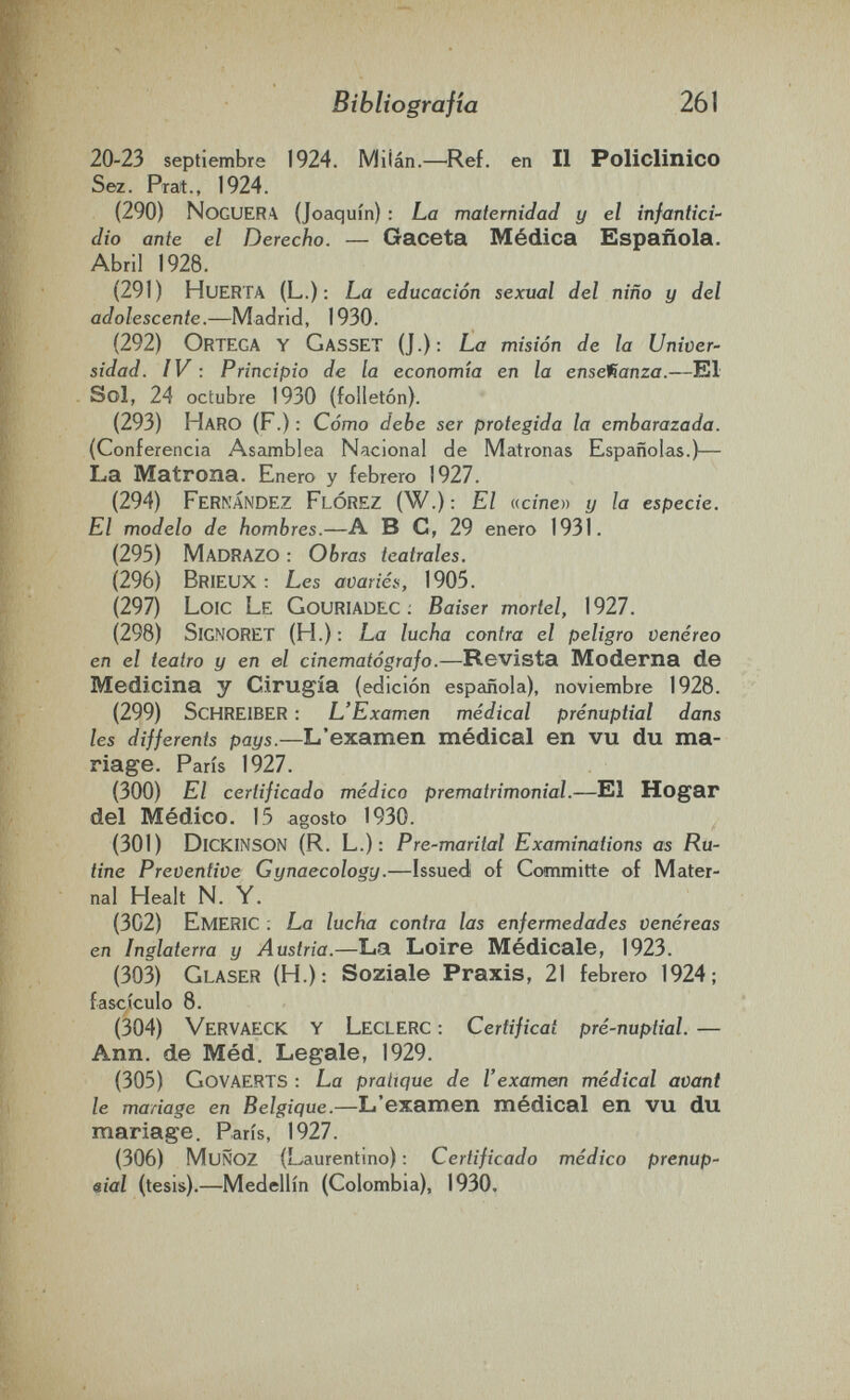 Bibliografía 261 20-23 septiembre 1924. MÜán.—Ref. en II Policlinico Sez. Prat., 1924. (290) Noguera (Joaquín) : La maternidad y el infantici¬ dio ante el Derecho. — Gaceta Médica Española. Abril 1928. (291) Huerta (L.): La educación sexual del niño y del adolescente.—Madrid, 1930. (292) Ortega y GassET (J.): La misión de la Univer¬ sidad. IV : Principio de la economía en la enseftanza.—El Sol, 24 octubre 1930 (folletón). (293) Haro (F.) : Cómo debe ser protegida la embarazada. (Conferencia Asamblea Nacional de Matronas Españolas.)— La Matrona. Enero y febrero 1927. (294) Fernández Flórez (W.): El meinen y la especie. El modelo de hombres.—A В С, 29 enero 1931. (295) MadRAZO : Obras teatrales. (296) BrieuX : Les avariés, 1905. (297) Loïc Le Gouriadec ; Baiser mortel, 1927. (298) Signoret (H.): La lucha contra el peligro venéreo en el teatro y en el cinematógrafo.—Revista Moderna de Medicina y Cirugía (edición española), noviembre 1928. (299) Schreiber : L'Examen médical prénuptial dans les différents pays.—L'examen médical en vu du ma¬ riage. Paris 1927. (300) El certificado médico prematrimonial.—El Hogar del Médico. 15 agosto 1930. (301) Dickinson (R. L.): Pre-marital Examinations as Ru- tine Preventive Gynaecology.—Issued of Committe of Mater¬ nal Healt N. Y. (302) EmeRIC ; La lucha contra las enfermedades venéreas en Inglaterra y Austria.—La Loire Médicale, 1923. (303) Glaser (H.): Soziale Praxis, 21 febrero 1924; fascículo 8. (304) VerVAECK y LecLERC : Certificat pré-nuptial. — Ann. de Méd. Legale, 1929. (305) Govaerts : La pratique de l'examen médical avant le mariage en Belgique.—L'examen médical en vu du mariage. Paris, 1927. (306) Muñoz (Laurentino) : Certificado médico prenup¬ cial (tesis).—Medellín (Colombia), 1930.