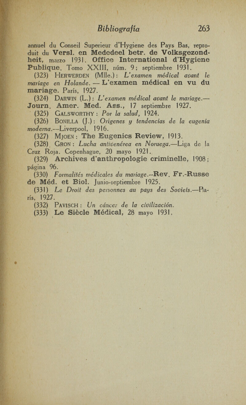 Bibliografía 263 annuel du Conseil Supérieur d'Hygiene des Pays Bas, repro¬ duit du Versi, en Mededeel betr. de Volksgezond- heit, marzo 1931. Offic© International d'Hygiene Publique. Tomo XXIII, num. 9; septiembre 1931. (323) Herwerden (Mlle.) : L'examen médical avant le mariage en H olande. — L'examen médical en vu du mariage. Paris, 1927. (324) Darwin (L.) : L'examen médical avant le mariage.— Journ. Amer. Med. Ass., 17 septiembre 1927. (325) Galsworthy: Por la salud, 1924. (326) Bonilla (J.): Orígenes y tendencias de la eugenia moderna.—Liverpool, 1916. (327) MjoEN : The Eugenics Review, 1913. (328) Gron ; Lucha antivenèrea en Noruega.—Liga de la Cruz Roja. Copenhague, 20 mayo 1921. (329) Archives d'anthropologie criminelle, 1908; página 96. (330) Formalités médicales du mariage.—Rev. Fr.-Russe de Méd. et Biol. Junio-septiembre 1925. (331) Le Droit des personnes au pays des Soviets.—Ba¬ ris, 1927. (332) PavISCH : Un cáncer de la civilización. (333) Le Siècle Médical, 28 mayo 1931,