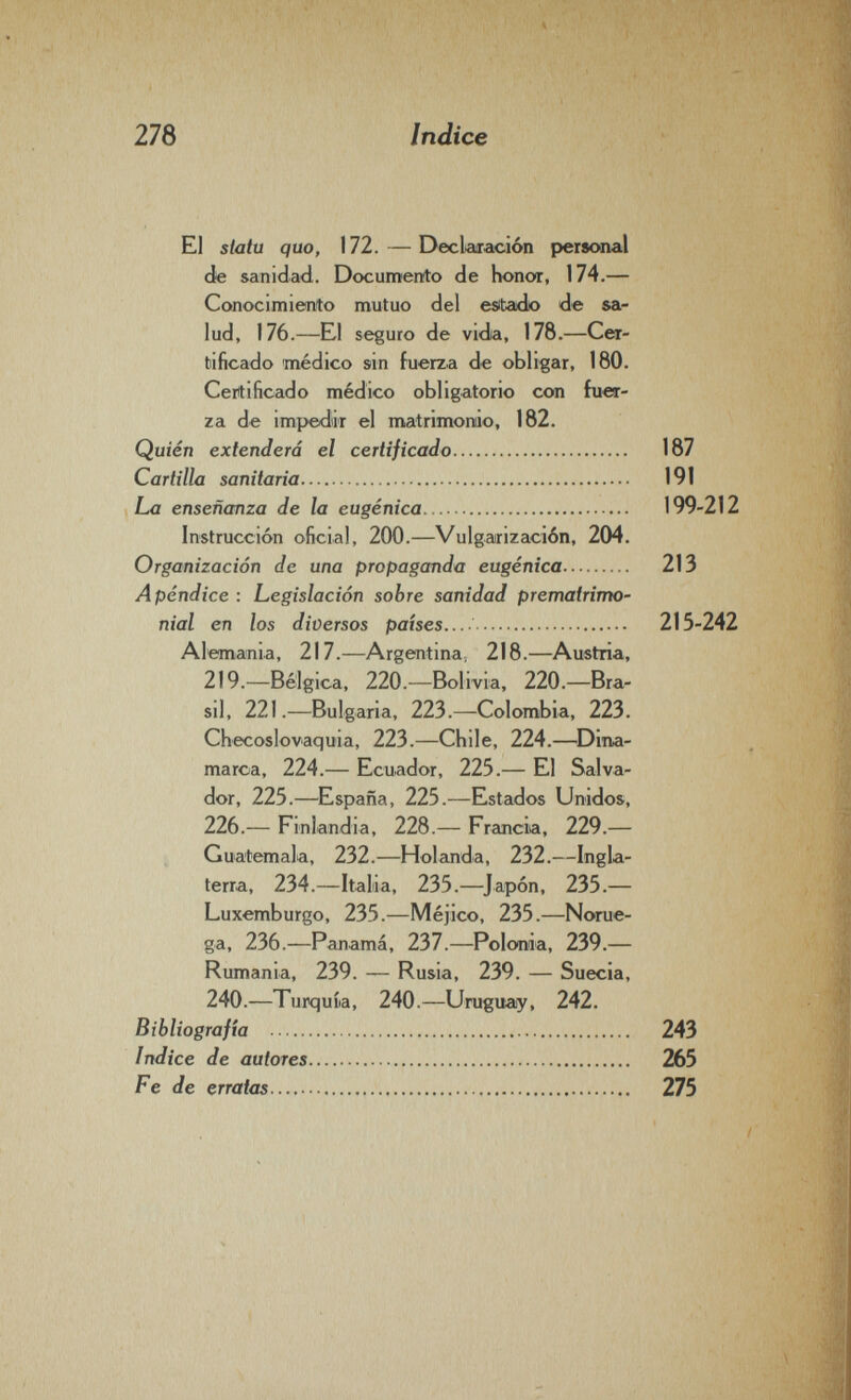 278 Indice El statu quo, 172. — DecWación personal de sanidad,. Documento de honor, 174.— Conocimiento mutuo del estado de sa¬ lud, 176.—El seguro de vida, 178.—Cer¬ tificado médico sin fuerza de obligar, 180. Certificado médico obligatorio con fuer¬ za de impedir el matrimonio, 182. Quién extenderá el certificado 187 Cartilla sanitaria 191 La enseñanza de la eugènica 199-212 Instrucción oficial, 200.—Vulgarización, 204. Organización de una propaganda eugènica 213 Apéndice : Legislación sobre sanidad prematrimo¬ nial en los diversos países.... 215-242 Alemania, 217.—Argentina, 218.—Austria, 219.—Bélgica, 220.^—Bolivia, 220.—Bra¬ sil, 221.—Bulgaria, 223.—Colombia, 223. Checoslovaquia, 223.—Chile, 224.—^Dina¬ marca, 224.— Ecuador, 225.— El Salva¬ dor, 225.—España, 225.—Estados Unidos, 226.— Finlandia, 228.— Francia, 229.— Guatemala, 232.—Holanda, 232.—Ingla¬ terra, 234.—Italia, 235.—^Japón, 235.— Luxemburgo, 235.—Méjico, 235.—Norue¬ ga, 236.—Panamá, 237.—Polonia, 239.— Rumania, 239. — Rusia, 239. — Suecia, 240.—Turquía, 240.—Urugucuy, 242. Bibliografía  243 Indice de autores 265 Fe de erratas  275