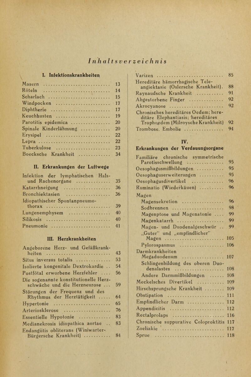 Inhaltsverzeichnis y I. Infektionskrankheiten Masern  13 Röteln  14 Scharlach  15 Windpocken  17 Diphtherie  17 Keuchhusten  19 Parotitis epidemica  20 Spinale Kinderlähmung  20 Erysipel  22 Lepra  22 Tuberkulose  23 Boecksche Krankheit  34 II. Erkrankungen der Luitwege Infektion der lymphatischen Hais¬ und Rachenorgane  35 Katarrhneigung ;  36 Bronchiektasien •. 36 Idiopathischer Spontanpneumo¬ thorax   39 Lungenemphysem  40 Silikosis i  40 Pneumonie   41 III. Herzkrankheiten Angeborene Herz- und Gefäßkrank¬ heiten  43 Situs inversus totalis  53 Isolierte kongenitale Dextrokardie .. 54 Postfötal erworbene Herzfehler .... 56 Die sogenannte konstitutionelle Herz¬ schwäche und die Herzneurose ... 59 Störungen der Frequenz und des Rhythmus der Herztätigkeit  64 ' Hypertonie  65 Arteriosklerose  76 Essentielle Hypotonie  83 Medianekrosis idiopathica aortae .. 83 Endangiitis obliterans (Winiwarter- Bürgersche Krankheit)  84 Varizen  85 Hereditäre hämorrhagische Tele¬ angiektasie (Oslersche Krankheit). 88 Raynaudsche Krankheit   91 Abgestorbene Finger  92 Akrocyanose  92 Chronisches hereditäres Oedem; here¬ ditäre Elephantiasis: hereditäres Tropho^edem (Milroysche Krankheit) 92 Trombose, Embolie  94 IV. Erkrankungen der Verdauungsorgane Familiäre chronische symmetrische Parotisschwellung  95 Oesophagusmißbildungen  95 Oesophaguserweiterungen  95 Oesophagusdivertikel  96 Ruminatio (Wiederkäuen) .... ; % Magen Magensekretion • • • ■ Sodbrennen  98 Magenptose und Magenatonie .... 99 Magenkatarrh  99 Magen- und Duodenalgeschwür .. 99 „Guter und „empfindlicher Magen   105 Pylorospasmus  106 Darmkrankheiten Megaduodenum  107 Schlingenbildung des oberen Duo- denalastes  108 Andere Darmmißbildungen  108 Meckelsches Divertikel  109 Hirschsprungsche Krankheit ; 109 Obstipation  III Empfindlicher Darm  112 Appendicitis  112 Rectalprolaps  116 Chronische suppurative Coloproktitis 117 Zoeliakie '. 117 Sprue  118