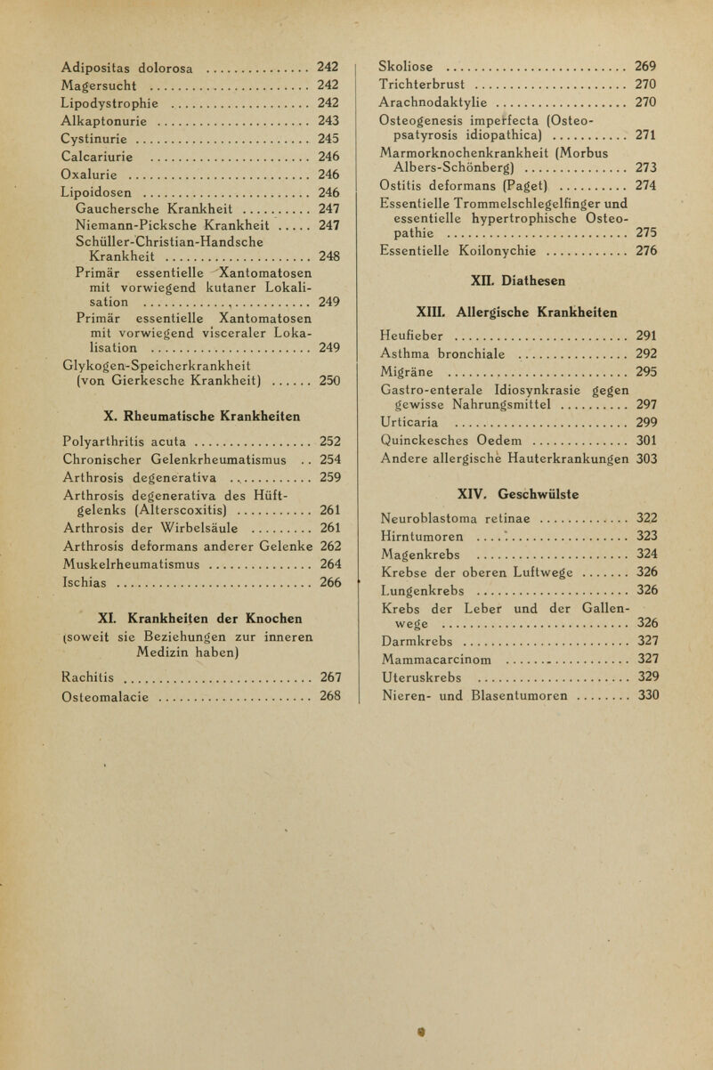 Adipositas dolorosa  242 Magersucht  242 Lipodystrophie  242 Alkaptonurie  243 Cystinurie  245 Calcariurie  246 Oxalurie  246 Lipoidosen  246 Gauchersche Krankheit 247 Niemann-Picksche Krankheit 247 Schüller-Christian-Handsche Krankheit  248 Primär essentielle ^Xantomatosen mit vorwiegend kutaner Lokali¬ sation  249 Primär essentielle Xantomatosen mit vorwiegend visceraler Loka¬ lisation  249 Glykogen-Speicherkrankheit (von Gierkesche Krankheit) 250 X. Rheumatische Krankheiten Polyarthritis acuta  252 Chronischer Gelenkrheumatismus .. 254 Arthrosis degenerativa   259 Arthrosis degenerativa des Hüft¬ gelenks (Alterscoxitis)  261 Arthrosis der Wirbelsäule  261 Arthrosis deformans anderer Gelenke 262 Muskelrheumatismus  264 Ischias  266 XI. Krankheiten der Knochen (soweit sie Beziehungen zur inneren Medizin haben) Rachitis  267 Osteomalacie  268 Skoliose  269 Trichterbrust  270 Arachnodaktylie  270 Osteogenesis imperfecta (Osteo- psatyrosis idiopathica)  271 Marmorknochenkrankheit (Morbus Albers-Schönberg)  273 Ostitis deformans (Paget)  274 Essentielle Trommelschlegelfinger und essentielle hypertrophische Osteo¬ pathie  275 Essentielle Koilonychie  276 ХП. Diathesen XIIL Allergische Krankheiten Heufieber  291 Asthma bronchiale  292 Migräne  295 Gastro-enterale Idiosynkrasie gegen gewisse Nahrungsmittel  297 Urticaria  299 Quinckesches Oedem  301 Andere allergische Hauterkrankungen 303 XIV, Geschwülste Neuroblastoma retinae  32.2 Hirntumoren  323 Magenkrebs  324 Krebse der oberen Luftwege 326 Lungenkrebs  326 Krebs der Leber und der Gallen¬ wege  326 Darmkrebs  327 Mammacarcinom - 327 Uteruskrebs  329 Nieren- und Blasentumoren 330 Ф