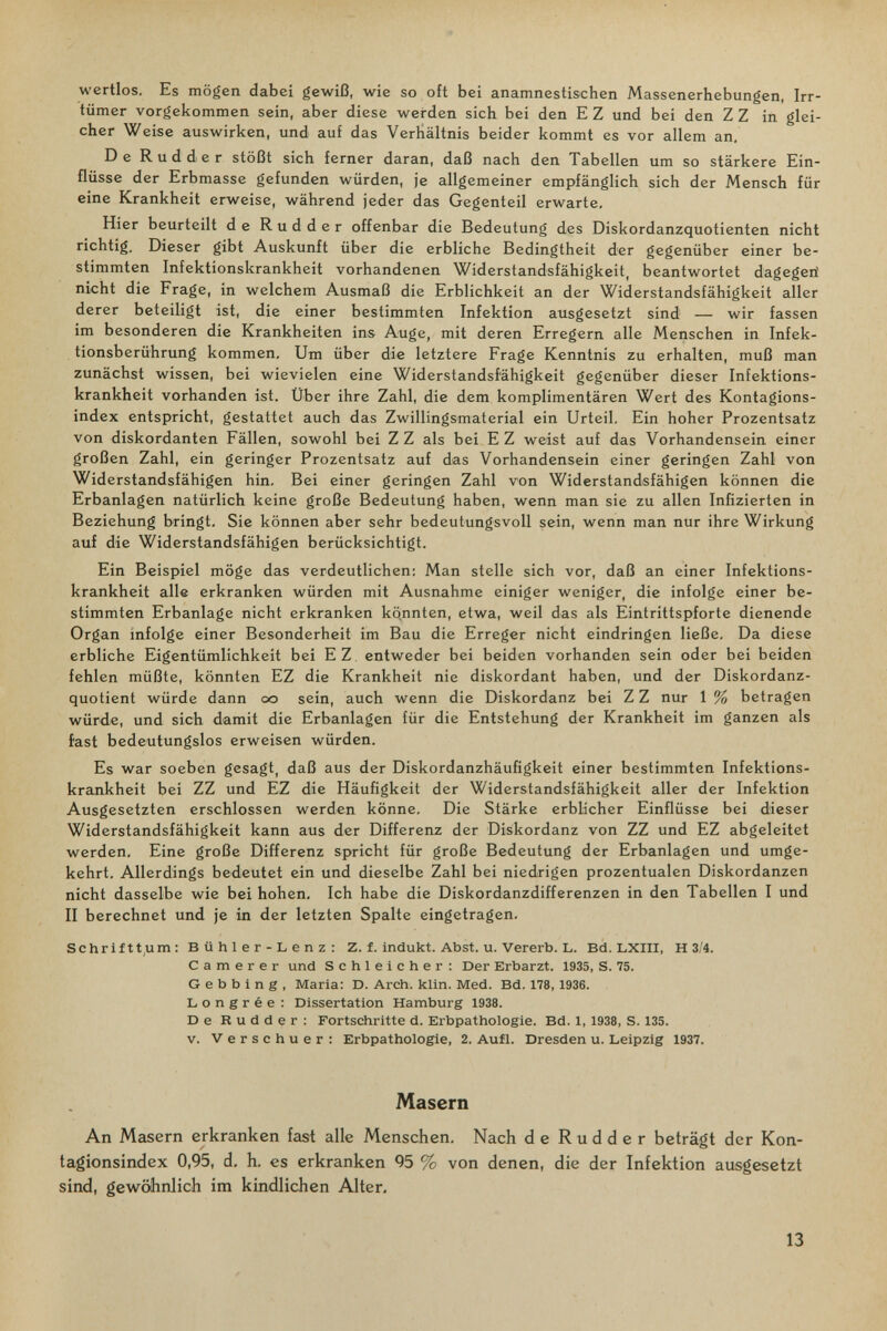 wertlos. Es mögen dabei gewiß, wie so oft bei anamnestischen Massenerhebungen, Irr¬ tümer vorgekommen sein, aber diese werden sich bei den E Z und bei den Z Z in glei¬ cher Weise auswirken, und auf das Verhältnis beider kommt es vor allem an. De Rudder stößt sich ferner daran, daß nach den Tabellen um so stärkere Ein¬ flüsse der Erbmasse gefunden würden, je allgemeiner empfänglich sich der Mensch für eine Krankheit erweise, während jeder das Gegenteil erwarte. Hier beurteilt de Rudder offenbar die Bedeutung des Diskordanzquotienten nicht richtig. Dieser gibt Auskunft über die erbliche Bedingtheit der gegenüber einer be¬ stimmten Infektionskrankheit vorhandenen Widerstandsfähigkeit, beantwortet dagegeii nicht die Frage, in welchem Ausmaß die Erblichkeit an der Widerstandsfähigkeit aller derer beteiligt ist, die einer bestimmten Infektion ausgesetzt sind — wir fassen im besonderen die Krankheiten ins Auge, mit deren Erregern alle Menschen in Infek¬ tionsberührung kommen. Um über die letztere Frage Kenntnis zu erhalten, muß man zunächst wissen, bei wievielen eine Widerstandsfähigkeit gegenüber dieser Infektions¬ krankheit vorhanden ist. Über ihre Zahl, die dem komplimentären Wert des Kontagions- index entspricht, gestattet auch das Zwillingsmaterial ein Urteil, Ein hoher Prozentsatz von diskordanten Fällen, sowohl bei Z Z als bei E Z weist auf das Vorhandensein einer großen Zahl, ein geringer Prozentsatz auf das Vorhandensein einer geringen Zahl von Widerstandsfähigen hin. Bei einer geringen Zahl von Widerstandsfähigen können die Erbanlagen natürlich keine große Bedeutung haben, wenn man sie zu allen Infizierten in Beziehung bringt. Sie können aber sehr bedeutungsvoll sein, wenn man nur ihre Wirkung auf die Widerstandsfähigen berücksichtigt. Ein Beispiel möge das verdeutlichen: Man stelle sich vor, daß an einer Infektions¬ krankheit alle erkranken würden mit Ausnahme einiger weniger, die infolge einer be¬ stimmten Erbanlage nicht erkranken kqnnten, etwa, weil das als Eintrittspforte dienende Organ infolge einer Besonderheit im Bau die Erreger nicht eindringen ließe. Da diese erbliche Eigentümlichkeit bei EZ entweder bei beiden vorhanden sein oder bei beiden fehlen müßte, könnten EZ die Krankheit nie diskordant haben, und der Diskordanz¬ quotient würde dann oo sein, auch wenn die Diskordanz bei Z Z nur 1 % betragen würde, und sich damit die Erbanlagen für die Entstehung der Krankheit im ganzen als fast bedeutungslos erweisen würden. Es war soeben gesagt, daß aus der Diskordanzhäufigkeit einer bestimmten Infektions¬ krankheit bei ZZ und EZ die Häufigkeit der Widerstandsfähigkeit aller der Infektion Ausgesetzten erschlossen werden könne. Die Stärke erblicher Einflüsse bei dieser Widerstandsfähigkeit kann aus der Differenz der Diskordanz von ZZ und EZ abgeleitet werden, Eine große Differenz spricht für große Bedeutung der Erbanlagen und umge¬ kehrt. Allerdings bedeutet ein und dieselbe Zahl bei niedrigen prozentualen Diskordanzen nicht dasselbe wie bei hohen. Ich habe die Diskordanzdifferenzen in den Tabellen I und II berechnet und je in der letzten Spalte eingetragen. Schriftt,um: Bühler-Lenz: Z. f. indukt. Abst. u. Vererb. L. Bd. LXIII, H 3/4. С a m e r e r und Schleicher; Der Erbarzt. 1935, S. 75. G e b b i n g , Maria: D. Arch. klin. Med. Bd. 178, 1936. L о n g r é e : Dissertation Hamburg 1938. De Rudder; Fortschritte d. Erbpathologie. Bd. 1, 1938, S. 135. v. Verschuer: Erbpathologie, 2. Aufl. Dresden u. Leipzig 1937. Masern An Mcisern erkranken fast alle Menschen. Nach de Rudder beträgt der Kon- tagionsindex 0,95, d. h. es erkranken 95 % von denen, die der Infektion ausgesetzt sind, gewöhnlich im kindlichen Alter, 13
