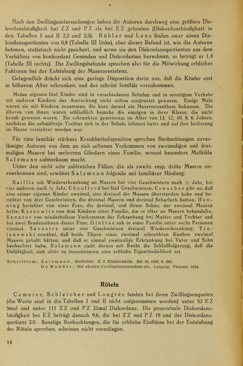 « Nach den Zwillingsuntersuchungen haben die Autoren durchweg eine größere Dis¬ ko rdanzhäufigke it bei Z Z und P Z als bei E Z gefunden {Diskordanzhäufigkeit in den Tabellen I und II 2,2 und 2,5). Bühl er und Lenz finden zwar einen Dis¬ kordanzquotienten von 0,8 (Tabelle III links), aber dieser Befund ist, wie die Autoren betonen, statistisch nicht gesichert, und wenn sie den Diskordanzquotienten aus dem Verhältnis von konkordant Gesunden und Diskordanten berechnen, so beträgt er 1,4 (Tabelle III rechts). Die Zwillingsbefunde sprechen also für die Mitwirkung erblicher Faktoren bei der Entstehung der Masernresistenz, Gelegentlich drückt sich eine geringe Disposition darin aus, daß die Kinder erst in höherem Alter erkranken, und das scheint familiär vorzukommen. Meine eigenen fünf Kinder sind in verschiedenen Schulen und in sonstigem Verkehr mit anderen Kindern der Ansteckung nicht selten ausgesetzt gev^resen. Einige Male waren sie mit Kindern zusammen, die kurz darauf ein Masernexanthem bekamen. Die älteren von ihnen waren schließlich beinahe die einzigen in ihrer Klasse, die nicht krank gewesen waren. Sie erkrankten gemeinsam im Alter von 13, 12, 10, 8, 6 Jahren, nachdem die zehnjährige Tochter sich in der Schule infiziert hatte und auf ihre Isolierung im Hause verzichtet worden war. Für eine familiär stärkere Krankheitsdisposition sprechen Beobachtungen zuver¬ lässiger Autoren von dem an sich seltenen Vorkommen von zweimaligen und drei¬ maligen Masern bei mehreren Gliedern einer Familie, worauf besonders Mathilde S a 1 z m a n n aufmerksam macht. Unter den nicht sehr zahlreichen Fällen, die als zweite resp. dritte Masern an¬ zuerkennen sind, erwähnt Salzmann folgende mit familiärer Häufung: Bailli e sah Wiedererkrankung an Masern bei vier Geschwistern nach 14 Jahr, bei vier anderen nach Уц Jahr, Chauffard bei fünf Geschwistern; Croucher gibt an, daß eins seiner eigenen Kinder zweimal, eins dreimal die Masern überstanden habe und be¬ richtet von drei Geschwistern, die dreimal Masern und dreimal Scharlach hatten; Hen¬ ning berichtet von einer Frau, die dreimal, und ihrem Sohne, der zweimal Masern hatte; Kassowitz von drei Kindern einer Farnilie, die er öfter an Masern behandelte; Senator von wiederholtem Vorkommen der Erkrankung bei Mutter und Tochter und bei zwei Brudersöhnen dieser Frau; G i n t r a с sah in einer Familie unter sechs Personen viermal, Sevestre unter vier Geschwistern dreimal Wiedererkrankung; Tro- j an о w ski erwähnt, daß beide Eltern eines zweimal erkrankten Knaben zweimal Masern gehabt hätten, und daß er einmal zweimalige Erkrankung bei Vater und Sohn beobachtet habe, Salzmann zieht daraus mit Recht die Schlußfolgerung, daß die Unfähigkeit, sich aktiv zu immunisieren, eine erbliche Eigentümlichkeit sei, Schrifttum: Salzmann, Mathilde: Z. f. Kinderheilk. Bd. 24, 1920, S. 205. De Rudder: Die akuten Civilisationsseuchen etc. Leipzig. Thieme 1934. Röteln Camere r, Schleicher und L о n g r é e fanden bei ihren Zwillingsenqueten (die Werte sind in die Tabellen I und II nicht aufgenommen worden) unter 52 E Z 5mal und unter III ZZ und PZ 21mal Diskordanz. Die prozentuale Diskordanz¬ häufigkeit bei E Z beträgt danach 9,6, die bei Z Z und P Z 19 und der Diskordanz¬ quotient 2,0. Sonstige Beobachtungen, die für erbliche Einflüsse bei der Entstehung der Röteln sprechen, scheinen nicht vorzuliegen. 14