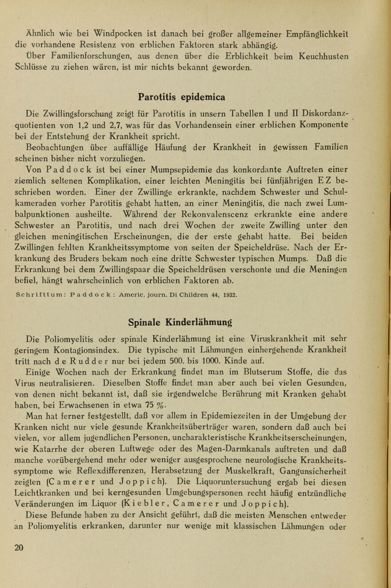 Ähnlich wie bei Windpocken ist danach bei großer allgemeiner Empfänglichkeit die vorhandene Resistenz von erblichen Faktoren stark abhängig. Über Familienforschungen, aus denen über die Erblichkeit beim Keuchhusten Schlüsse zu ziehen wären, ist mir nichts bekannt geworden, Parotitis epidemica Die Zwillingsforschung zeigt für Parotitis in unsern Tabellen I und II Diskordanz¬ quotienten von 1,2 und 2,7, was für das Vorhandensein einer erblichen Komponente bei der Entstehung der Krankheit spricht, Beobachtungen über auffällige Häufung der Krankheit in gewissen Familien scheinen bisher nicht vorzuliegen. Von Paddock ist bei einer Mumpsepidemie das konkordante Auftreten einer ziemlich seltenen Komplikation, einer leichten Meningitis bei fünfjährigen E Z be¬ schrieben worden. Einer der Zwillinge erkrankte, nachdem Schwester imd Schul¬ kameraden vorher Parotitis gehabt hatten, an einer Meningitis, die nach zwei Lum¬ balpunktionen ausheilte. Während der Rekonvalenscenz erkrankte eine andere Schwester an Parotitis, und nach drei Wochen der zweite Zwilling unter den gleichen meningitischen Erscheinungen, die der erste gehabt hatte. Bei beiden Zwillingen fehlten Krankheitssymptome von Seiten der Speicheldrüse, Nach der Er¬ krankung des Bruders bekam noch eine dritte Schwester typischen Mimips, Daß die Erkrankung bei dem Zwillingspaar die Speicheldrüsen verschonte und die Meningen befiel, hängt wahrscheinlich von erblichen Faktoren ab, Schrifttum: Paddock: Amerio, journ. Di Children 44, 1932. Spinale Kinderlähmung Die Poliomyelitis oder spinale Kinderlähmung ist eine Viruskrankheit mit sehr geringem Kontagionsindex, Die typische mit Lähmungen einhergehende Krankheit tritt nach de Rudder nur bei jedem 500, bis 1000, Kinde auf. Einige Wochen nach der Erkrankung findet man im Blutserum Stoffe, die das Virus neutralisieren. Dieselben Stoffe findet man aber auch bei vielen Gesunden, von denen nicht bekannt ist, daß sie irgendwelche Berührung mit Kranken gehabt haben, bei Erwachsenen in etwa 75 %. Man hat ferner festgestellt, daß vor allem in Epidemiezeiten in der Umgebung der Kranken nicht nur viele gesunde Krankheitsüberträger waren, sondern daß auch bei vielen, vor allem jugendlichen Personen, uncharakteristisohe Krankheitserscheinungen, wie Katarrhe der oberen Luftwege oder des Magen-Darmkanals auftreten und daß manche vorübergehend mehr oder weniger ausgesprochene neurologische Krankheits¬ symptome wie Reflexdifferenzen, Herabsetzung der Muskelkraft, Gangunsicherheit zeigten (C a m e r e r imd Joppich), Die Liquoruntersuchung ergab bei diesen Leichtkranken und bei kerngesunden Umgebungspersonen recht häufig entzündliche Veränderungen im Liquor (Kiebler, Camerer und J о p p i с h). Diese Befunde haben zu der Ansicht geführt, daß die meisten Menschen entweder an Poliomyelitis erkranken, darunter nur wenige mit klassischen Lähmungen oder 20