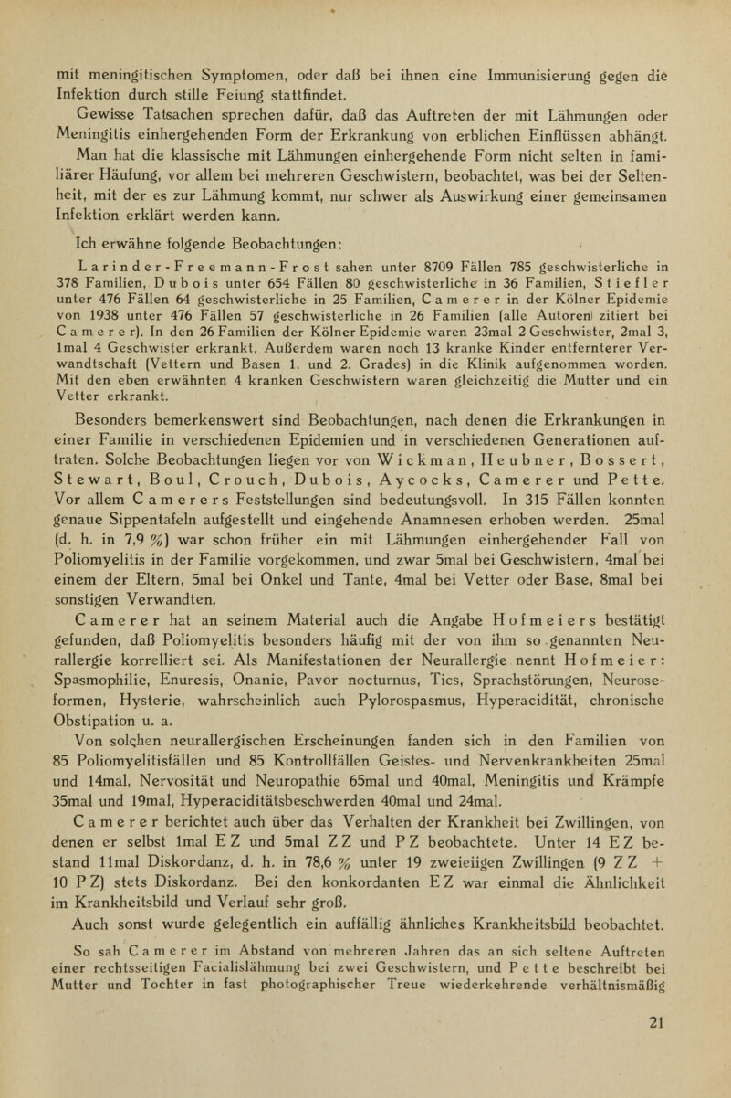 mit meningitischen Symptomen, oder daß bei ihnen eine Immunisierung gegen diè Infektion durch stille Feiung stattfindet. Gewisse Tatsachen sprechen dafür, daß das Auftreten der mit Lähmungen oder Meningitis einhergehenden Form der Erkrankung von erblichen Einflüssen abhängt. Man hat die klassische mit Lähmungen einhergehende Form nicht selten in fami¬ liärer Häufung, vor allem bei mehreren Geschwistern, beobachtet, was bei der Selten¬ heit, mit der es zur Lähmung kommt, nur schwer als Auswirkung einer gemeinsamen Infektion erklärt werden kann. Ich erwähne folgende Beobachtungen: Larinder-Freemann-Frost sahen unter 8709 Fällen 785 geschwisterliche in 378 Familien, Dubois unter 654 Fällen 80 geschwisterliche in 36 Familien, Stiefler unter 476 Fällen 64 geschwisterliche in 25 Familien, Camerer in der Kölner Epidemie von 1938 unter 476 Fällen 57 geschwisterliche in 26 Familien (alle Autorenl zitiert bei Camerer). In den 26 Familien der Kölner Epidemie waren 23mal 2 Geschwister, 2mal 3, Imal 4 Geschwister erkrankt. Außerdem waren noch 13 kranke Kinder entfernterer Ver¬ wandtschaft (Vettern und Basen 1. und 2. Grades) in die Klinik aufgenommen worden. Mit den eben erwähnten 4 kranken Geschwistern waren gleichzeitig die Mutter und ein Vetter erkrankt. Besonders bemerkenswert sind Beobachtungen, nach denen die Erkrankungen in einer Familie in verschiedenen Epidemien und in verschiedenen Generationen auf¬ traten. Solche Beobachtungen liegen vor von Wickman, Heubner, Bossert, Stewart, Boul, Crouch, Dubois, Aycocks, Camerer und P e 11 e. Vor allem Camerers Feststellimgen sind bedeutungsvoll. In 315 Fällen konnten genaue Sippentafeln aufgestellt und eingehende Anamnesen erhoben werden. 25mal (d. h. in 7,9 %) war schon früher ein mit Lähmungen einhergehender Fall von Poliomyelitis in der Familie vorgekommen, und zwar 5mal bei Geschwistern, 4mal bei einem der Eltern, 5mal bei Onkel und Tante, 4mal bei Vetter oder Base, 8mal bei sonstigen Verwandten. Camerer hat an seinem Material auch die Angabe H о f m e i e r s bestätigt gefunden, daß Poliomyelitis besonders häufig mit der von ihm so genannten Neu- rallergie korrelliert sei. Als Manifestationen der Neuraller^ie nennt H о f m e i e r : Spasmophilie, Enuresis, Onanie, Pavor nocturnus, Tics, Sprachstörungen, Neurose¬ formen, Hysterie, wahrscheinlich auch Pylorospasmus, Hyperacidität, chronische Obstipation u. a. Von solqhen neurallergischen Erscheinungen fanden sich in den Familien von 85 Poliomyelitisfällen und 85 Kontrollfällen Geistes- und Nervenkrankheiten 25mal und 14mal, Nervosität und Neuropathie 65mal und 40mal, Meningitis und Krämpfe 35mal und 19mal, Hyperaciditätsbeschwerden 40mal und 24mal. Camerer berichtet auch über das Verhalten der Krankheit bei Zwillingen, von denen er selbst Imal E Z und 5mal Z Z und P Z beobachtete. Unter 14 E Z be¬ stand limai Diskordanz, d. h. in 78,6 % unter 19 zweieiigen Zwillingen (9 Z Z + 10 P Z) stets Diskordanz. Bei den konkordanten E Z war einmal die Ähnlichkeit im Krankheitsbild und Verlauf sehr groß. Auch sonst wurde gelegentlich ein auffällig ähnliches Krankheitsbild beobachtet. So sah Camerer im Abstand von mehreren Jahren das an sich seltene Auftreten einer rechtsseitigen Facialislähmung bei zwei Geschwistern, und P e 11 e beschreibt bei Mutter und Tochter in fast photographischer Treue wiederkehrende verhältnismäßig 21