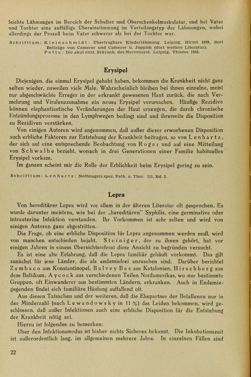 leichte Lähmungen im Bereich der Schulter und Oberschenkelmuskulatur, und bei Vater und Tochter eine auffällige Übereinstimmung im Verteilungstyp der Lähmungen, wobei allerdings der Prozeß beim Vater schwerer als bei der Tochter war. Schrifttum; Kleinschmidt: Ubertragbare Kinderlähmung. Leipzig, Hirzel 1939, dort Beiträge von Camerer und Camerer u. Joppich (dort weitere Literatur). P e 11 e : Die akut entz. Erkrank, des Nervensyst. Leipzig, Thieme 1942. Erysipel Diejenigen, die einmal Erysipel gehabt haben, bekommen die Krankheit nicht ganz selten wieder, zuweilen viele Male. Wahrscheinlich bleiben bei ihnen einzelne, meist nur abgeschwächte Erreger in der erkrankt gewesenen Haut zurück, die nach Ver¬ mehrung und Virulenzzunahme ein neues Erysipel verursachen. Häufige Rezidive können elephantiastische Veränderungen der Haut erzeugen, die durch chronische Entzündungsprozesse in den Lymphwegen bedingt sind und ihrerseits die Disposition zu Rezidiven verstärken. Von einigen Autoren wird angenommen, daí3 außer dieser erworbenen Disposition auch erbliche Faktoren zur Entstehung der Krankheit beitragen, so von Lenhartz, der sich auf eine entsprechende Beobachtung von Roger und auf eine Mitteilung von Schwalbe bezieht, wonach in drei Generationen einer Familie habituelles Erysipel vorkam. Im ganzen scheint mir die Rolle der Erblichkeit beim Erysipel gering zu sein. Schrifttum: Lenhartz: Nothnagels spez. Path. u. Ther. III, Bd. 2. Lepra Von hereditärer Lepra wird vor allem in der älteren Literatur oft gesprochen. Es wurde darunter meistens, wie bei der „hereditären Syphilis, eine germinative oder intrauterine Infektion verstanden. Ihr Vorkommen ist sehr selten und wird von einigen Autoren ganz abgestritten. Die Frage, ob eine erbliche Disposition für Lepra angenommen werden muß, wird von manchen entschieden bejaht. Steiniger, der zu ihnen gehört, hat vor einigen Jahren in einem Übersichtsreferat diese Ansicht zu begründen versucht. Es ist eine alte Erfahrung, daß die Lepra familiär gehäuft vorkommt. Das gilt zunächst für jene Länder, die als endemiefrei anzusehen sind. Darüber berichtet Z a m b a с о aus Konstantinopel, Balvey Bas aus Katalonien, Hirschberg aus dem Baltikum, Aycock aus verschiedenen Teilen Nordamerikas, wo nur bestimmte Gruppen, oft Einwanderer aus bestimmten Ländern, erkranken. Auch in Endemie¬ gegenden findet sich familiäre Häufung auffallend oft. Aus diesen Tatsachen und der weiteren, daß die Ehepartner der Befallenen nur in der Minderzahl (nach Lewandowskyin 11%) das Leiden bekommen, wird ge¬ schlossen, daß außer Infektionen auch eine erbliche Disposition für die Entstehung der Krankheit nötig sei. Hierzu ist folgendes zu bemerken: Über den Infektionsmodus ist bisher nichts Sicheres bekannt. Die Inkubationszeit ist außerordentlich lang, im allgemeinen mehrere Jahre. In einzelnen Fällen sind 22