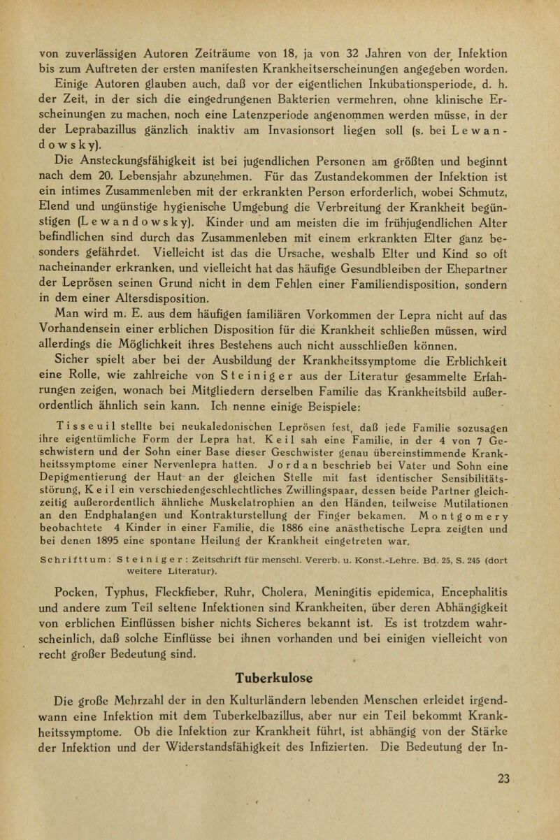von zuverlässigen Autoren Zeiträume von 18, ja von 32 Jahren von der Infektion bis ziun Auftreten der ersten manifesten Krankheitserscheinungen angegeben worden. Einige Autoren glauben auch, daß vor der eigentlichen Inkübationsperiode, d. h, der Zeit, in der sich die eingednmgenen Bakterien vermehren, ohne klinische Er¬ scheinungen zu machen, noch eine Latenzperiode angenommen werden müsse, in der der Leprabazillus gänzlich inaktiv am Invasionsort liegen soll (s, bei L e w a n - d о w s ky). Die Ansteckungsfähigkeit ist bei jugendlichen Personen am größten und beginnt nach dem 20, Lebensjahr abzuuehmen. Für das Zustandekommen der Infektion ist ein intimes Zusammenleben mit der erkrankten Person erforderlich, wobei Schmutz, Elend imd imgünstige hygienische Umgebung die Verbreitung, der Krankheit begün¬ stigen (L e w a n d о w s к y), Kinder und am meisten die im frühjugendlichen Alter befindlichen sind durch das Zusammenleben mit einem erkrankten Elter ganz be¬ sonders gefährdet. Vielleicht ist das die Ursache, weshalb Elter und Kind so oft nacheinander erkranken, und vielleicht hat das häufige Gesundbleiben der Ehepartner der Leprösen seinen Grund nicht in dem Fehlen einer Familiendisposition, sondern in dem einer Altersdisposition. Man wird m. E. aus dem häufigen familiären Vorkommen der Lepra nicht auf das Vorhandensein einer erblichen Disposition für die Krankheit schließen müssen, wird allerdings die Möglichkeit ihres Bestehens auch nicht ausschließen können. Sicher spielt aber bei der Ausbildimg der Krankheitssymptome die Erblichkeit eine Rolle, wie zahlreiche von Steiniger aus der Literatur gesammelte Erfah¬ rungen zeigen, wonach' bei Mitgliedern derselben Familie das Krankheitsbild außer¬ ordentlich ähnlich sein kann. Ich nenne einige Beispiele: Tisseuil stellte bei neukaledonischen Leprösen fest, daß jede Familie sozusagen ihre eigentümliche Form der Lepra hat. Keil sah eine Familie, in der 4 von 7 Ge¬ schwistern und der Sohn einer Base dieser Geschwister genau übereinstimmende Krank¬ heitssymptome einer Nervenlepra hatten. Jordan beschrieb bei Vater und Sohn eine Depigmentierung der Haut an der gleichen Stelle mit fast identischer Sensibilitäts¬ störung, Keil ein verschiedengeschlechtliches Zwillingspaar, dessen beide Partner gleich¬ zeitig außerordentlich ähnliche Muskelatrophien an den Händen, teilweise Mutilationen an den Endphalangen imd Kontraktursteilung der Finger bekamen. Montgomery beobachtete 4 Kinder in einer Familie, die 1886 eine anästhetische Lepra zeigten und bei denen 1895 eine spontane Heilung der Krankheit eingetreten war. Schrifttum; Steiniger: Zeitschrift für menschl. Vererb, u. Konst.-Lehre. Bd. 25, S. 245 (dort weitere Literatur). Pocken, Typhus, Fleckfieber, Ruhr, Cholera, Meningitis epidemica, Encephalitis und andere zum Teil seltene Infektionen sind Krankheiten, über deren Abhängigkeit von erblichen Einflüssen bisher nichts Sicheres bekannt ist. Es ist trotzdem wahr¬ scheinlich, daß solche Einflüsse bei ihnen vorhanden und bei einigen vielleicht von recht großer Bedeutung sind. Tuberkulose Die große Mehrzahl der in den Kulturländern lebenden Menschen erleidet irgend¬ wann eine Infektion mit dem Tuberkelbazillus, aber nur ein Teil bekommt Krank¬ heitssymptome. Ob die Infektion zur Krankheit führt, ist abhängig von der Stärke der Infektion und der Widerstandsfähigkeit des Infizierten. Die Bedeutung der In- 23
