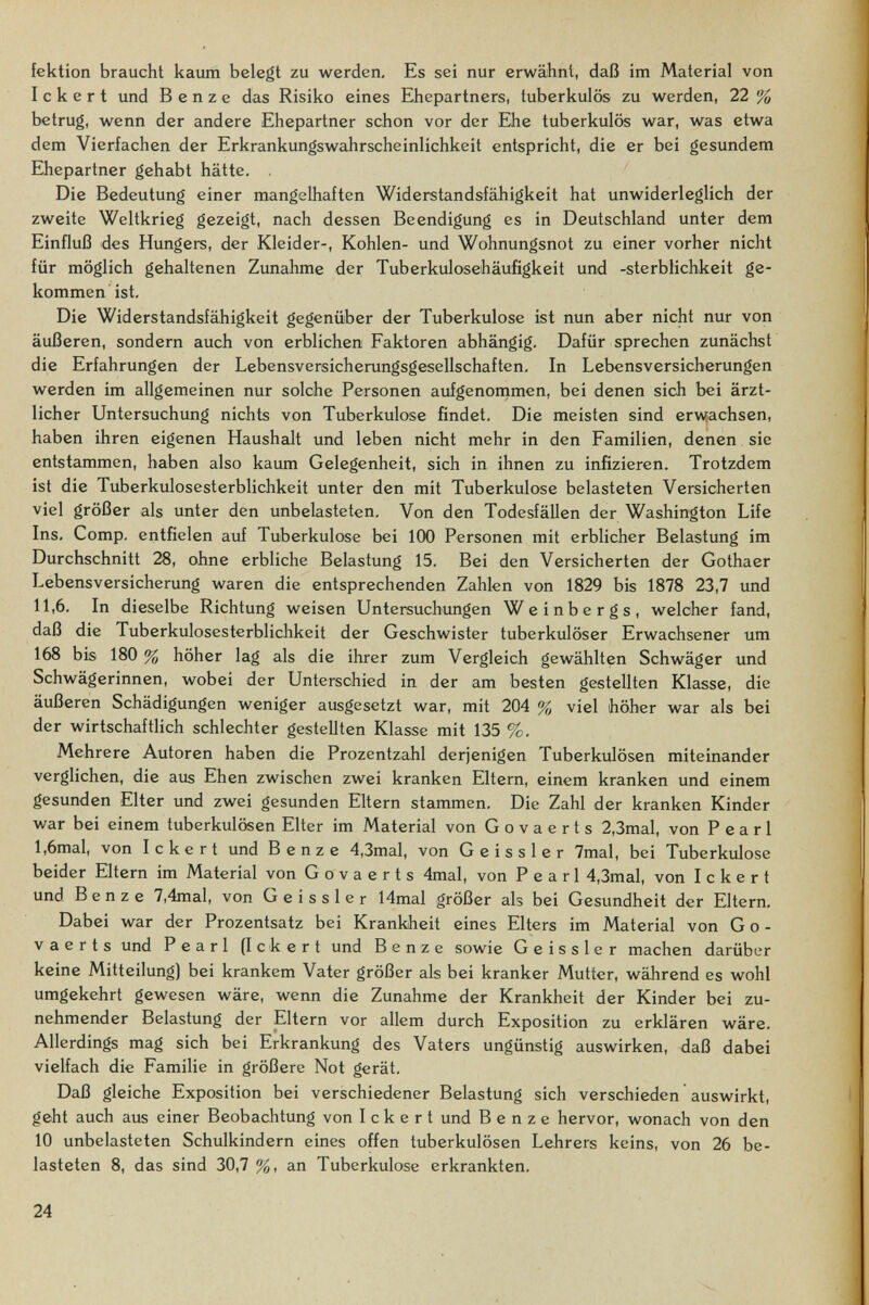 fektion braucht kaum belegt zu werden. Es sei nur erwähnt, daß im Material von I с к e r t und В e n z e das Risiko eines Elhepartners, tuberkulös zu werden, 22 % betrug, wenn der andere Ehepartner schon vor der Ehe tuberkulös war, was etwa dem Vierfachen der Erkrankungswahrscheinlichkeit entspricht, die er bei gesundem Ehepartner gehabt hätte, . Die Bedeutung einer mangelhaften Widerstandsfähigkeit hat unwiderleglich der zweite Weltkrieg gezeigt, nach dessen Beendigung es in Deutschland unter dem Einfluß des Hungers, der Kleider-, Kohlen- und Wohnungsnot zu einer vorher nicht für möglich gehaltenen Zimahme der Tuberkulosehäufigkeit und -Sterblichkeit ge¬ kommen ist. Die Widerstandsfähigkeit gegenüber der Tuberkulose ist nun aber nicht nur von äußeren, sondern auch von erblichen Faktoren abhängig. Dafür sprechen zunächst die Erfahrungen der Lebensversicherungsgesellschaften, In Lebensversicherungen werden im allgemeinen nur solche Personen aufgenornmen, bei denen sich bei ärzt¬ licher Untersuchung nichts von Tuberkulose findet. Die meisten sind erw,achsen, haben ihren eigenen Haushalt und leben nicht mehr in den Familien, denen sie entstammen, haben also kaum Gelegenheit, sich in ihnen zu infizieren. Trotzdem ist die Tuberkulosesterblichkeit unter den mit Tuberkulose belasteten Versicherten viel größer als unter den unbelasteten. Von den Todesfällen der Washington Life Ins, Comp, entfielen auf Tuberkulose bei 100 Personen mit erblicher Belastung im Durchschnitt 28, ohne erbliche Belastung 15, Bei den Versicherten der Gothaer Lebensversicherung waren die entsprechenden Zahlen von 1829 bis 1878 23,7 und 11,6, In dieselbe Richtung weisen Untersuchungen Weinbergs, welcher fand, daß die Tuberkulosesterbliclikeit der Geschwister tuberkulöser Erwachsener um 168 bis 180 % höher lag als die ihrer zum Vergleich gewählten Schwäger imd Schwägerinnen, wobei der Unterschied in der am besten gestellten Klasse, die äußeren Schädigungen weniger ausgesetzt war, mit 204 % viel höher war als bei der wirtschaftlich schlechter gestellten Klasse mit 135 %. Mehrere Autoren haben die Prozentzahl derjenigen Tuberkulösen miteinander verglichen, die aus Ehen zwischen zwei kranken Eltern, einem kranken und einem gesunden Elter und zwei gesunden Eltern stammen. Die Zahl der kranken Kinder war bei einem tuberkulösen Elter im Material von Govaerts 2,3mal, von Pearl l,6mal, von Ickert und Benz e 4,3mal, von Geissler 7mal, bei Tuberkulose beider Eltern im Material von Govaerts 4mal, von Pearl 4,3mal, von Ickert und В e n z e 7,4mal, von Geissler 14mal größer als bei Gesundheit der Eltern, Dabei war der Prozentsatz bei Krankheit eines Elters im Material von Go¬ vaerts und Pearl (Ickert und В e n z e sowie Geissler machen darüber keine Mitteilung) bei krankem Vater größer als bei kranker Mutter, während es wohl umgekehrt gewesen wäre, wenn die Zunahme der Krankheit der Kinder bei zu¬ nehmender Belastung der Eltern vor allem durch Exposition zu erklären wäre. Allerdings mag sich bei Erkrankung des Vaters ungünstig auswirken, daß dabei vielfach die Familie in größere Not gerät. Daß gleiche Exposition bei verschiedener Belastung sich verschieden auswirkt, geht auch aus einer Beobachtung von Ickert und В e n z e hervor, wonach von den 10 unbelasteten Schulkindern eines offen tuberkulösen Lehrers keins, von 26 be¬ lasteten 8, das sind 30,7 %, an Tuberkulose erkrankten. 24