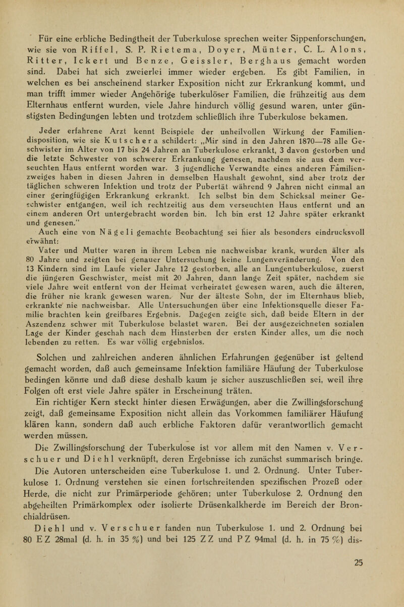 Für eine erbliche Bedingtheit der Tuberkulose sprechen weiter Sippenforschungen, wie sie von Riffel, S. P. Rietema, Doyer, Münter, C. L. Alons, Ritter, Ickert und Benze, Geissler, Berg h aus gemacht worden sind. Dabei hat sich zweierlei immer wieder ergeben. Es gibt Familien, in welchen es bei anscheinend starker Exposition nicht zur Erkrankimg kommt, und man trifft immer wieder Angehörige tuberkulöser Familien, die frühzeitig aus dem Elternhaus entfernt wurden, viele Jahre hindurch völlig gesund waren, unter gün¬ stigsten Bedingungen lebten und trotzdem schließlich ihre Tuberkulose bekamen. Jeder erfahrene Arzt kennt Beispiele der unheilvollen Wirkung der Familien¬ disposition, wie sie Kutschera schildert: ,,Mir sind in den Jahren 1870—78 alle Ge¬ schwister im Alter von 17 bis 24 Jahren an Tuberkulose erkrankt, 3 davon gestorben und die letzte Schwester von schwerer Erkrankung genesen, nachdem sie aus dem ver¬ seuchten Haus entfernt worden war. 3 jugendliche Verwandte eines anderen Familien¬ zweiges haben in diesen Jahren in demselben Haushalt gewohnt, sind aber trotz der täglichen schweren Infektion und trotz der Pubertät während 9 Jahren nicht einmal an einer geringfügigen Erkrankung erkrankt. Ich selbst bin dem Schicksal meiner Ge¬ schwister entgangen, weil ich rechtzeitig aus dem verseuchten Haus entfernt und an einem anderen Ort untergebracht worden bin. Ich bin erst 12 Jahre später erkrankt und genesen. Auch eine von Nägeli gemachte Beobachtung sei hier als besonders eindrucksvoll erwähnt: Vater und Mutter waren in ihrem Leben nie nachweisbar krank, wurden älter als 80 Jahre und zeigten bei genauer Untersuchung keine Lungenveränderung. Von den 13 Kindern sind im Laufe vieler Jahre 12 gestorben, alle an Lungentuberkulose, zuerst die jüngeren Geschwister, meist mit 20 Jahren, dann lange Zeit später, nachdem sie viele Jahre weit entfernt von der Heimat verheiratet gewesen waren, auch die älteren, die früher nie krank gewesen waren. Nur der älteste Sohn, der im Elternhaus blieb, erkrankte nie nachweisbar. Alle Untersuchungen über eine Infektionsquelle dieser Fa¬ milie brachten kein greifbares Ergebnis. Dagegen zeigte sich, daß beide Eltern in der Aszendenz schwer mit Tuberkulose belastet waren. Bei der ausgezeichneten sozialen Lage der Kinder geschah nach dem Hinsterben der ersten Kinder alles, um die noch lebenden zu retten. Es war völlig ergebnislos. Solchen und zahlreichen anderen ähnlichen Erfahrungen gegenüber ist geltend gemacht worden, daß auch gemeinsame Infektion familiäre Häufung der Tuberkulose bedingen könne und daß diese deshalb kairni je sieber auszuschließen sei, weil ihre Folgen oft erst viele Jahre später in Erscheinung träten. Ein richtiger Kern steckt hinter diesen Erwägungen, aber die Zwillingsforschung zeigt, daß gemeinsame Exposition nicht allein das Vorkommen familiärer Häufung klären kann, sondern daß auch erbliche Faktoren dafür verantwortlich gemacht werden müssen. Die Zwillingsforschung der Tuberkulose ist vor allem mit den Namen v. V e r - s с h u e r und D i e h 1 verknüpft, deren Ergebnisse ich zunächst summarisch bringe. Die Autoren unterscheiden eine Tuberkulose 1. und 2. Ordnung. Unter Tuber¬ kulose 1, Ordnung verstehen sie einen fortschreitenden spezifischen Prozeß oder Herde, die nicht zur Primärperiode gehören; unter Tuberkulose 2, Ordnung den abgeheilten Primärkomplex oder isolierte Drüsenkalkherde im Bereich der Bron¬ chialdrüsen. Die hl und v. Verschuer fanden nun Tuberkulose 1. und 2. Ordnung bei 80 E Z 28mal (d. h. in 35 %) imd bei 125 ZZ und PZ 94mal (d, h, in 75 %) dis- 25