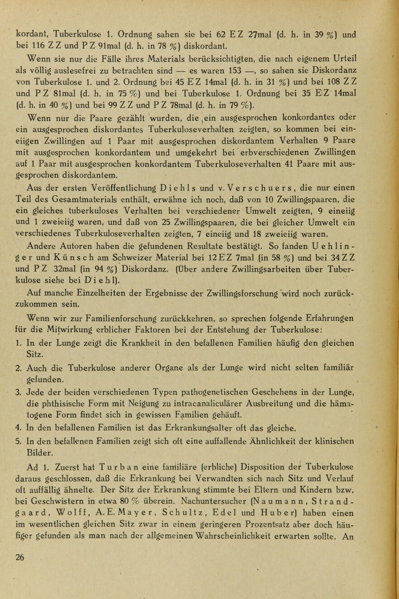 kordant, Tuberkulose 1- Ordnung sahen sie bei 62 E Z 27nial (d, h. in 39 %) und bei 116 ZZ und P Z 91mal (d. h, in 78 %) diskordant. Wenn sie nur die Fälle ihres Materials berücksichtigten, die nach eigenem Urteil als völlig auslesefrei zu betrachten sind — es waren 153 —, so sahen sie Diskordanz von Tuberkulose 1. und 2. Ordnung bei 45 E Z 14mal (d. h, in 31 %) und bei 108 Z Z und PZ Simal (d. h. in 75%) und bei Tuberkulose 1. Ordnung bei 35 EiZ 14mal (d. h, in 40 %) und bei 99 Z Z und P Z 78mal (d. h. in 79 %). Wenn nur die Paare gezählt wurden, die ,ein ausgesprochen konkordantes oder ein ausgesprochen diskordantes Tuberkuloseverhalten zeigten, so kommen bei ein¬ eiigen Zwillingen auf 1 Paar mit ausgesprochen diskordantem Verhalten 9 Paare mit ausgesprochen konkordantem und umgekehrt bei erbverschiedenen Zwillingen auf 1 Paar mit ausgesprochen konkordantem Tuberkuloseverhalten 41 Paare mit aus¬ gesprochen diskordantem. Aus der ersten Veröffentlichung D i e h 1 s und v. Verschuers, die nur einen Teil des Gesamtmaterials enthält, erwähne ich noch, daß von 10 Zwillingspaaren, die ein gleiches tuberkulöses Verhalten bei verschiedener Umwelt zeigten, 9 eineiig und 1 zweieiig waren, und daß von 25 Zwillingspaaren, die bei gleicher Umwelt ein verschiedenes Tuberkuloseverhalten zeigten, 7 eineiig und 18 zweieiig waren. Andere Autoren haben die gefundenen Resultate bestätigt. So fanden U e h 1 i n - g e г und К ü n s с h am Schweizer Material bei 12 E Z 7mal (in 58 %) imd bei 34 Z Z und PZ 32mal (in 94 %) Diskordanz. (Über andere Zwillingsarbeiten über Tuber¬ kulose siehe bei D i e hl). Auf manche Einzelheiten der Ergebnisse der Zwillingsforschung wird noch zurück¬ zukommen sein. Wenn wir zur Familienforschung zurückkehren, so sprechen folgende Erfahrungen für die Mitwirkung erblicher Faktoren bei der Entstehung der Tuberkulose: 1, In der Lunge zeigt die Krankheit in den befallenen Familien häufig den gleichen Sitz. 2, Auch die Tuberkulose anderer Organe als der Lunge wird nicht selten familiär gefunden, 3, Jede der beiden verschiedenen Typen pathogenetischen Geschehens in der Lunge, die phthisische Form mit Neigung zu intracanaliculärer Ausbreitung und die häma- togene Form findet sich in gewissen Familien gehävift, 4, In den befallenen Familien ist das Erkrankungsalter oft das gleiche, 5, In den befallenen Familien zeigt sich oft eine auffallende Ähnlichkeit der klinischen Bilder. Ad 1, Zuerst hat Turban eine farriiliäre (erbliche) Disposition der Tuberkulose daraus geschlossen, daß die Erkrankung bei Verwandten sich nach Sitz und Verlauf oft auffällig ähnelte. Der Sitz der Erkrankung stimmte bei Eltern und Kindern bzw, bei Geschwistern in etwa 80 % überein. Nachuntersuche r (Naumann, Strand- gaard, Wolff, A. E. Mayer, Schultz, Edel und H u b e r) haben einen im wesentlichen gleichen Sitz zwar in einem geringeren Prozentsatz aber doch häix- figer gefunden als man nach der allgemeinen Wahrscheinlichkeit erwarten sollte. An 26