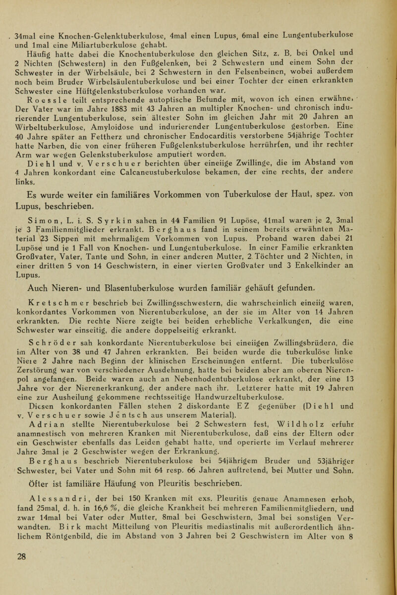 34mal eine Knochen-Gelenktuberkulose, 4mal einen Lupus, 6mal eine Lungentuberkulose und Imal eine Miliartuberkulose gehabt. Häufig hatte dabei die Knochentuberkulose den gleichen Sitz, z. B, bei Onkel und 2 Nichten (Schwestern) in den Fußgelenken, bei 2 Schwestern und einem Sohn der Schwester in der Wirbelsäule, bei 2 Schwestern in den Felsenbeinen, wobei außerdem noch beim Bruder Wirbelsäulentuberkulose und bei einer Tochter der einen erkrankten Schwester eine Hüftgelenkstuberkulose vorhanden war, R о e s s 1 e teilt entsprechende autoptische Befunde mit, wovon ich einen erwähnei Der Vater war im Jahre 1883 mit 43 Jahren an multipler Knochen- und chronisch indu- rierender Lungentuberkulose, sein ältester Sohn im gleichen Jahr mit 20 Jahren an Wirbeltuberkulose, Amyloidose und indurierender Lungentuberkulose gestorben. Eine 40 Jahre später an Fettherz und chronischer Endocarditis verstorbene 54jährige Tochter hatte Narben, die von einer früheren Fußgelenkstuberkulose herrührien, und ihr rechter Arm war wegen Gelenkstuberkulose amputiert worden. Die hl und v. Verschuer berichten über eineiige Zwillinge, die im Abstand von 4 Jahren konkordant eine Calcaneustuberkulose bekamen, der eine rechts, der andere links. Es wurde weiter ein familiäres Vorkommen von Tuberkulose der Haut, spez. von Lupus, beschrieben, Simon, L, i. S. Syrkin sahen in 44 Familien 91 Lupöse, 41mal waren je 2, 3mal je 3 Familienmitglieder erkrankt. Berghaus fand in seinem bereits erwähnten Ma¬ terial 23 Sippen mit mehrmaligem Vorkommen von Lupus. Proband waren dabei 21 Lupöse und je 1 Fall von Knochen- und Lungentuberkulose, In einer Familie erkrankten Großvater, Vater, Tante und Sohn, in einer anderen Mutter, 2 Töchter und 2 Nichten, in einer dritten 5 von 14 Geschwistern, in einer vierten Großvater und 3 Enkelkinder an Lupus, Auch Nieren- und Blasentuberkulose wurden familiär gehäuft gefunden. Kretschmer beschrieb bei Zwillingsschwestern, die wahrscheinlich eineiig waren, konkordantes Vorkommen von Nierentuberkulose, an der sie im Alter von 14 Jahren erkrankten. Die rechte Niere zeigte bei beiden erhebliche Verkalkungen, die eine Schwester war einseitig, die andere doppelseitig erkrankt. Schröder sah konkordante Nierentuberkulose bei eineiigen Zwillingsbrüdern, die im Alter von 38 und 47 Jahren erkrankten. Bei beiden wurde die tuberkulöse linke Niel e 2 Jahre nach Beginn der klinischen Erscheinungen entfernt. Die tuberkulöse Zerstörung war von verschiedener Ausdehnung, hatte bei beiden aber am oberen Nieren¬ pol angefangen. Beide waren auch an Nebenhodentuberkulose erkrankt, der eine 13 Jahre vor der Nierenerkrankung, der andere nach ihr. Letzterer hatte mit 19 Jahren eine zur Ausheilung gekommene rechtsseitige Handwurzeltuberkulose. Diesen konkordanten Fällen stehen 2 diskordante EZ gegenüber (D i e hl und v. Verschuer sowie J é n ts с h aus unserem Material). Adrian stellte Nierentuberkulose bei 2 Schwestern fest, W i 1 d h о 1 z erfuhr anamnestisch von mehreren Kranken mit Nierentuberkulose, daß eins der Eltern oder ein Geschwister ebenfalls das Leiden gehabt hatte, und operierte im Verlauf mehrerer Jahre 3mal je 2 Geschwister wegen der Erkrankung. Berghaus beschrieb Nierentuberkulose bei 54jährigem Bruder und 53jähriger Schwester, bei Vater und Sohn mit 64 resp, 66 Jahren auftretend, bei Miutter und Sohn, Öfter ist familiäre Häufung von Pleuritis beschrieben. Alessandri, der bei 150 Kranken mit exs. Pleuritis genaue Anamnesen erhob, fand 25mal, d. h. in 16,6 %, die gleiche Krankheit bei mehreren Familienmitgliedern, und zwar 14mal bei Vater oder Mutter, 8mal bei Geschwistern, 3mal bei sonstigen Ver¬ wandten. Birk macht Mitteilung von Pleuritis mediastinalis mit außerordentlich ähn¬ lichem Röntgenbild, die im Abstand von 3 Jahren bei 2 Geschwistern im Alter von 8 28