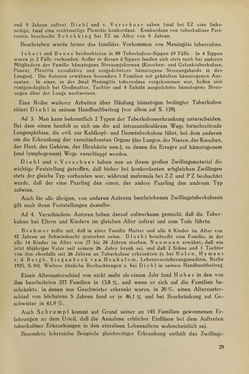 und 9 Jahren auftrat. D i e h 1 und v, Verschuer sahen Imal bei EZ eine links¬ seitige, Imal eine rechtsseitige Pleuritis konkordant. Konkordanz von tuberkulöser Peri¬ tonitis beschreibt Schokking bei EZ im Alter von 9 Jahren. Beschrieben wurde ferner das familiäre Vorkommen von Meningitis tuberculosa. Ickert und Benz e beobachteten in 89 Tuberkulose-Sippen 19 Fälle. In 4 Sippen waren je 2 Fälle vorhanden, Außer in diesen 4 Sippen fanden sich stets noch bei anderen Mitgliedern der Familie hämatogene Streuungsformen (Knochen- und Gelenktuberkulose, Poncet, Pleuritis exsudativa und ausgedehntere hämatogene Streuungsherde in den Lungen). Die Autoren erwähnen besonders 7 Familien mit gehäuften hämatogenen Aus¬ saaten. In einer, in der 2mal Meningitis tuberculosa vorgekommen war, ließen sich röntgenologisch bei Großmutter, Tochter und 4 Enkeln ausgedehnte hämatogene Streu¬ ungen über der Lunge nachweisen. Eine Reihe weiterer Arbeiten über Häufung hämatogen bedingter Tuberkulose zitiert Di ehi in seinem Handbuchbeitrag (vor allem auf S. 139). Ad 3. Man kann bekanntlich 2 Typen der Tuberkuloseerkrankung unterscheiden. Bei dem einen handelt es sich um die auf intracanaliculärem Wege fortschreitende Lungenphthise, die evtl, zur Kehlkopf- und Darmtuberkulose führt, bei dem anderen um die Erkrankung der verschiedensten Organe (der Lungen, der Nieren, der Knochen, der Haut, des Gehirns, der Hirnhäute usw,), zu denen die Erreger auf hämatogenem (und lymphogenem) Wege verschleppt werden, D i e h 1 und v. Verschuer haben nun an ihrem großen Zwillingsmaterial die wichtige Feststellung getroffen, daß bisher bei konkordanten erbgleichen Zwillingen stets der gleiche Typ vorhanden war, während mehrmals bei Z Z und P Z beobachtet wurde, daß der eine Paarling den einen, der andere Paarling den anderen Typ aufwies. Auch für alle übrigen, von anderen Autoren beschriebenen Zwillingstuberkulosen gilt nach ihren Feststellungen dasselbe. Ad 4. Verschiedene Autoren haben darauf aufmerksam gemacht, daß die Tuber¬ kulose bei Eltern und Kindern im gleichen Alter auftrat und zum Tode führte. Brehmer teilte mit, daß in einer Familie Mutter und alle 6 Kinder im Alter von 42 Jahren an Schwindsucht gestorben seien. Dl us к i beschreibt eine Familie, in der alle 14 Kinder im Alter von 27 bis 28 Jahren starben, Naumann erwähnt,^ daß ein jetzt 65jähriger Vater seit seinem 26. Jahre krank sei, und daß 2 Söhne und 1 Tochter von ihm ebenfalls mit 26 Jahren an Tuberkulose erkrankten (s. bei Nolen, Hymans V. d. Bergh, Siegenbeek van Henkelom, Lebensversicherungsmedizin, Berlin 1925, S, 60). Weitere ähnliche Beobachtungen s. bei Die hl in seinem Handbuchbeitrag, Einen Altersunterschied von nicht mehr als einem Jahr fand H über in den von ihm bearbeiteten 377 Familien in 13,8 %, und wenn er sich auf die Familien be¬ schränkte, in denen nur Geschwister erkrankt waren, in 20 %, einen Altersunter¬ schied von höchstens 5 JaJiren fand er in 46,1 % imd bei Beschränkung auf Ge¬ schwister in 61,9 %, Auch Schrempf kommt auf Grimd seiner an 145 Familien gewonnenen Er¬ fahrungen zu dem Urteil, daß die Annahme erblicher Einflüsse bei dem Auftreten tuberkulöser Erkrankungen in den einzelnen Lebensaltern wahrscheinlich sei. Besonders lehrreiche Beispiele gleichzeitiger Erkrankung enthält das Zwillings- 29