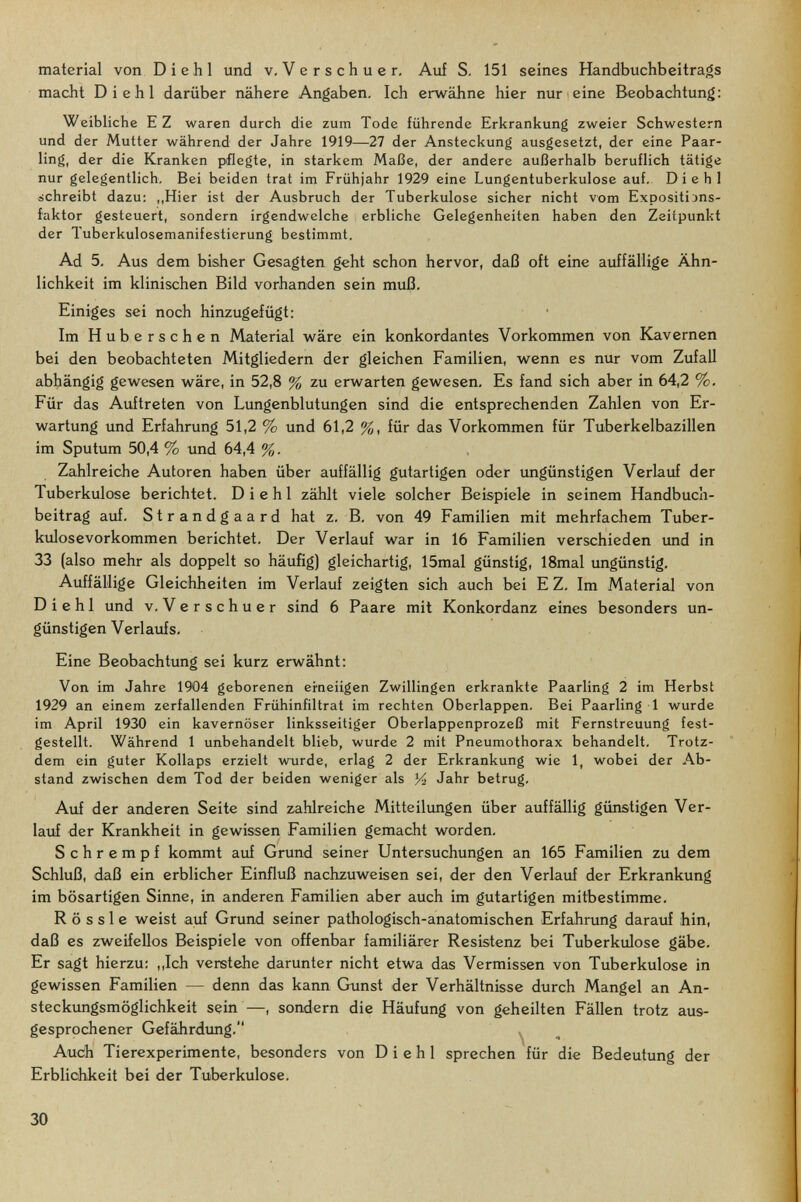 material von Di ehi und v, Verschuer. Auf S. 151 seines Handbuchbeitrags macht Di ehi darüber nähere Angaben, Ich erwähne hier nur eine Beobachtung; Weibliche EZ waren durch die zum Tode führende Erkrankung zweier Schwestern und der Mutter während der Jahre 1919—27 der Ansteckung ausgesetzt, der eine Paar- ling, der die Kranken pflegte, in starkem Maße, der andere außerhalb beruflich tätige nur gelegentlich. Bei beiden trat im Frühjahr 1929 eine Lungentuberkulose auf, Di ehi schreibt dazu; ,,Hier ist der Ausbruch der Tuberkulose sicher nicht vom Expositi'jns- faktor gesteuert, sondern irgendwelche erbliche Gelegenheiten haben den Zeitpunkt der Tuberkulosemanifestierung bestimmt. Ad 5. Aus dem bisher Gesagten geht schon hervor, daß oft eine auffällige Ähn¬ lichkeit im klinischen Bild vorhanden sein muß. Einiges sei noch hinzugefügt: Im Huberschen Material wäre ein konkordantes Vorkommen von Kavernen bei den beobachteten Mitgliedern der gleichen Familien, wenn es nur vom Zufall abhängig gewesen wäre, in 52,8 % zu erwarten gewesen. Es fand sich aber in 64,2 %. Für das Auftreten von Lungenblutungen sind die entsprechenden Zahlen von Er¬ wartung und Erfahrung 51,2 % und 61,2 %, für das Vorkommen für Tuberkelbazillen im Sputum 50,4 % und 64,4 %. Zahlreiche Autoren haben über auffällig gutartigen oder ungünstigen Verlauf der Tuberkulose berichtet. D i e h 1 zählt viele solcher Beispiele in seinem Handbuch¬ beitrag auf. Strandgaard hat z. B. von 49 Familien mit mehrfachem Tuber¬ kulosevorkommen berichtet. Der Verlauf war in 16 Familien verschieden imd in 33 (also mehr als doppelt so häufig) gleichartig, 15mal günstig, 18mal ungünstig. Auffällige Gleichheiten im Verlauf zeigten sich auch bei E Z, Im Material von Di ehi und v.Verschuer sind 6 Paare mit Konkordanz eines besonders un¬ günstigen Verlaufs, Eine Beobachtung sei kurz erwähnt: Von im Jahre 1904 geborenen ei-neiigen Zwillingen erkrankte Paarling 2 im Herbst 1929 an einem zerfallenden Frühinfiltrat im rechten Oberlappen. Bei Paarling 1 wurde im April 1930 ein kavernöser linksseitiger Oberlappenprozeß mit Fernstreuung fest¬ gestellt. Während 1 unbehandelt blieb, wurde 2 mit Pneumothorax behandelt. Trotz¬ dem ein guter Kollaps erzielt wairde, erlag 2 der Erkrankung wie 1, wobei der Ab¬ stand zwischen dem Tod der beiden weniger als У2 Jahr betrug. Auf der anderen Seite sind zahlreiche Mitteilungen über auffällig günstigen Ver- laxif der Krankheit in gewissen Familien gemacht worden. Schrempf kommt auf Grund seiner Untersuchungen an 165 Familien zu dem Schluß, daß ein erblicher Einfluß nachzuweisen sei, der den Verlauf der Erkrankung im bösartigen Sinne, in anderen Familien aber auch im gutartigen mitbestimme. R ö s s 1 e weist auf Grund seiner pathologisch-anatomischen Erfahrung darauf hin, daß es zweifellos Beispiele von offenbar familiärer Resistenz bei Tuberkulose gäbe. Er sagt hierzu: ,,Ich verstehe darunter nicht etwa das Vermissen von Tuberkulose in gewissen Familien — denn das kann Gunst der Verhältnisse durch Mangel an An- steckimgsmöglichkeit sein —, sondern die Häufung von geheilten Fällen trotz aus¬ gesprochener Gefährdimg. ^ Autíh Tierexperimente, besonders von D i e h 1 sprechen für die Bedeutung der Erblichkeit bei der Tuberkulose. 30