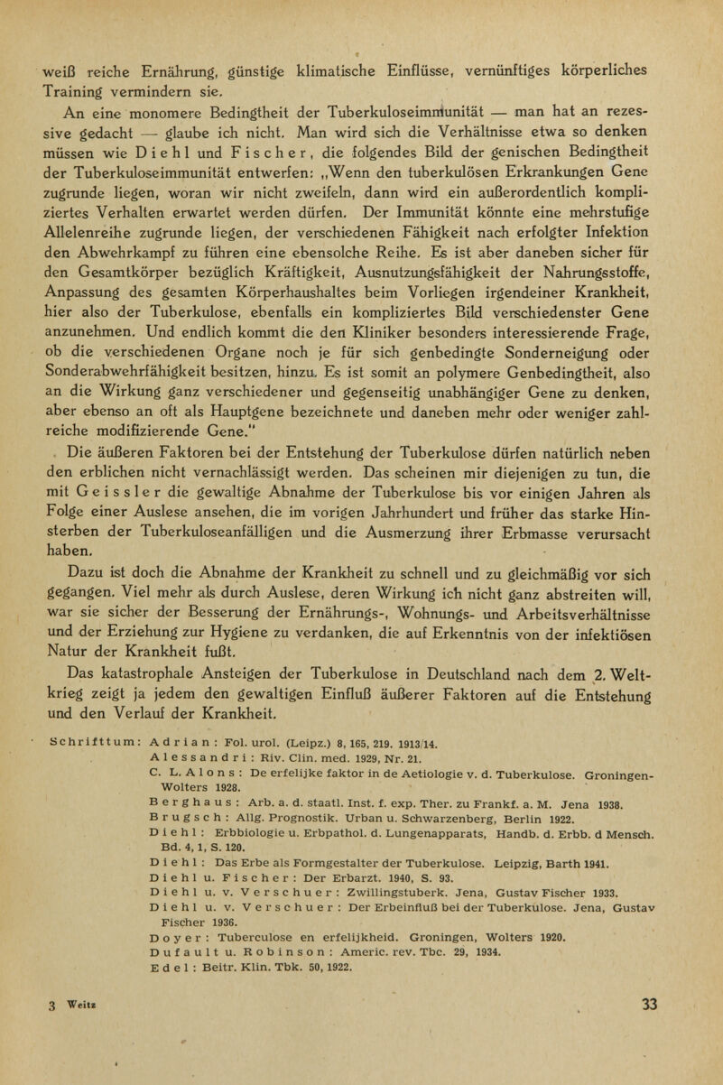 weiß reiche Ernährung, günstige klimatische Einflüsse, vernünftiges körperliches Training vermindern sie. An eine monomere Bedingtheit der Tuberkuloseimniunität — man hat an rezes¬ sive gedacht — glaube ich nicht. Man wird sich die Verhältnisse etwa so denken müssen wie D i e h 1 und Fischer, die folgendes Bild der genischen Bedingtheit der Tuberkuloseimmunität entwerfen: ,,Wenn den tuberkulösen Erkrankimgen Gene zugrunde liegen, woran wir nicht zweifeln, dann wird ein außerordentlich kompli¬ ziertes Verhalten erwartet werden dürfen. Der Immunität könnte eine mehrstufige Allelenreihe zugrunde liegen, der verschiedenen Fähigkeit nach erfolgter Infektion den Abwehrkampf zu führen eine ebensolche Reihe. Es ist aber daneben sicher für den Gesamtkörper bezüglich Kräftigkeit, Ausnutzungsfähigkeit der Nahrungsstoffe, Anpassung des gesamten Körperhaushaltes beim Vorliegen irgendeiner Krankheit, hier also der Tuberkulose, ebenfaUs ein kompliziertes Bild verschiedenster Gene anzunehmen. Und endlich kommt die den Юiniker besonders interessierende Frage, ob die verschiedenen Organe noch je für sich genbedingte Sonderneigimg oder Sonderabwehrfähigkeit besitzen, hinzu. Es ist somit an polymere Genbedingiheit, also an die Wirkung ganz verschiedener und gegenseitig tmabhängiger Gene zu denken, aber ebenso an oft als Hauptgene bezeichnete und daneben mehr oder weniger zahl¬ reiche modifizierende Gene. Die äußeren Faktoren bei der Entstehung der Tuberkulose dürfen natürlich neben den erblichen nicht vernachlässigt werden. Das scheinen mir diejenigen zu tun, die mit Gei ssler die gewaltige Abnahme der Tuberkulose bis vor einigen Jahren als Folge einer Auslese ansehen, die im vorigen Jahrhundert und früher das starke Hin¬ sterben der Tuberkuloseanfälligen und die Ausmerzung ihrer Erbmasse verursacht haben. Dazu ist doch die Abnahme der Krankheit zu schnell und zu gleichmäßig vor sich gegangen. Viel mehr als durch Auslese, deren Wirkung ich nicht ganz abstreiten will, war sie sicher der Besserung der Ernährungs-, Wohnungs- und Arbeitsverhältnisse und der Erziehung zur Hygiene zu verdanken, die auf Erkenntnis von der infektiösen Natur der Krankheit fußt. Das katastrophale Ansteigen der Tuberkulose in Deutschland nach dem 2. Welt¬ krieg zeigt ja jedem den gewaltigen Einfluß äußerer Faktoren auf die Entstehung und den Verlauf der Krankheit. Schrifttum: Adrian: Fol. urol. (Leipz.) 8,165,219. 1913/14. Alessandri: Riv. Clin. med. 1929, Nr. 21. C. L. A 1 о n s : De erfelijke faktor in de Aetiologie v. d. Tuberkulose. Groningen- Wolters 1928. Berghaus: Arb. a. d. staatl. Inst. f. exp. Ther. zu Frankf. a. M. Jena 1938. В r u g s с h : Allg. Prognostik. Urban u. Schwarzenberg, Berlin 1922. D i e h 1 : Erbbiologie u. Erbpathol. d. Lungenapparats, Handb. d. Erbb. d Mensch. Bd. 4, 1, S. 120. D i e h 1 : Das Erbe als Formgestalter der Tuberkulose. Leipzig, Barth 1941. Diehl u. Fischer: Der Erbarzt. 1940, S. 93. Diehl u. V. Verschuer: Zwillingstuberk. Jena, Gustav Fischer 1933. Diehl u. v. Verschuer: Der Erbeinfluß bei der Tuberkulose. Jena, Gustav Fischer 1936. D о y e r : Tuberculose en erfelijkheid. Groningen, Wolters 1920. Dufault u. Robinson: Americ. rev. Tbc. 29, 1934. Edel: Beitr. Klin. Tbk. 50,1922. 3 Weit! 33
