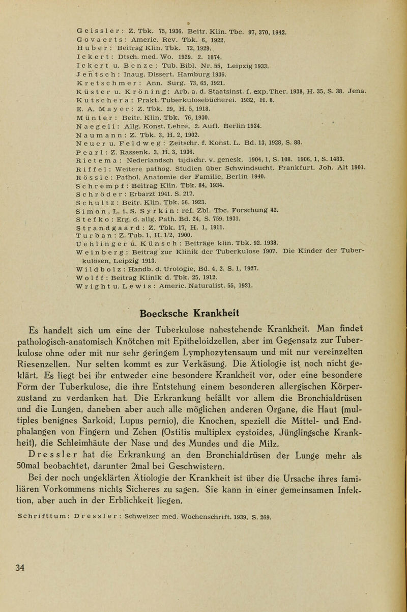 G e i s s 1 e г : Z. Tbk. 75, 1936. Beitr. Klin. Tbc. 97, 370, 1942. Govaerts: Americ. Rev. Tbk. 6, 1922. H u b e г : Beitrag Klin. Tbk. 72, 1929. I с к e r t : Dtsch. med. Wo. 1929. 2. 1874. lekert u. Benze: Tub. Bibl. Nr. 55, Leipzig 1933. J e ri t s с h ; Inaug. Dissert. Hamburg 1936. Kretschmer : Ann. Surg. 73, 65, 1921. Küster u. Kröning: Arb. a. d. Staatsinst. f. exp. Ther. 1938, H. 35, S. 38. Jena. Kutschera: Prakt. Tuberkulosebücherei. 1932, H. 8. E. A. Mayer: Z. Tbk. 29, H. 5, 1918. Münter: Beitr. Klin. Tbk. 76,1930. N a e g e 1 i : Allg. Konst. Lehre, 2. Auíl. Berlin 1934. Naumann: Z. Tbk. 3, H. 2, 1902. Neuer u. Feldweg: Zeitschr. f. Kohst. L. Bd. 13, 1928, S. 88. Pearl: Z. Rassenk. 3, H. 3, 1936. R i e t e m a : Nederlandsch tijdschr. v. genesk. 1904, 1, S. 108. 1906, 1, S. 1483. Riffel: Weitere pathog. Studien über Schwindsucht. Frankfurt. Joh. Alt 1901. R ö s s 1 e : Pathol. Anatomie der Familie, Berlin 1940. Schrempf: Beitrag Klin. Tbk. 84, 1934. Schröder: Erbarzt 1941. S. 217. Schultz: Beitr. Klin. Tbk. 56. 1923. S i m о n , L. 1„ S. S у r к i n : réf. Zbl. Tbc. Forschung 42. S t e f к о ; Erg. d. allg. Path. Bd. 24, S. 759. 1931. S t r a n-d g a a r d : Z. Tbk. 17, H. 1, 1911. T u r b a n : Z. Tub. 1, H. 1/2, 1900. Uehlinger u. Künsch: Beiträge klin. Tbk. 92. 1938. Weinberg: Beitrag zur Klinik der Tuberkulose Í907. Die Kinder der Tuber¬ kulösen, Leipzig 1913. W i 1 d b о 1 z : Handb. d. Urologie, Bd. 4, 2. S. 1, 1927. Wolff: Beitrag Klinik d. Tbk. 25, 1912. Wright u. Lewis : Americ. Naturalist. 55, 1921. Boecksche Krankheit Es handelt sich um eine der Tuberkulose nahestehende Krankheit, Man findet pathologisch-anatomisch Knötchen mit Epitheloidzellen, aber im Gegensatz zur Tuber¬ kulose ohne oder mit nur sehr geringem Lymphozytensaum und mit nur vereinzelten Riesenzellen, Nur selten kommt es zur Verkäsung, Die Ätiologie ist noch nicht ge¬ klärt, Es liegt bei ihr entweder eine besondere Krankheit vor, oder eine besondere Form der Tuberkulose, die ihre Entstehimg einem besonderen allergischen Körper¬ zustand zu verdanken hat. Die Erkrankung befäUt vor allem die Bronchialdrüsen und die Lungen, daneben aber auch alle möglichen anderen Organe, die Haut (mul¬ tiples benignes Sarkoid, Lupus pernio), die Knochen, speziell die Mittel- und End¬ phalangen von Fingern und Zehen (Ostitis multiplex cystoides, Jünglingsche Krank¬ heit), die Schleimhäute der Nase und des Mundes und die Milz, D r e s s 1 e r hat die Erkrankung an den Bronchialdrüsen der Lunge mehr als 50mal beobachtet, darunter 2mal bei Geschwistern, Bei. der noch ungeklärten Ätiologie der Krankheit ist über die Ursache ihres fami¬ liären Vorkommens nichts Sicheres zu sagen, Sie kann in einer gemeinsamen Infek¬ tion, aber auch in der Erblichkeit liegen. Schrifttum: Dressler: Schweizer med. Wochenschrift. 1939, S. 269. 34