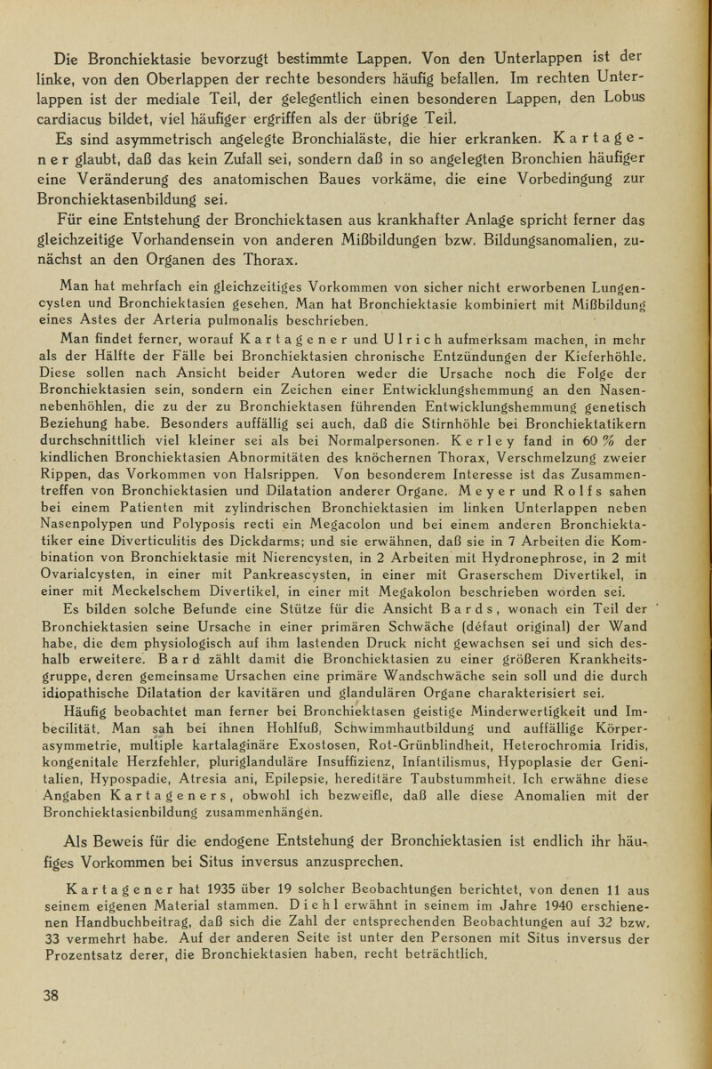 Die Bronchiektasie bevorzugt bestimmte Lappen, Von den Unterlappen ist der linke, von den Oberlappen der rechte besonders häufig befallen. Im rechten Unter¬ lappen ist der mediale Teil, der gelegentlich einen besonderen Lappen, den Lobus cardiacus bildet, viel häufiger ergriffen als der übrige Teil, Es sind asymmetrisch angelegte Bronchialäste, die hier erkranken, Kartage¬ ner glaubt, daß das kein Zufall sei, sondern daß in so angelegten Bronchien häufiger eine Veränderung des anatomischen Baues vorkäme, die eine Vorbedingung zur Bronchiektasenbildung sei. Für eine Entstehung der Bronchiektasen aus krankhafter Anlage spricht ferner das gleichzeitige Vorhandensein von anderen Mißbildungen bzw. Bildungsanomalien, zu¬ nächst an den Organen des Thorax, Man hat mehrfach ein gleichzeitiges Vorkommen von sicher nicht erworbenen Lungen- cysien und Bronchiektasien gesehen. Man hat Bronchiektasie kombiniert mit Mißbildung eines Astes der Arteria pulmonalis beschrieben. Man findet ferner, worauf Kartagener und Ulrich aufmerksam machen, in mehr als der Hälfte der Fälle bei Bronchiektasien chronische Entzündungen der Kieferhöhle, Diese sollen nach Ansicht beider Autoren weder die Ursache noch die Folge der Bronchiektasien sein, sondern ein Zeichen einer Entwicklungshemmung an den Nasen¬ nebenhöhlen, die zu der zu Bronchiektasen führenden Entwicklungshemmung genetisch Beziehung habe. Besonders auffällig sei auch, daß die Stirnhöhle bei Bronchiektatikern durchschnittlich viel kleiner sei als bei Normalpersonen. К e г 1 e у fand in 60 % der kindlichen Bronchiektasien Abnormitäten des knöchernen Thorax, Verschmelzung zweier Rippen, das Vorkommen von Halsrippen. Von besonderem Interesse ist das Zusammen¬ treffen von Bronchiektasien und Dilatation anderer Organe. Meyer und Rolfs sahen bei einem Patienten mit zylindrischen Bronchiektasien im linken Unterlappen neben Nasenpolypen und Polyposis recti ein Megacolon und bei einem anderen Bronchiekta- tiker eine Diverticulitis des Dickdarms; und sie erwähnen, daß sie in 7 Arbeiten die Kom¬ bination von Bronchiektasie mit Nierencysten, in 2 Arbeiten mit Hydronephrose, in 2 mit Ovarialcysten, in einer mit Pankreascysten, in einer mit Graserschem Divertikel, in einer mit Meckelschem Divertikel, in einer mit Megakolon beschrieben worden sei. Es bilden solche Befunde eine Stütze für die Ansicht Bards, wonach ein Teil der Bronchiektasien seine Ursache in einer primären Schwäche (défaut original) der Wand habe, die dem physiologisch auf ihm lastenden Druck nicht gewachsen sei und sich des¬ halb erweitere. В a r d zählt damit die Bronchiektasien zu einer größeren Krankheits¬ gruppe, deren gemeinsame Ursachen eine primäre Wandschwäche sein soll und die durch idiopathische Dilatation der kavitären und glandulären Organe charakterisiert sei. Häufig beobachtet man ferner bei Bronchiektasen geistige Minderwertigkeit und Im- becilität. Man sah bei ihnen Hohlfuß, Schwimmhautbildung und auffällige Körper¬ asymmetrie, multiple kartalaginäre Exostosen, Rot-Grünblindheit, Heterochromia Iridis, kongenitale Herzfehler, pluriglanduläre Insuffizienz, Infantilismus, Hypoplasie der Geni¬ talien, Hypospadie, Atresia ani, Epilepsie, hereditäre Taubstummheit, Ich erwähne diese Angaben Kartageners, obwohl ich bezweifle, daß alle diese Anomalien mit der Bronchiektasienbildung zusammenhängen. Als Beweis für die endogene Entstehung der Bronchiektasien ist endlich ihr häu¬ figes Vorkommen bei Situs inversus anzusprechen. Kartagener hat 1935 über 19 solcher Beobachtungen berichtet, von denen 11 aus seinem eigenen Material stammen. D i e h 1 erwähnt in seinem im Jahre 1940 erschiene¬ nen Handbuchbeitrag, daß sich die Zahl der entsprechenden Beobachtungen auf 32 bzw. 33 vermehrt habe. Auf der anderen Seite ist unter den Personen mit Situs inversus der Prozentsatz derer, die Bronchiektasien haben, recht beträchtlich. 38