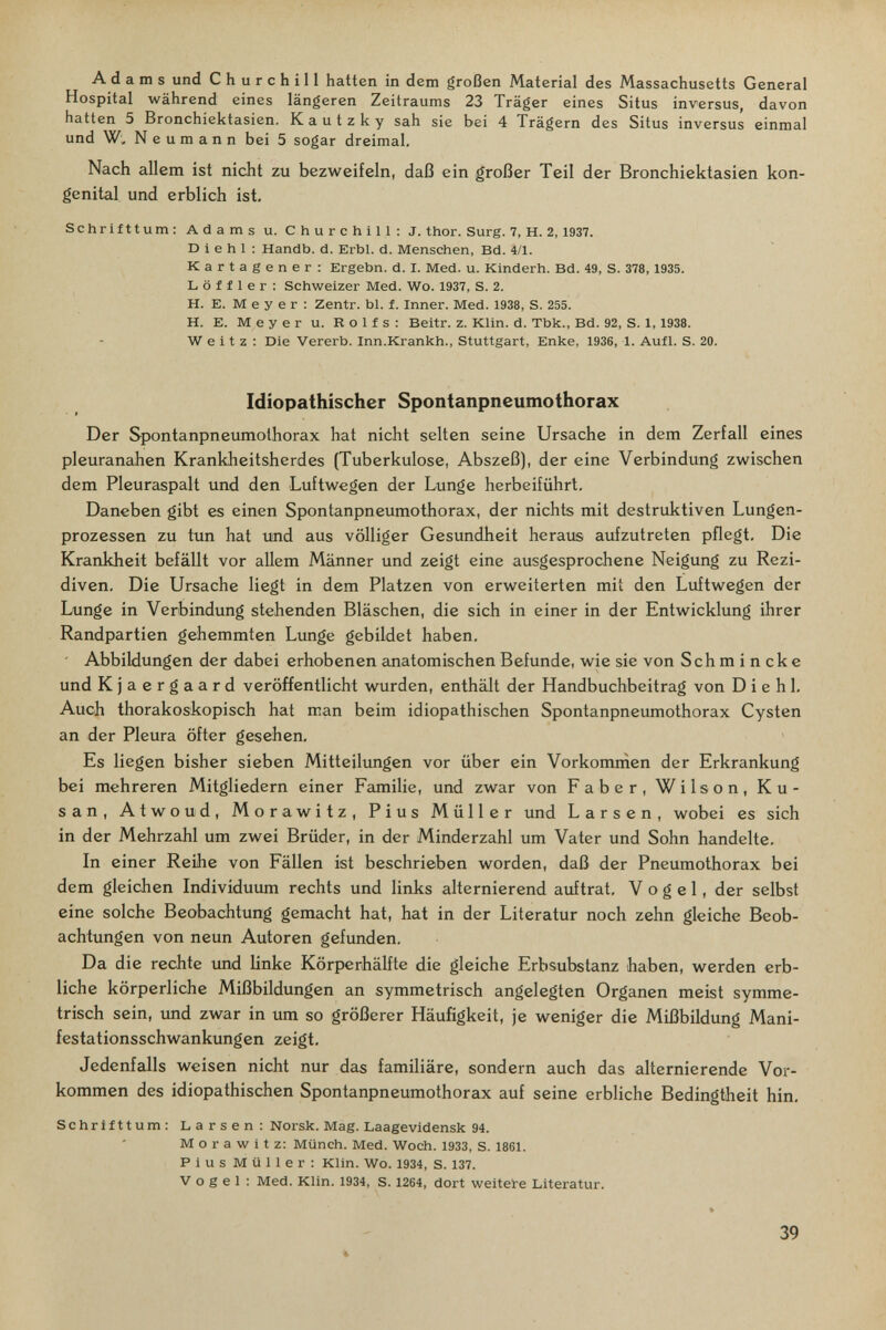 Adams und Churchill hatten in dem großen Material des Massachusetts General Hospital während eines längeren Zeitraums 23 Träger eines Situs inversus, davon hatten 5 Bronchiektasien. Kautzky sah sie bei 4 Trägern des Situs inversus einmal und W, N e u m a n n bei 5 sogar dreimal. Nach allem ist nicht zu bezweifeln, daß ein großer Teil der Bronchiektasien kon¬ genital und erblich ist- Schrifttum: Adams u. Churchill: J. thor. Surg. 7, H. 2,1937. D i e h 1 : Handb. d. ЕгЫ. d. Menschen, Bd. 4/1. Kartagener: Ergebn. d. I. Med. u. Kinderh. Bd. 49, S. 378, 1935. L ö f f 1 e г : Schweizer Med. Wo. 1937, S. 2. H. E. M e у e г : Zentr. bl. f. Inner. Med. 1938, S. 255. H. E. Meyer u. Rolfs: Beitr. z. Klin. d. Tbk., Bd. 92, S. 1,1938. W e i t z : Die Vererb. Inn.Krankh., Stuttgart, Enke, 1936, 1. Aufl. S. 20. Idiopathischer Spontanpneumothorax Der Spontanpneimiothorax hat nicht selten seine Ursache in dem Zerfall eines pleuranahen Krankheitsherdes (Tuberkulose, Abszeß), der eine Verbindung zwischen dem Pleuraspalt und den Luftwegen der Lunge herbeiführt. Daneben gibt es einen Spontanpneumothorax, der nichts mit destruktiven Lungen¬ prozessen zu tun hat imd aus völliger Gesundheit heraus aufzutreten pflegt. Die Krankheit befällt vor allem Männer und zeigt eine ausgesprochene Neigung zu Rezi¬ diven. Die Ursache liegt in dem Platzen von erweiterten mit den Luftwegen der Lunge in Verbindung stehenden Bläschen, die sich in einer in der Entwicklung ihrer Randpartien gehemmten Lunge gebildet haben. Abbildungen der dabei erhobenen anatomischen Befunde, wie sie von Schmincke und Kjaergaard veröffentlicht wurden, enthält der Handbuchbeitrag von D i e h 1, Auch thorakoskopisch hat man beim idiopathischen Spontanpneumothorax Cysten an der Pleura öfter gesehen. Es liegen bisher sieben Mitteilungen vor über ein Vorkomrñen der Erkrankung bei mehreren Mitgliedern einer Familie, und zwar von Faber, Wilson, Ku- san, Atwoud, Morawitz, Pius Müller und L a r s e n , wobei es sich in der Mehrzahl um zwei Brüder, in der Minderzahl um Vater und Sohn handelte. In einer Reihe von Fällen ist beschrieben worden, daß der Pneumothorax bei dem gleichen Individuum rechts und links alternierend auftrat, Vogel, der selbst eine solche Beobachtung gemacht hat, hat in der Literatur noch zehn gleiche Beob¬ achtungen von neun Autoren gefunden. Da die rechte und linke Körperhälfte die gleiche Erbsubstanz haben, werden erb¬ liche körperliche Mißbildungen an symmetrisch angelegten Organen meist symme¬ trisch sein, und zwar in um so größerer Häufigkeit, je weniger die Mißbildung Mani¬ festationsschwankungen zeigt. Jedenfalls weisen nicht nur das familiäre, sondern auch das alternierende Vor¬ kommen des idiopathischen Spontanpneumothorax auf seine erbliche Bedingtheit hin, Schrifttum: Larsen: Norsk. Mag. Laagevidensk 94. Morawitz: Münch. Med. Woch. 1933, S. 1861. Pius Müller: Klin. Wo. 1934, S. 137. V о g e 1 : Med. Klin. 1934, S. 1264, dort weitere Literatur. % 39