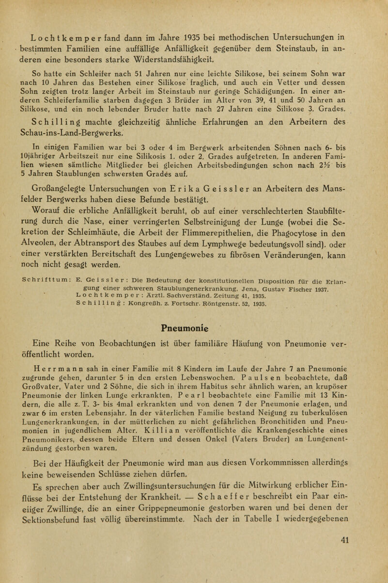Lochtkemper fand dann im Jahre 1935 bei methodischen Untersuchimgen in • bestimmten Familien eine auffällige Anfälligkeit gegenüber dem Steinstaub, in an¬ deren eine besonders starke Widerstandsfähigkeit, So hatte ein Schleifer nach 51 Jahren nur eine leichte Silikose, bei seinem Sohn war nach 10 Jahren das Bestehen einer Silikose fraglich, und auch ein Vetter und dessen Sohn zeigten trotz langer Arbeit im Steinstaub nur geringfe Schädigungen. In einer an¬ deren Schleiferfamilie starben dagegen 3 Brüder im Alter von 39, 41 und 50 Jahren an Silikose, und ein noch lebender Bruder hatte nach 27 Jahren eine Silikose 3, Grades. Schilling machte gleichzeitig ähnliche Erfahrungen an den Arbeitern des Schau-ins-Land-Bergwerks. In einigen Familien war bei 3 oder 4 im Bergwerk arbeitenden Söhnen nach 6- bis lOjähriger Arbeitszeit nur eine Silikosis 1. oder 2. Grades aufgetreten. In anderen Fami¬ lien wiesen sämtliche Mitglieder bei gleichen Arbeitsbedingungen schon nach 2/4 bis 5 Jahren Staublungen schwersten Gradés auf. Großangelegte Untersuchungen von Erika Geissler an Arbeitern des Mans- felder Bergwerks haben diese Befunde bestätigt. Worauf die erbliche Anfälligkeit beruht, ob auf einer verschlechterten Staubfilte¬ rung durch die Nase, einer verringerten Selbstreinigung der Limge (wobei die Se¬ kretion der Schleimhäute, die Arbeit der Flimmerepithelien, die Phagocytose in den Alveolen, der Abtransport des Staubes auf dem Lymphwege bedeutungsvoll sind), oder einer verstärkten Bereitschaft des Lungengewebes zu fibrösen Veränderungen, kann noch nicht gesagt werden. Schrifttum: E. Geissler: Die Bedeutung der konstitutionellen Disposition für die Erlan¬ gung einer schweren Staublungenerkrankung. Jena, Gustav Fischer 1937. Lochtkemper: Ärztl. Sachverstand. Zeitung 41, 1935. Schilling: Kongreßh. z. Fortschr. Röntgenstr. 52, 1935. Pneumonie Eine Reihe von Beobachtungen ist über familiäre Häufung von Pneumonie ver¬ öffentlicht worden, Herrmann sah in einer Familie mit 8 Kindern im Laufe der Jahre 7 an Pneumonie zugrunde gehen, darunter 5 in den ersten Lebenswochen. Paulsen beobachtete, daß Großvater, Vater und 2 Söhne, die sich in' ihrem Habitus sehr ähnlich waren, an krupöser Pneumonie der linken Lunge erkrankten. Pearl beobachtete eine Familie mit 13 Kin¬ dern, die alle z. T. 3- bis 4mal erkrankten und von denen 7 der Pneumonie erlagen, und zwar 6 im ersten Lebensjahr. In der väterlichen Familie bestand Neigung zu tuberkulösen Lungenerkrankungen, in der mütterlichen zu nicht gefährlichen Bronchitiden und Pneu¬ monien in jugendlichem Alter. К i 11 i a n veröffentlichte die Krankengeschichte eines Pneumonikers, dessen beide Eltern und dessen Onkel (Vaters Bruder) an Lungenent¬ zündung gestorben waren. Bei der Häufigkeit der Pneumonie wird man aus diesen Vorkommnissen allerdings keine beweisenden Schlüsse ziehen dürfen. Es sprechen aber auch Zwillingsuntersuchungen für die Mitwirkung erblicher Ein¬ flüsse bei der Entstehung der Krankheit. — Schaeffer beschreibt ein Paar ein¬ eiiger Zwillinge, die an einer Grippepneumonie gestorben waren und bei denen der Sektionsbefund fast völlig übereinstimmte. Nach der in Tabelle I wiedergegebenen 41