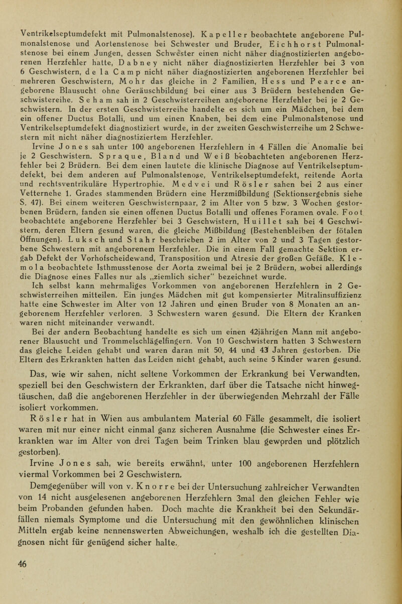 Ventrikelseptumdefekt mit Pulmonalstenose), К a p e 11 e r beobachtete angeborene Pul- monalstenose und Aortenstenose bei Schwester und Bruder, Eichhorst Pulmonal¬ stenose bei einem Jungen, dessen Schwester einen nicht näher diagnostizierten angebo¬ renen Herzfehler hatte, D a b n e у nicht näher diagnostizierten Herzfehler bei 3 von 6 Geschwistern, de la Camp nicht näher diagnostizierten angeborenen Herzfehler bei mehreren Geschwistern, Mohr das gleiche in 2 Familien, Hess und P e a r с e an¬ geborene Blausucht ohne Geräuschbildung bei einer aus 3 Brüdern bestehenden Ge- schwistereihe. S e h a m sah in 2 Geschwisterreihen angeborene Herzfehler bei je 2 Ge¬ schwistern. In der ersten Geschwisterreihe handelte es sich um ein Mädchen, bei dem ein offener Ductus Botalli, und um einen Knaben, bei dem eine Pulmonalstenose und Ventrikelseptumdefekt diagnostiziert wurde, in der zweiten Geschwisterreihe um 2 Schwe¬ stern mit nicht näher diagnostiziertem Herzfehler. Irvine Jones sah unter 100 angeborenen Herzfehlern in 4 Fällen die Anomalie bei je 2 Geschwistern. Spraque, Bland und Weiß beobachteten angeborenen Herz¬ fehler bei 2 Brüdern. Bei dem einen lautete die klinische Diagnose auf Ventrikelseptum¬ defekt, bei dem anderen auf Pulmonalstenose, Ventrikelseptumdefekt, reitende Aorta und rechtsventrikuläre Hypertrophie. M e d v e i und Rosier sahen bei 2 aus einer Vetternehe 1. Grades stammenden Brüdern eine Herzmißbildung (Sektionsergebnis siehe S. 47), Bei einem weiteren Geschwisternpaar, 2 im Alter von 5 bzw. 3 Wochen gestor¬ benen Brüdern, fanden sie einen offenen Ductus Botalli und offenes Foramen ovale. Foot beobachtete angeborene Herzfehler bei 3 Geschwistern, H u i 11 e t sah bei 4 Geschwi¬ stern, deren Eltern gesund waren, die gleiche Mißbildung (Bestehenbleiben der fötalen Öffnungen). Luksch und Stahr beschrieben 2 im Alter von 2 und' 3 Tagen gestor¬ bene Schwestern mit angeborenem Herzfehler. Die in einem Fall gemachte Sektion er¬ gab Defekt der Vorhofscheidewand, Transposition und Atresie der großen Gefäße. К 1 e - mola beobachtete Isthmusstenose der Aorta zweimal bei je 2 Brüdern, wobei allerdings die Diagnose eines Falles nur als „ziemlich sicher bezeichnet wurde. Ich selbst kann mehrmaliges Vorkommen von angeborenen Herzfehlern in 2 Ge¬ schwisterreihen mitteilen. Ein junges Mädchen mit gut kompensierter Mitralinsuffizienz hatte eine Schwester im Alter von 12 Jahren und einen Bruder von 8 Monaten an an¬ geborenem Herzfehler verloren. 3 Schwestern waren gesund. Die Eltern der Kranken waren nicht miteinander verwandt. Bei der andern Beobachtung handelte es sich um einen 42jährigen Mann mit angebo¬ rener Blausucht und Trommelschlägelfingern, Von 10 Geschwistern hatten 3 Schwestern das gleiche Leiden gehabt und waren daran mit 50, 44 und 43 Jahren gestorben. Die Eltern des Erkrankten hatten das Leiden nicht gehabt, auch seine 5 Kinder waren gesund. Das, wie wir sahen, nicht seltene Vorkommen der Erkrankung bei Verwandten, speziell bei den Geschwistern der Erkrankten, darf über die Tatsache nicht hinweg- täxischen, daß die angeborenen Herzfehler in der überwiegenden Mehrzahl der Fälle isoliert vorkommen. Rosier hat in Wien aus ambulantem Material 60 Fälle gesammelt, die isoliert waren mit nur einer nicht einmal ganz sicheren Ausnahme (die Schwester eines Er¬ krankten war im Alter von drei Tagen beim Trinken blau gewprden und plötzlich gestorben). Irvine Jones sah, wie bereits erwähnt, unter 100 angeborenen Herzfehlern viermal Vorkommen bei 2 Geschwistern, Demgegenüber will von v, К n о r r e bei der Untersuchung zahlreicher Verwandten von 14 nicht ausgelesenen angeborenen Herzfehlern 3mal den gleichen Fehler wie beim Frobanden gefunden haben. Doch machte die Krankheit bei den Sekundär¬ fällen niemals Symptome und die Untersuchung mit den gewöhnlichen klinischen Mitteln ergab keine nennenswerten Abweichungen, weshalb ich die gestellten Dia¬ gnosen nicht für genügend sicher halte. 46