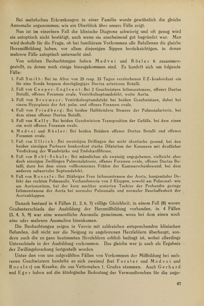 Bei mehrfachen Erkrankungen in einer Familie wurde gewöhnlich die gleiche Annomalie angenommen, wie ein Überblick über unsere Fälle zeigt. Nun ist im einzelnen Fall die klinische Diagnose schwierig und oft genug wird sie autoptisch nicht bestätigt, auch wenn sie anscheinend gut begründet war. Man wird deshalb für die Frage, ob bei familiärem Vorkommen alle Befallenen die gleiche Herzmißbildung haben, vor allem diejenigen Sippen berücksichtigen, in denen mehrere Fälle autoptisch imtersucht sind. Von solchen Beobachtungen haben Medvei und Rosier 6 zusammen¬ gestellt, zu denen noch einige hinzugekommen sind. Es handelt sich um folgende Fälle: 1. Fall Smith : Bei im Alter von 25 resp. 33 Tagen verstorbenen E Z-konkordant ein für eine Sonde bequem durchgängiges Ductus arteriosus Botalli. 2. Fall von Cooper-Englenot; Bei 2 Geschwistern Isthmusstenose, offener Ductus Botalli, offenes Foramen ovale, Ventrikelseptumdefekt, weite Aorta. 3. Fall von Broemser; Ventrikelseptumdefekt bei beiden Geschwistern, dabei bei einem Hypoplasie der Art. pulm. und offenes Foramen ovale. 4. Fall von Friedberg: Bei beiden Halbbrüdern Stenose der Pulmonalarterie, bei dem einen offener Ductus Botalli. 5. Fall von Kelly: Bei beiden Geschwistern Transposition der Gefäße, bei dem einen ein weit offenes Foramen ovale. 6. Medvei und Rosier: Bei beiden Brüdern offener Ductus Botalli und offenes Foramen ovale. 7. Fall von Ullrich: Bei zweieiigen Drillingen der nicht identische gesund, bei den beiden eineiigen Partnern konkordant starke Dilatation der Kammern mit deutlicher Verdickung der Wandstärke und Endokardfibrose. 8. Fall von Robl-Schulz: Bei männlichen als zweieiig angegebenen, vielleicht aber doch eineiigen Zwillingen Pulmonalatresie, offenes Foramen ovale, offener Ductus Bo¬ talli, dazu bei dem einen vollkommenes Fehlen der Kammerscheidewand, bei dem anderen subaortaler Septumdefekt. 9. Fall von Roe s sie : Bei 35jähriger Frau Isthmusstenose der Aorta, kongenitaler De¬ fekt der rechten Pulmonalis, Vorhandensein von 2 Klappen, sowohl am Pulmonal- wie am Aortenostium, bei der kurz nachher sezierten Tochter der Probandin geringe Isthmusstenose der Aorta bei normaler Pulmonalis und normaler Beschaffenheit der Aortenklappen, Danach bestand in 4 Fällen (1, 2, 6, 7) völlige Gleichheit; in einem Fall (8) waren Gradunterschiede der Ausbildung der Herzmißbildung vorhanden, in 4 Fällen (3, 4, 5, 9) war eine wesentliche Anomalie gemeinsam, wozu bei dem einen noch eine oder mehrere Anomalien hinzukamen. Die Beobachtungen zeigen in Verein mit zahlreichen entsprechenden klinischen Befunden, daß nicht nur die Neigung zu angeborenen Herzfehlern überhaupt, son¬ dern auch die zu ganz bestimmten Herzfehlern erblich bedingt ist, wobei allerdings Unterschiede in der Ausbildung vorkommen. Das gleiche war ja auch als Ergebnis der Zwillingsforschung festgestellt worden. Unter den von uns aufgezählten Fällen von Vorkommen der Mißbildung bei meh¬ reren Geschwistern handelte es sich zweimal (bei F о r s t e r und Medvei und R о e s 1 e r) um Kranke, die aus Vetternehen 1. Grades stammen. Auch Gerhard und Eger haben auf die ätiologische Bedeutung der Verwandtenehen für die ange- 47