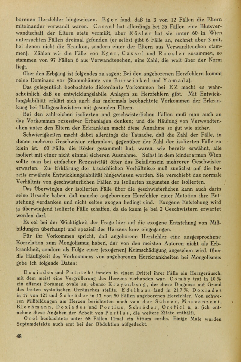 borenen Herzfehler hingewiesen. E g e r fand, daß in 3 von 12 Fällen die Eltern miteinander verwandt waren. Cassel hat allerdings bei 25 Fällen eine Blutsver¬ wandtschaft der Eltern stets vermißt, aber Rosier hat sie unter 60 in Wien untersuchten Fällen dreimal gefunden (er selbst gibt 6 Fälle an, rechnet aber 3 mit, bei denen nicht die Kranken, sondern einer der Eltern aus Verwandtenehen stam¬ men). Zählen Vv'ir die Fälle von E g er, Cassel und R о e s 1 e r zusammen, so stammen von 97 Fällen 6 aus Verwandtenehen, eine Zahl, die weit über der Norm liegt. Über den Erbgang ist folgendes zu sagen: Bei den angeborenen Herzfehlern kommt reine Dominanz vor (Stammbäume von Burwinkel und Yamada). Das gelegentlich beobachtete diskordante Vorkommen bei E Z macht es wahr¬ scheinlich, daß es entwicklungslabile Anlagen zu Herzfehlern gibt. Mit Entwick¬ lungslabilität erklärt sich auch das mehrmals beobachtete Vorkommen der Erkran- kimg bei Halbgeschwistern mit gesunden Eltern. Bei den zahlreichen isolierten und geschwisterlichen Fällen muß щап auch an das Vorkommen rezessiver Erbanlagen denken; und die Häufung von Verwandten¬ ehen unter den Eltern der Erkrankten macht diese Annahme so gut wie sicher. Schwierigkeiten macht dabei allerdings die Tatsache, daß die Zahl der Fälle, in denen mehrere Geschwister erkranken, gegenüber der Zahl der isolierten Fälle zu klein ist. 60 Fälle, die Rosier gesammelt hat, waren, wie bereits erwähnt, alle isoliert mit einer nicht einmal sicheren Ausnahme. Selbst in dem kinderarmen Wien sollte man bei einfacher Rezessivität öfter das Befallensein mehrerer Geschwister erwarten. Zur Erklärung der tatsächlichen Verhältnisse muß zunächst auf die be¬ reits erwähnte Entwicklungslabilität hingewiesen werden. Sie verschiebt das normale Verhältnis von geschwisterlichen Fällen zu isolierten zugunsten der isolierten. Das Überwiegen der isolierten Fälle über die geschwisterlichen kann auch darin seine Ursache haben, daß manche angeborenen Herzfehler einer Mutation ihre Ent¬ stehung verdanken und nicht selten exogen bedingt sind. Exogene Entstehung wird Ja überwiegend isolierte Fälle schaffen, da sie kaiun je bei 2 Geschwistern erwartet werden darf. Es sei bei der Wichtigkeit der Frage hier auf die exogene Entstehimg von Miß¬ bildungen überhaupt und speziell des Herzens kurz eingegangen. Für ihr Vorkommen spricht, daß angeborene Herzfehler eine ausgesprochene Korrelation zum Mongolismus haben, der von den meisten Autoren nicht als Erb¬ krankheit, sondern als Folge einer (exogenen) Keimschädigung angesehen wird. Über die Häufigkeit des Vorkommens von angeborenen Herzkrankheiten bei Mongolismus gebe ich folgende Daten: Doxiades und P ototzki fanden in einem Drittel ihrer Fälle ein Herzgeräusch, mit dem meist eine Vergrößerung des Herzens verbunden war. Comb у traf in 10% ein offenes Foramen ovalé an, ebenso Kreyenberg, der diese Diagnose auf Grund des lauten systolischen Geräusches stellte. Edelhaus fand in 21,7%, Doxiades in 17 von 121 und Schröder in 17 von 50 Fällen angeborenen Herzfehler. Von schwe¬ ren Mißbildungen am Herzen berichteten noch van der S cheer, Mascanzoni, Blechmann, Doxiades und Fortius, Schröder, Orefici u. a, (ich ent¬ nehme diese Angaben der Arbeit von Fortius, die weitere Zitate enthält), Orel beobachtete unter 68 Fällen limai ein Vitium cordis. Einige Male wurden Septumdefekte auch erst bei der Obduktion aufgedeckt.