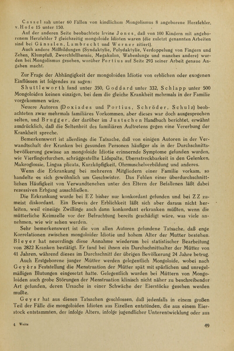Cassel sah unter 60 Fällen von kindlichem Mongolismus 8 angeborene Herzfehler, V. H о f e 15 unter 150. Auf der anderen Seite beobachtete Irvine Jones, daß von 100 Kindern mit angebo¬ renem Herzfehler 7 gleichzeitig mongoloide Idioten waren (die zuletzt genannten Arbeiten sind bei Gänssien, Lambrecht und Werner zitiert). Auch andere Mißbildungen (Syndaktylie, Polydaktylie, Verdoppelung von Fingern und Zehen, Klumpfuß, Zwerchfellhernie, Megakolon, Wabenlunge und manches andere) wur¬ den bei Mongolismus gesehen, worüber Fortius auf Seite 293 seiner Arbeit genaue An¬ gaben macht. Zur Frage der Abhängigkeit der mongoloiden Idiotie von erblichen oder exogenen Einflüssen ist folgendes zu sagen: Shuttleworth fand unter 350, G od dard unter 332, Schlapp unter 500 Mongoloiden keinen einzigen, bei dem die gleiche Krankheit mehrmals in der Familie vorgekommen wäre. Neuere Autoren (Doxiades und Fortius, Schröder, Schulz) beob¬ achteten zwar mehrmals familiäres Vorkommen, aber dieses war doch ausgesprochen selten, und В r u g g e r , der darüber im Justschen Handbuch berichtet, erwähnt ausdrücklich, daß die Seltenheit des familiären Auftretens gegen eine Vererbung der Krankheit spreche. Bemerkenswert ist allerdings die Tatsache, daß von einigen Autoren in der Ver¬ wandtschaft der Kranken bei gesunden Personen häufiger als in der Durchschnitts¬ bevölkerung gewisse an mongoloide Idiotie erinnernde Symptome gefunden wurden, wie Vierfingerfurchen, schräggestellte Lidspalte, Übersstreckbarkeit in den Gelenken, Makroglossie, Lingua plicata, Kurzköpfigkeit, Ohrmuschelverbildung und anderes. Wenn die Erkrankung bei mehreren Mitgliedern einer Familie vorkam, so handelte es sich gewöhnlich um Geschwister. Das Fehlen einer überdurchschnitt¬ lichen Häufigkeit von Verwandtenehen unter den Eltern der Befallenen läßt dabei rezessiven Erbgang ausschließen. Die Erkrankung wurde bei E Z bisher nur konkordant gefunden und bei Z Z zu¬ meist diskordant. Ein Beweis der Erblichkeit läßt sich aber daraus nicht her¬ leiten, weil eineiige Zwillinge auch dann konkordant erkranken müßten, wenn die mütterliche Keimzelle vor der Befruchtung bereits geschädigt wäre, was viele an¬ nehmen, wie wir sehen werden. Sehr bemerkenswert ist die von allen Autoren gefundene Tatsache, daß enge Korrelationen zwischen mongoloider Idiotie und hohem Alter der Mutter bestehen. В 1 e y e r hat neuerdings diese Annahme wiederum bei statistischer Bearbeitung von 2822 Kranken bestätigt. Er fand bei ihnen ein Durchschnittsalter der Mütter von 41 Jahren, während dieses im Durchschnitt der übrigen Bevölkerung 24 Jahre betrug. Auch Erstgeborene junger Mütter werden gelegentlich Mongoloide, wobei nach Geyers Feststellung die Menstruation der Mütter spät mit spärlichen und unregel¬ mäßigen Blutungen eingesetzt hatte. Gelegentlich wurden bei Müttern von Mongo¬ loiden auch grobe Störimgen der Menstruation klinisch nicht näher zu beschreibender Art gefunden, deren Ursache in einer Schwäche der Eierstöcke gesehen werden mußte, Geyer hat aus diesen Tatsachen geschlossen, daß jedenfalls in einem großen Teil der Fälle die mongoloiden Idioten aus Eizellen entstünden, die aus einem Eier¬ stock entstammten, der infolge Alters, infolge jugendlicher Unterentwicklung oder aus 4 WcitE 49