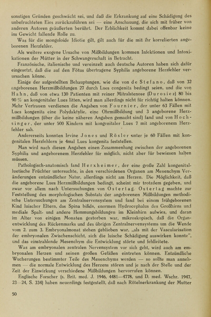 sonstigen Gründen geschwächt sei, und daß die Erkrankung auf eine Schädigung des unbefruchteten Eies zurückzuführen sei — eine Anschauung, die sich mit früher von anderen Autoren geäußerten berührt. Der Erblichkeit kommt dabei offenbar keine ins Gewicht fallende Rolle zu. Was für die mongoloide Idiotie gilt, gilt auch für die mit ihr korrelierten ange¬ borenen Herzfehler, Als weitere exogene Ursache von Mißbildungen kommen Infektionen und Intoxi¬ kationen der Mütter in der Schwangerschaft in Betracht, Französische, italienische und vereinzelt auch deutsche Autoren haben sich dafür eingesetzt, daß die auf den Fötus übertragene Syphilis angeborene Herzfehler ver¬ ursachen könne. Einige der aufgestellten Behauptungen, wie die von de Stefano, daß von 32 angeborenen Herzmißbildungen 27 durch Lues congenita bedingt seien, und die von Hahn, daß von etwa 130 Patienten mit reiner Mitralstenose (D u r о s i e z] 80 bis 90 % an kongenitaler Lues litten, wird man allerdings nicht für richtig halten können. Mehr Vertrauen verdienen die Angaben von F о u r n i e r , der unter 63 Fällen mit Lues kongenita eine Polydaktylie, eine Ohrmißbildung und 3 angeborene Herzr mißbildungen (über die keine näheren Angaben gemacht sind] fand und von H о с h - singer, der unter 500 Kindern mit kongenitaler Lues 7 mit angeborenem Herz¬ fehler sah. Andererseits konnten Irvine Jones und Rosier unter je 60 Fällen mit kon¬ genitalen Herzfehlern je 4mal Lues kongenita feststellen, Man wird nach diesen Angaben einen Zusammenhang zwischen der angeborenen Syphilis und angeborenem Herzfehler für möglich, nicht aber für bewiesen halten müssen. Pathologisch-anatomisch fand Herxheimer, der eine große Zahl kongenital¬ luetische Früchter imtersuchte, in den verschiedenen Organen am Mesenchym Ver¬ änderungen entzündlicher Natur, allerdings nicht am Herzen, Die Möglichkeit, daß die angeborene Lues Herzmißbildungen bedingt, scheint mir trotzdem gegeben, und zwar vor allem nach Untersuchungen von Ostertag. Ostertag machte zur Feststellung des morphologischen Substats der angeborenen Mißbildungen methodi¬ sche Untersuchungen am Zentralnervensystem und fand bei einem frühgeborenen Kind luischer Eltern, das Spina bifida, enormen Hydrocephalus des Großhirns und mediale Spalt- und andere Hemmungsbildungen im Kleinhirn aufwies, imd daran im Alter von einigen Monaten gestorben war, mikroskopisch, daß die Organ¬ entwicklung des Rückenmarks und des übrigen Zentralnervensystems um die Wende vom 2. zum 3. Embryonalmonat stehen geblieben war, „als mit der Vascularisation der embryonalen Zwischenschicht, sich die luische Schädigung auswirken konnte, und das einstrahlende Mesenchym die Entwicklung störte und fehlleitete. Was am embryonalen zentralen Nervensystem vor sich geht, wird auch am em¬ bryonalen Herzen und seinen großen Gefäßen eintreten können. Entzündliche Wucherungen bestimmter Teile des Mesenchyms werden — so sollte man anneh¬ men — die normale Entwicklung des Herzens stören und je nach der Stelle und der Zeit der Einwirkung verschiedene Mißbildungen hervorrufen können. Englische Forscher (s, Brit, med, J, 1946, 4481—4778, und D, med, Wschr, 1947, 23—24, S. 334) haben neuerdings festgestellt, daß nach Rötelnerkrankung der Mutter 50