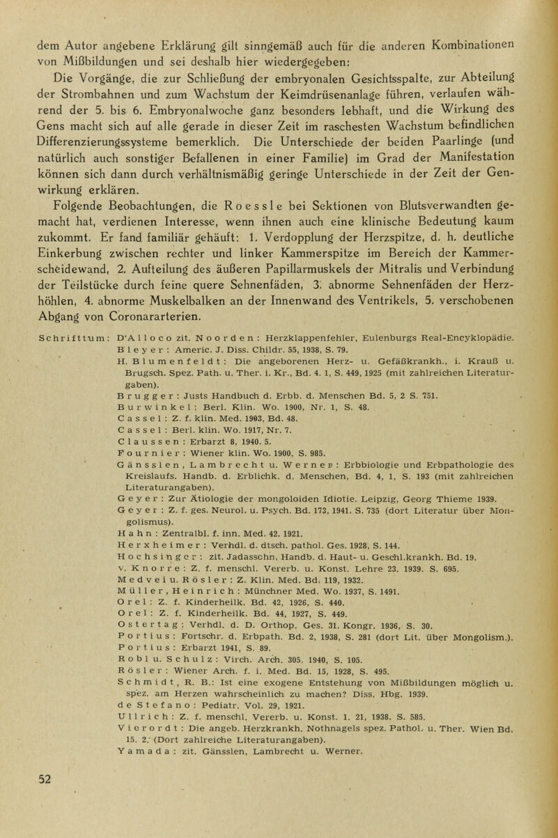 dem Autor angebene Erklärung gilt sinngemäß auch für die anderen Kombinationen von Mißbildungen und sei deshalb hier wiedergegeben: Die Vorgänge, die zur Schließung der embryonalen Gesichtsspalte, zur Abteilung der Strombahnen und zum Wachstum der Keimdrüsenanlage führen, verlaufen wäh¬ rend der 5. bis 6. Embryonalwoche ganz besonders lebhaft, und die Wirkung des Gens macht sich auf alle gerade in dieser Zeit im raschesten Wachstum befindlichen Differenzierungssysteme bemerklich. Die Unterschiede der beiden Paarlinge (und natürlich auch sonstiger Befallenen in einer Familie) im Grad der Manifestation können sich dann durch verhältnismäßig geringe Unterschiede in der Zeit der Gen¬ wirkung erklären. Folgende Beobachtungen, die Roe s sie bei Sektionen von Blutsverwandten ge¬ macht hat, verdienen Interesse, wenn ihnen auch eine klinische Bedeutung kaum zukommt. Er fand familiär gehäuft: 1. Verdopplung der Herzspitze, d. h. deutliche Einkerbung zwischen rechter und linker Kammerspitze im Bereich der Kammer¬ scheidewand, 2. Aufteilung des äußeren Papillarmuskels der Mitralis und Verbindung der Téilstücke durch feine quere Sehnenfäden, 3. abnorme Sehnenfäden der Herz¬ höhlen, 4, abnorme Muskelbalken an der Innenwand des Ventrikels, 5, verschobenen Abgang von Coronararterien, Schrif tfum : D'A lloco zit. N о о r d e n : Herzklappenfehler, Eulenburgs Real-Encyklopädie. В 1 e у e r : Amerlc. J. Diss. Childr. 55, 1938, S. 79. H. Blumenfeldt: Die angeborenen Herz- u. Gefäßkrankh., i. Krauß u. Brugsch. Spez. Path. u. Ther. i. Kr., Bd. 4. 1, S. 449, 1925 (mit zahlreichen Literatur¬ gaben). В r u g g e r ; Justs Handbuch d. Erbb. d. Menschen Bd. 5, 2 S. 751. Burwinkel; Beri. Klin. Wo. 1900, Nr. 1, S. 48. С a s s e 1 : Z. f, klin. Med. 1993, Bd. 48. С a s s e 1 : Beri. klin. Wo. 1917, Nr. 7. С 1 a u s s e n : Erbarzt 8, 1940. 5. Four nier; Wiener klin. Wo. 1900, S. 985. Gänssien, Lambrecht u. Wernen: Erbbiologie und Erbpathologie des Kreislaufs. Handb. d. Erblichk. d. Menschen, Bd. 4, 1, S. 193 (mit zahlreichen Literaturangaben). Geyer : Zur Ätiologie der mongoloiden Idiotie. Leipzig, Georg Thieme 1939. G e y e r : Z. f. ges. Neurol, u. Psych. Bd. 173, 1941. S. 735 (dort Literatur über Mon¬ golismus). Hahn; Zentralbl. f. inn. Med. 42. 1921. Herxheimer: Verhdl. d. dtsch. pathol. Ges. 1928, S. 144. Hochsinger; zit. Jadassohn, Handb. d. Haut- u. Geschl.krankh. Bd. 19. v. К n о r r e ; Z. f. menschl. Vererb, u. Konst. Lehre 23. 1939. S. 695. Medveiu. Rosier; Z. Klin. Med. Bd. 119, 1932. Müller,Heinrich; Münchner Med. Wo. 1937, S. 1491. Orel; Z. f. Kinderheilk. Bd. 42, 1926, S. 440. О r e 1 ; Z. f. Kinderheilk. Bd. 44, 1927, S. 449. Ostertag; Verhdl. d. D. Orthop. Ges. 31. Kongr. 1936, S. 30. Fortius; Fortschr. d. Erbpath. Bd. 2, 1938, S. 281 (dort Lit. über Mongolism.). P о r t i u s : Erbarzt 1941, S. 89. Roblu. Schulz; Virch. Arch. 305. 1940, S. 105. Rosier; Wiener Arch. f. i. Med. Bd. 15, 1928, S. 495. Schmidt, R. В.; Ist eine exogene Entstehung von Mißbildungen möglich u. sp'ez. am Herzen wahrscheinlich zu machen? Diss. Hbg. 1939. de Stefano; Pediatr. Vol. 29, 1921. Ullrich; Z. f. menschl. Vererb, u. Konst. 1. 21, 1938. S. 585. V i e r о r d t ; Die angeb. Herzkrankh. Nothnagels spez. Pathol. u. Ther. Wien Bd. 15. 2: (Dort zahlreiche Literaturangaben). Y а m а d а : zit. Gänssien, Lambrecht u. Werner. 52