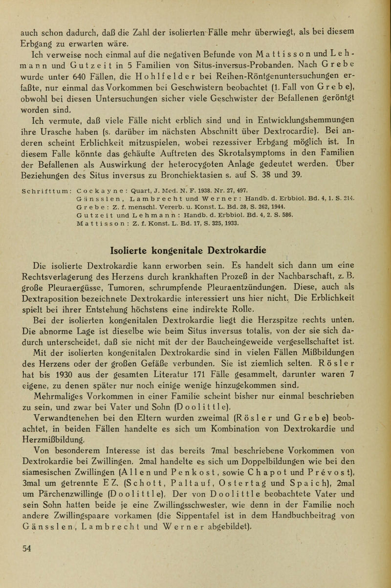 auch schon dadurch, daß die Zahl der isolierten Fälle mehr überwiegt, als bei diesem Erbgang zu erwarten wäre. Ich verweise noch einmal auf die negativen Befunde von Mattisson und Leh¬ mann und Gutzeit in 5 Familien von Situs-inversus-Probanden, Nach Grebe wurde unter 640 Fällen, die Hohlfelder bei Reihen-Röntgenuntersuchungen er¬ faßte, nur einmal das Vorkommen bei Geschwistern beobachtet (I.Fall von Grebe), obwohl bei diesen Untersuchungen sicher viele Geschwister der Befallenen geröntgt worden sind. Ich vermute, daß viele Fälle nicht erblich sind und in Entwicklungshemmungen ihre Urasche haben (s, darüber im nächsten Abschnitt über Dextrocardie), Bei an¬ deren scheint Erblichkeit mitzuspielen, wobei rezessiver Erbgang möglich ist. In diesem Falle könnte das gehäufte Auftreten des Skrotalsymptoms in den Familien der Befallenen als Auswirkung der heterocygoten Anlage gedeutet werden. Über Beziehimgen des Situs inversus zu Bronchiektasien s. auf S. 38 und 39. Schrifttum; Cockayne: Quart, J. Med. N. F. 1938. Nr. 27, 497. Grinssien, Lambrecht und Werner; Handb. d. Erbbiol. Bd. 4, 1. S. 214. Grebe; Z. f. menschl. Vererb, u. Konst. L. Bd. 28, S. 262, 1944. G u t г e i t und Lehmann: Handb. d. Erbbiol. Bd. 4, 2. S. 586. Mattisson: Z. f. Konst. L. Bd. 17, S. 325, 1933. Isolierte kongenitale Dextrokardie Die isolierte Dextrokardie kann erworben sein. Es handelt sich dann um eine Rechtsverlagerung des Herzens durch krankhaften Prozeß in der Nachbarschaft, z. B, große Pleuraergüsse, Tumoren, schrumpfende Pleuraentzündungen, Diese, auch als Dextraposition bezeichnete Dextrokardie interessiert uns hier nicht. Die Erblichkeit spielt bei ihrer Entstehung höchstens eine indirekte Rolle. Bei der isolierten kongenitalen Dextrokardie liegt die Herzspitze rechts unten. Die abnorme Lage ist dieselbe wie beim Situs inversus totalis, von der sie sich da¬ durch unterscheidet, daß sie nicht mit der der Baucheingeweide vergesellschaftet ist. Mit der isolierten kongenitalen Dextrokardie sind in vielen Fällen Mißbildungen des Herzens oder der großen Gefäße verbunden, Sie ist ziemlich selten. R ö s 1 e r hat bis 1930 aus der gesamten Literatur 171 Fälle gesammelt, darunter waren 7 eigene, zu denen später nur noch einige wenige hinzugekommen sind. Mehrmaliges Vorkommen in einer Familie scheint bisher nur einmal beschrieben zu sein, und zwar bei Vater und Sohn (D о о 1 i 111 e). Verwandtenehen bei den Eltern wurden zweimal (Rosier und Grebe) beob¬ achtet, in beiden Fällen handelte es sich um Kombination von Dextrokardie und Herzmißbildung. Von besonderem Interesse ist das bereits 7mal beschriebene Vorkommen von Dextrokardie bei Zwillingen, 2mal handelte es sich um Doppelbildungen wie bei den siamesischen Zwillingen (Allen und P e n к о s t, sowie С h a p о t imd Prévost), 3mal um getrennte EZ. (Schott, Paltauf, Ostertag und Spa ich), 2raal um Pärchenzwillinge (Do olitile). Der von Doolittle beobachtete Vater und sein Sohn hatten beide je eine Zwillingsschwester, wie denn in der Familie noch andere Zwillingspaare vorkamen (die Sippentafel ist in dem Handbuchbeitrag von Gänssien, Lambrecht und Werner abgebildet). 54