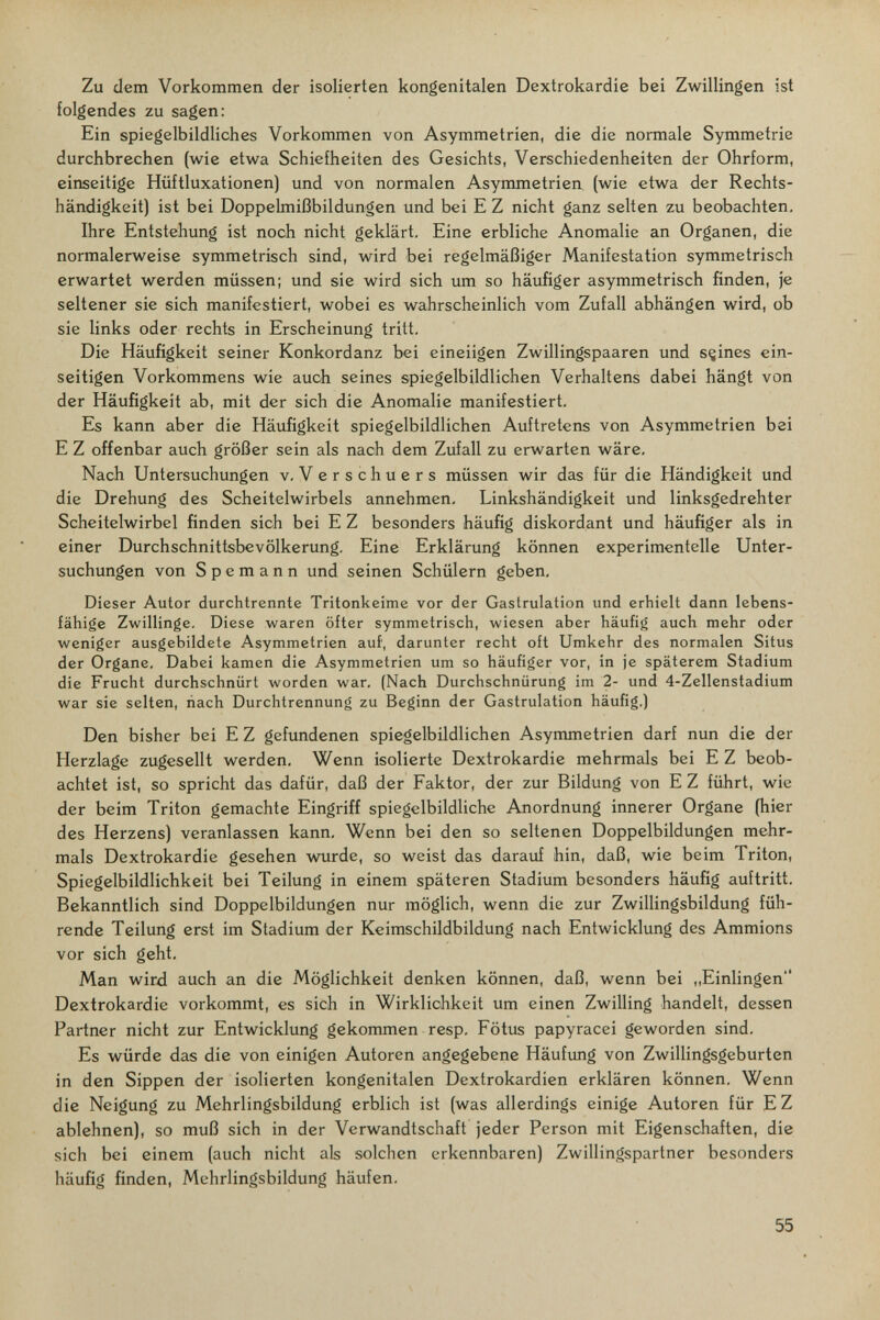 Zu dem Vorkommen der isolierten kongenitalen Dextrokardie bei Zwillingen ist folgendes zu sagen: Ein spiegelbildliches Vorkommen von Asymmetrien, die die normale Symmetrie durchbrechen (wie etwa Schiefheiten des Gesichts, Verschiedenheiten der Ohrform, einseitige Hüftluxationen) und von normalen Asymmetrien (wie etwa der Rechts¬ händigkeit) ist bei Doppelmißbildungen und bei E Z nicht ganz selten zu beobachten. Ihre Entstehung ist noch nicht geklärt. Eine erbliche Anomalie an Organen, die normalerweise symmetrisch sind, wird bei regelmäßiger Manifestation symmetrisch erwartet werden müssen; und sie wird sich um so häufiger asymmetrisch finden, je seltener sie sich manifestiert, wobei es wahrscheinlich vom Zufall abhängen wird, ob sie links oder rechts in Erscheinung tritt. Die Häufigkeit seiner Konkordanz bei eineiigen Zwillingspaaren und sçines ein¬ seitigen Vorkommens wie auch seines spiegelbildlichen Verhaltens dabei hängt von der Häufigkeit ab, mit der sich die Anomalie manifestiert. Es kann aber die Häufigkeit spiegelbildlichen Auftretens von Asymmetrien bei E Z offenbar auch größer sein als nach dem Zufall zu erwarten wäre. Nach Untersuchungen v. Verschuers müssen wir das für die Händigkeit und die Drehung des Scheitelwirbels annehmen. Linkshändigkeit und linksgedrehter Scheitelwirbel finden sich bei E Z besonders häufig diskordant und häufiger als in einer Durchschnittsbevölkerung, Eine Erklärung können experimentelle Unter¬ suchungen von S p e m a n n und seinen Schülern geben. Dieser Autor durchtrennte Tritonkeime vor der Gastrulation und erhielt dann lebens¬ fähige Zwillinge, Diese waren öfter symmetrisch, wiesen aber häufig auch mehr oder weniger ausgebildete Asymmetrien auf, darunter recht oft Umkehr des normalen Situs der Organe. Dabei kamen die Asymmetrien um so häufiger vor, in je späterem Stadium die Frucht durchschnürt worden war. (Nach Durchschnürung im 2- und 4-Zellenstadiuni war sie selten, nach Durchtrennung zu Beginn der Gastrulation häufig.) Den bisher bei E Z gefundenen spiegelbildlichen Asymmetrien darf nun die der Herzlage zugesellt werden. Wenn isolierte Dextrokardie mehrmals bei E Z beob¬ achtet ist, so spricht das dafür, daß der Faktor, der zur Bildung von E Z führt, wie der beim Triton gemachte Eingriff spiegelbildliche Anordnung innerer Organe (hier des Herzens) veranlassen kann. Wenn bei den so seltenen Doppelbildungen mehr¬ mals Dextrokardie gesehen wurde, so weist das darauf hin, daß, wie beim Triton, Spiegelbildlichkeit bei Teilung in einem späteren Stadium besonders häufig auftritt. Bekanntlich sind Doppelbildungen nur möglich, wenn die zur Zwillingsbildung füh¬ rende Teilung erst im Stadium der Keimschildbildung nach Entwicklung des Ammions vor sich geht. Man wird auch an die Möglichkeit denken können, daß, wenn bei ,,Einlingen Dextrokardie vorkommt, es sich in Wirklichkeit um einen Zwilling handelt, dessen Partner nicht zur Entwicklung gekommen resp. Fötus papyracei geworden sind. Es würde das die von einigen Autoren angegebene Häufung von Zwillingsgeburten in den Sippen der isolierten kongenitalen Dextrokardien erklären können. Wenn die Neigung zu Mehrlingsbildung erblich ist (was allerdings einige Autoren für E Z ablehnen), so muß sich in der Verwandtschaft jeder Person mit Eigenschaften, die sich bei einem (auch nicht als solchen erkennbaren) Zwillingspartner besonders häufig finden, Mehrlingsbildung häufen. 55