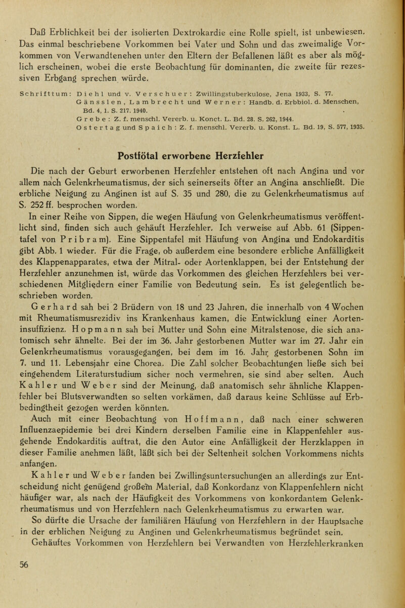 Daß Erblichkeit bei der isolierten Dextrokardie eine Rolle spielt, ist unbewiesen. Das einmal beschriebene Vorkommen bei Vater und Sohn und das zweimalige Vor¬ kommen von Verwandtenehen unter den Eltern der Befallenen läßt es aber als mög¬ lich erscheinen, wobei die erste Beobachtung für dominanten, die zweite für rezes¬ siven Erbgang sprechen würde, Schrifttum: Die hl und v. Verschuer; Zwillingstuberkulose, Jena 1933, S. 77. Gänssien, Lambrecht und Werner: Handb. d. Erbbiol. d. Menschen, Bd. 4, 1. S. 217. 1940. Grebe: Z. f. menschl. Vererb, u. Konct. L. Bd. 28. S. 262, 1944. Ostertag und S p a i с h ; Z. f. menschl. Vererb, u. Konst. L. Bd. 19, S. 577, 1935. Postictal erworbene Herzfehler Die nach der Geburt erworbenen Herzfehler entstehen oft nach Angina und vor allem nach Gelenkrheumatismus, der sich seinerseits öfter an Angina anschließt. Die erbliche Neigung zu Anginen ist auf S. 35 und 280, die zu Gelenkrheumatismus auf S. 252 ff. besprochen worden. In einer Reihe von Sippen, die wegen Häufung von Gelenkrheumatismus veröffent¬ licht sind, finden sich auch gehäuft Herzfehler. Ich verweise auf Abb. 61 (Sippen¬ tafel von P r i b r a m). Eine Sippentafel mit Häufung von Angina und Endokarditis gibt Abb. 1 wieder. Für die Frage, ob außerdem eine besondere erbliche Anfälligkeit des Klappenapparates, etwa der Mitral- oder Aortenklappen, bei der Entste;hung der Herzfehler anzunehmen ist, würde das Vorkommen des gleichen Herzfehlers bei ver¬ schiedenen Mitgliedern einer Familie von Bedeutung sein. Es ist gelegentlich be¬ schrieben worden, Gerhard sah bei 2 Brüdern von 18 und 23 Jahren, die innerhalb von 4Wochen mit Rheumatismusrezidiv ins Krankenhaus kamen, die Entwicklung einer Aorten¬ insuffizienz. H о p m a n n sah bei Mutter und Sohn eine Mitralstenose, die sich ana¬ tomisch sehr ähnelte. Bei der im 36, Jahr gestorbenen Mutter war im 27, Jeihr ein Gelenkrheumatismus vorausgegangen, bei dem im 16, Jahr, gestorbenen Sohn im 7, und 11, Lebensjahr eine Chorea, Die Zahl solcher Beobachtungen ließe sich bei eingehendem Literaturstudium sicher noch vermehren, sie sind aber selten. Auch Kahler und Weber sind der Meinung, daß anatomisch sehr ähnliche Klappen¬ fehler bei Blutsverwandten so selten vorkämen, daß daraus keine Schlüsse auf Erb¬ bedingtheit gezogen werden könnten. Auch mit einer Beobachtung von Hoffmann, daß nach einer schweren Influenzaepidemie bei drei Kindern derselben Familie eine in Klappenfehler aus¬ gehende Endokarditis auftrat, die den Autor eine Anfälligkeit der Herzklappen in dieser Familie anehmen läßt, läßt sich bei der Seltenheit solchen Vorkommens nichts anfangen. Kahler und Weber fanden bei Zwillingsuntersuchungen an allerdings zur Ent¬ scheidung nicht genügend großem Material, daß Konkordanz von Klappenfehlern nicht häufiger war, als nach der Häufigkeit des Vorkommens von konkordantem Gelenk¬ rheumatismus und von Herzfehlern nach Gelenkrheumatismus zu erwarten war. So dürfte die Ursache der familiären Häufung von Herzfehlern in der Hauptsache in der erblichen Neigung zu Anginen und Gelenkrheumatismus begründet sein. Gehäuftes Vorkommen von Herzfehlern bei Verwandten von Herzfehlerkranken 56