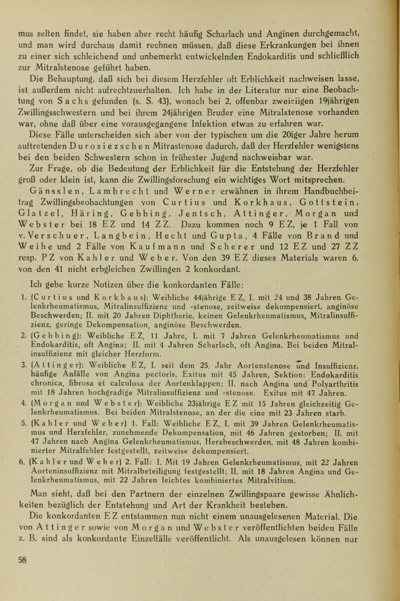 mus selten findet, sie haben aber recht häufig Scharlach und Anginen durchgemacht, und man wird durchaus damit rechnen müssen, daß diese Erkrankungen bei ihnen zu einer sich schleichend und unbemerkt entwickelnden Endokarditis und schließlich zur Mitralstenose geführt haben. Die Behauptung, daß sich bei diesem Herzfehler oft Erblichkeit nachweisen lasse, ist außerdem nicht aufrechtzuerhalten. Ich habe in der Literatur nur eine Beobach¬ tung von Sachs gefunden (s. S, 43), wonach bei 2, offenbar zweieiigen 19jährigen Zwillingsschwestern und bei ihrem 24jährigen Bruder eine Mitralstenose vorhanden war, ohne daß über eine vorausgegangene Infektion etwas zu erfahren war. Diese Fälle unterscheiden sich aber von der typischen um die 20iger Jahre herum auftretenden Durosiezschen Mitrastenose dadurch, daß der Herzfehler wenigstens bei den beiden Schwestern schon in frühester Jugend nachweisbar war. Zur Frage, ob die Bedeutung der Erblichkeit für die Entstehung der Herzfehler groß oder klein ist, kann die Zwillingsforschung ein wichtiges Wort mitsprechen. Gänssien, Lambrecht und Werner erwähnen in ihrem Handbuchbei¬ trag Zwillingsbeobachtungen von Curtius und Korkhaus, Gottstein, Glatzel, Häring, Gebbing, Jentsch, Attinger, Morgan und Webster bei 18 E Z und 14 Z Z. Dazu kommen noch 9 E Z, je 1 Fall von v. Verschuer, Langbein, Hecht und Gupta, 4 Fälle von Brand und Weihe und 2 Fälle von Kaufmann und S с h e r e r und 12 E Z und 27 Z Z resp. PZ von Kahler und Weber, Von den 39 E Z dieses Materials waren 6, von den 41 nicht erbgleichen Zwillingen 2 konkordant. Ich gebe kurze Notizen über die konkordanten Fälle: 1, (Curtius und Korkhaus): Weibliche 44jährige E Z, I, mit 24 und 38 Jahren Ge¬ lenkrheumatismus, Mitralinsuffizienz und -stenose, zeitweise dekompensiert, anginose Beschwerden; II. mit 20 Jahren Diphtherie, keinen Gelenkrheumatismus, Mitralinsuffi¬ zienz, geringe Dekompensation, anginose Beschwerden, 2, (Gebbing); Weibliche E Z, 11 Jahre, I, mit 7 Jahren Gelenkrheumatismus und Endokarditis, oft Angina; II. mit 4 Jahren Scharlach, oft Angina. Bei beiden Mitral¬ insuffizienz mit gleicher Herzform, 3, (At ting er): Weibliche E Z, I. seit dem 25, Jahr Aortenstenose und Insuffizienz, häufige Anfälle von Angina pectoris, Exitus mit 45 Jahren, Sektion: Endokarditis chronica, .fibrosa et calculosa der Aortenklappen; II, nach Angina und Polyarthritis mit 18 Jahren hochgradige Mitralinsuffizienz und -stenose, Exitus mit 47 Jahren. 4, (Morgan und Webster): Weibliche 23jährige EZ mit 15 Jahren gleichzeitig Ge¬ lenkrheumatismus, Bei beiden Mitralstenose, an der die eine mit 23 Jahren starb, 5, (Kahler und Weber) 1, Fall: Weibliche E Z, I, mit 39 Jahren Gelenkrheumatis¬ mus und Herzfehler, zunehmende Dekompensation, mit 4(5 Jahren gestorben; II, mit 47 Jahren nach Angina Gelenkrheumatismus, Herzbeschwerden, mit 48 Jahren kombi¬ nierter Mitralfehler festgestellt, zeitweise dekompensiert, 6, (Kahler und Weber) 2, Fall: I. Mit 19 Jahren Gelenkrheumatismus, mit 22 Jahren Aorteninsuffizienz mit Mitralbeteihgung festgestellt; II. mit 18 Jahren Angina und Ge¬ lenkrheumatismus, mit 22 Jahren leichtes kombiniertes Mitralvitium. Man sieht, daß bei den Partnern der einzelnen Zwillingspaare gewisse Ähnlich¬ keiten bezüglich der Entstehung und Art der Krankheit bestehen, Die konkordanten E Z entstammen nun nicht einem unausgelesenen Material. Die von A 11 i n g e r sowie von Morgan und Webster veröffentlichten beiden Fälle z. B, sind als konkordante Einzelfälle veröffentlicht. Als unausgelesen können nur 58