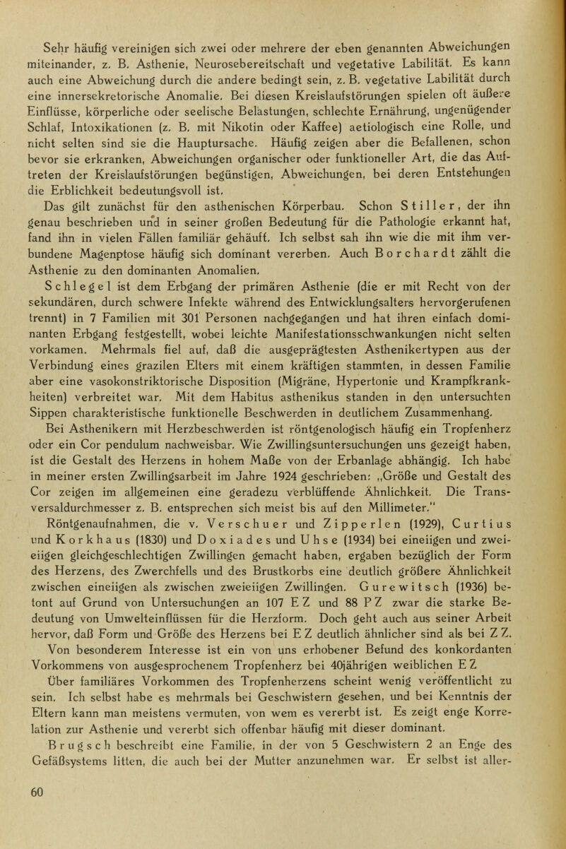 Sehr häufig vereinigen sich zwei oder mehrere der eben genannten Abweichungen miteinander, z. B. Asthenie, Neurosebereitschaft und vegetative Labilität. Es kann auch eine Abweichung durch die andere bedingt sein, z. B, vegetative Labilität durch eine innersekretorische Anomalie, Bei diesen Kreislaufstörungen spielen oft äußere Einflüsse, körperliche oder seelische Belastungen, schlechte Ernährung, ungenügender Schlaf, Intoxikationen (z. B, mit Nikotin oder Kaffee) aetiologisch eine Rolle, und nicht selten sind sie die Hauptursache. Häufig zeigen aber die Befallenen, schon bevor sie erkranken, Abweichungen organischer oder funktioneller Art, die das Auf¬ treten der Kreislaufstörungen begünstigen, Abweichungen, bei deren Entstehungen die Erblichkeit bedeutungsvoll ist. Das gilt zunächst für den asthenischen Körperbau- Schon Stiller, der ihn genau beschrieben und in seiner großen Bedeutung für die Pathologie erkannt hat, fand ihn in vielen Fällen familiär gehäufi. Ich selbst sah ihn wie die mit ihm ver¬ bundene Magenptose häufig sich dominant vererben, Auch Borchardt zählt die Asthenie zu den dominanten Anomalien, Schlegel ist dem Erbgang der primären Asthenie (die er mit Recht von der sekundären, durch schwere Infekte während des Entwicklungsalters hervorgerufenen trennt) in 7 Familien mit 301 Personen nachgegangen und hat ihren einfach domi¬ nanten Erbgang festgestellt, wobei leichte Manifestationsschwankungen nicht selten vorkamen. Mehrmals fiel auf, daß die ausgeprägtesten Asthenikertypen aus der Verbindung eines grazilen Elters mit einem kräftigen stammten, in dessen Familie aber eine vasokonstriktorische Disposition (Migräne, Hypertonie und Krampfkrank¬ heiten) verbreitet war. Mit dem Habitus asthenikus standen in den untersuchten Sippen charakteristische funktionelle Beschwerden in deutlichem Zusammenhang, Bei Asthenikern mit Herzbeschwerden ist röntgenologisch häufig ein Tropfenherz oder ein Cor pendulum nachweisbar. Wie Zwillingsuntersuchungen uns gezeigt haben, ist die Gestalt des Herzens in hohem Maße von der Erbanlage abhängig. Ich habe in meiner ersten Zwillingsarbeit im Jahre 1924 geschrieben: ,,Größe und Gestalt des Cor zeigen im allgemeinen eine geradezu verblüffende Ähnlichkeit. Die Trans¬ versaldurchmesser z. B. entsprechen sich meist bis auf den Millimeter. Röntgenaufnahmen, die v, Verschuer imd Z i p p e r 1 e n (1929), Curtius und Korkhaus (1830) und D о x i a d e s und U h s e (1934) bei eineiigen und zwei¬ eiigen gleichgeschlechtigen Zwillingen gemacht haben, ergaben bezüglich der Form des Herzens, des Zwerchfells und des Brustkorbs eine deutlich größere Ähnlichkeit zwischen eineiigen als zwischen zweieiigen Zwillingen, Gurewitsch (1936) be¬ tont auf Grund von Untersuchungen an 107 E Z und 88 P Z zwar die starke Be¬ deutung von Umwelteinflüssen für die Herzform, Doch geht auch aus seiner Arbeit hervor, daß Form und Größe des Herzens bei EZ deutlich ähnlicher sind als bei Z Z, Von besonderem Interesse ist ein von uns erhobener Befund des konkordanten Vorkommens von ausgesprochenem Tropfenherz bei 40iährigen weiblichen EZ Über familiäres Vorkommen des Tropfenherzens scheint wenig veröffentlicht zu sein. Ich selbst habe es mehrmals bei Geschwistern gesehen, und bei Kenntnis der Eltern kann man meistens vermuten, von wem es vererbt ist. Es zeigt enge Korre¬ lation zur Asthenie imd vererbt sich offenbar häufig mit dieser dominant, В r u g s с h beschreibt eine Familie, in der von 5 Geschwistern 2 an Enge des Gefäßsystems litten, die auch bei der Mutter anzunehmen war. Er selbst ist aller- 60