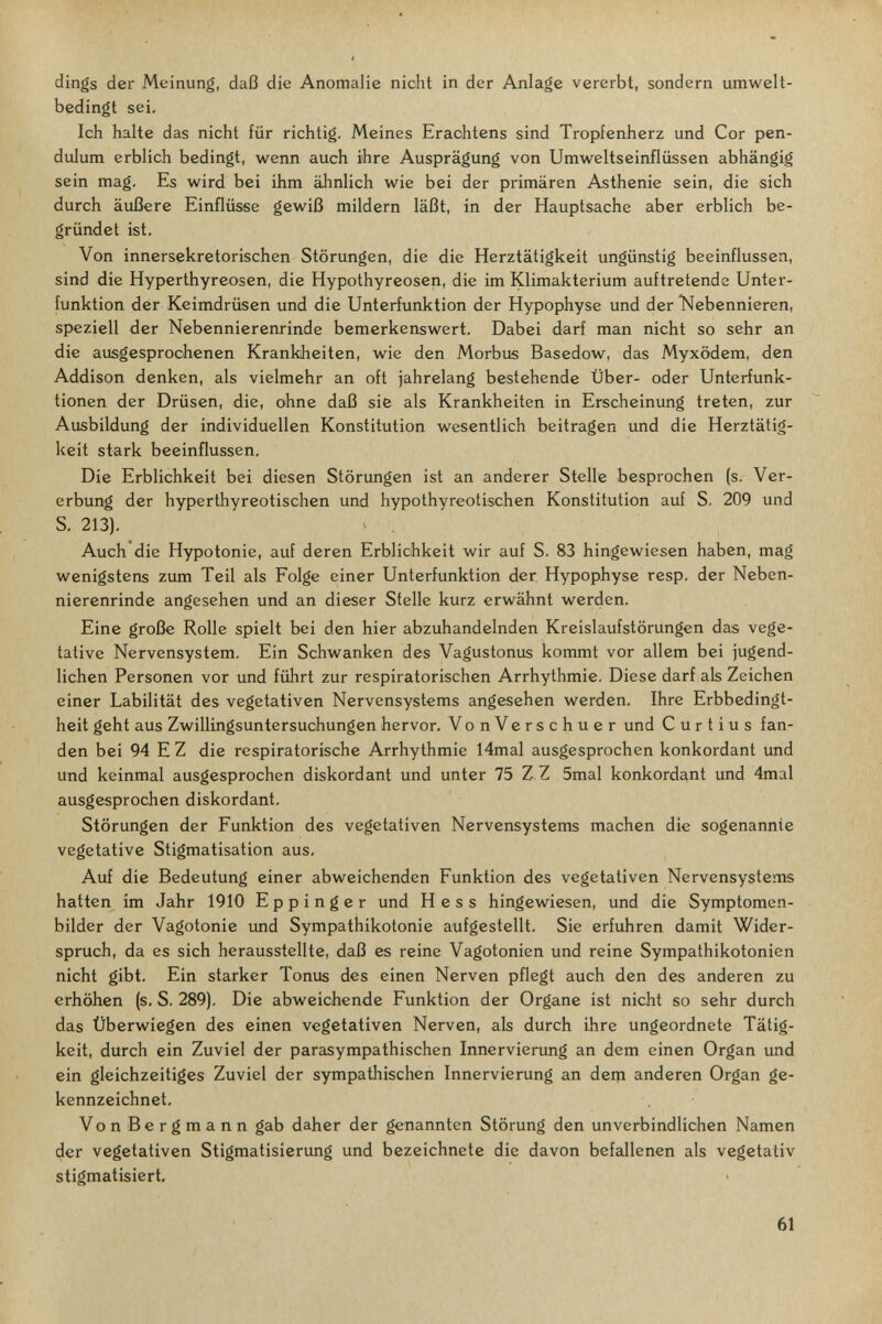 dings der Meinung, daß die Anomalie nicht in der Anlage vererbt, sondern umwelt¬ bedingt sei. Ich halte das nicht für richtig. Meines Eraohtens sind Tropienherz und Cor pen¬ dulum erblich bedingt, wenn auch ihre Ausprägung von Umweltseinflüssen abhängig sein mag. Es wird bei ihm ähnlich wie bei der primären Asthenie sein, die sich durch äußere Einflüsse gewiß mildern läßt, in der Hauptsache aber erblich be¬ gründet ist. Von innersekretorischen Störungen, die die Herztätigkeit ungünstig beeinflussen, sind die Hyperthyreosen, die Hypothyreosen, die im Klimakterium auftretende Unter¬ funktion der Keimdrüsen und die Unterfunktion der Hypophyse und der Nebennieren, speziell der Nebennierenrinde bemerkenswert. Dabei darf man nicht so sehr an die ausgesprochenen Krankheiten, wie den Morbus Basedow, das Myxödem, den Addison denken, als vielmehr an oft jahrelang bestehende Über- oder Unterfunk¬ tionen der Drüsen, die, ohne daß sie als Krankheiten in Erscheinung treten, zur Ausbildung der individuellen Konstitution wesentlich beitragen und die Herztätig¬ keit stark beeinflussen. Die Erblichkeit bei diesen Störungen ist an anderer Stelle besprochen (s. Ver¬ erbung der hyperthyreotischen und hypothyreotischen Konstitution auf S. 209 und S. 213), Auch die Hypotonie, auf deren Erblichkeit wir auf S. 83 hingewiesen haben, mag wenigstens zum Teil als Folge einer Unterfunktion der, Hypophyse resp. der Neben¬ nierenrinde angesehen und an dieser Stelle kurz erwähnt werden. Eine große Rolle spielt bei den hier abzuhandelnden Kreislaufstörungen das vege¬ tative Nervensystem, Ein Schwanken des Vagustonus kommt vor allem bei jugend¬ lichen Personen vor und führt zur respiratorischen Arrhythmie. Diese darf als Zeichen einer Labilität des vegetativen Nervensystems angesehen werden, Ihre Erbbedingt¬ heit geht aus Zwillingsuntersuchungen hervor, VonVerschuer und Curtius fan¬ den bei 94 E Z die respiratorische Arrhythmie 14mal ausgesprochen konkordant imd und keinmal ausgesprochen diskordant und unter 75 Z Z 5mal konkordant und 4mal ausgesprochen diskordant, Störungen der Funktion des vegetativen Nervensystems machen die sogenannte vegetative Stigmatisation aus, Auf die Bedeutung einer abweichenden Funktion des vegetativen Nervensystems hatten im Jahr 1910 E p p i n g e r und Hess hingewiesen, und die Symptomen¬ bilder der Vagotonie imd Sympathikotonie aufgestellt, Sie erfuhren damit Wider¬ spruch, da es sich herausstellte, daß es reine Vagotonien und reine Sympathikotonien nicht gibt. Ein starker Tonus des einen Nerven pflegt auch den des anderen zu erhöhen (s, S. 289). Die abweichende Funktion der Organe ist nicht so sehr durch das Überwiegen des einen vegetativen Nerven, als durch ihre ungeordnete Tätig¬ keit, durch ein Zuviel der parasympathischen Innervierung an dem einen Organ und ein gleichzeitiges Zuviel der sympathischen Innervierung an dem anderen Organ ge¬ kennzeichnet, VonBergmann gab daher der genannten Störung den unverbindlichen Namen der vegetativen Stigmatisierung und bezeichnete die davon befallenen als vegetativ stigmatisiert. 61