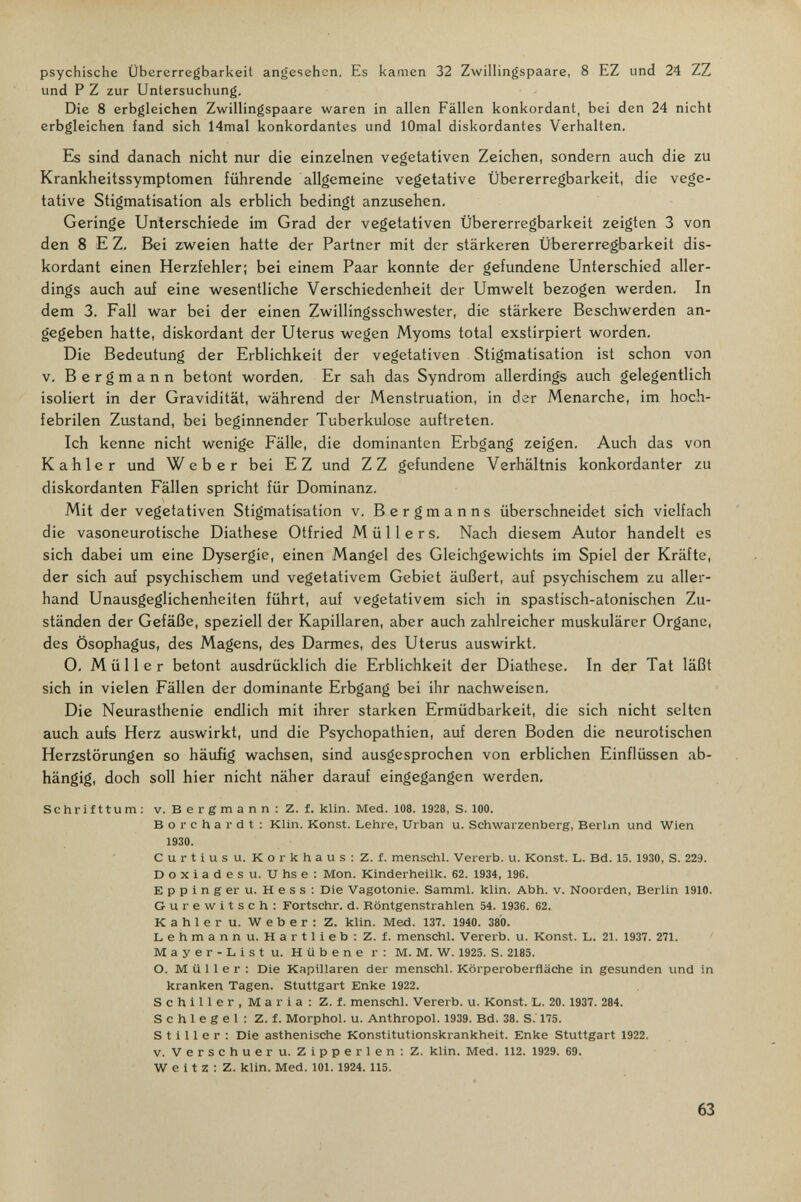 psychische Übererregbarkeit angesehen. Es kamen 32 Zwillingspaare, 8 EZ und 24 ZZ und P Z zur Untersuchung, Die 8 erbgleichen Zwillingspaare waren in allen Fällen konkordant, bei den 24 nicht erbgleichen fand sich 14mal konkordantes und lOmal diskordantes Verhalten, Es sind danach nicht nur die einzelnen vegetativen Zeichen, sondern auch die zu Krankheitssymptomen führende allgemeine vegetative Übererregbarkeit, die vege¬ tative Stigmatisation als erblich bedingt anzusehen. Geringe Unterschiede im Grad der vegetativen Übererregbarkeit zeigten 3 von den 8 E Z, Bei zweien hatte der Partner mit der stärkeren Übererregbarkeit dis- kordant einen Herzfehler; bei einem Paar konnte der gefundene Unterschied aller¬ dings auch auf eine wesentliche Verschiedenheit der Umwelt bezogen werden. In dem 3. Fall war bei der einen Zwillingsschwester, die stärkere Beschwerden an¬ gegeben hatte, diskordant der Uterus wegen Myoms total exstirpiert worden. Die Bedeutung der Erblichkeit der vegetativen Stigmatisation ist schon von V, Bergmann betont worden. Er sah das Syndrom allerdings auch gelegentlich isoliert in der Gravidität, während der Menstruation, in der Menarche, im hoch¬ febrilen Zustand, bei beginnender Tuberkulose auftreten. Ich kenne nicht wenige Fälle, die dominanten Erbgang zeigen. Auch das von Kahler und Weber bei EZ und ZZ gefundene Verhältnis konkordanter zu diskordanten Fällen spricht für Dominanz, Mit der vegetativen Stigmatisation v. Bergmanns überschneidet sich vielfach die vasoneurotische Diathese Otfried Müllers, Nach diesem Autor handelt es sich dabei um eine Dysergie, einen Mangel des Gleichgewichts im Spiel der Kräfte, der sich auf psychischem und vegetativem Gebiet äußert, auf psychischem zu aller¬ hand Unausgeglichenheiten führt, auf vegetativem sich in spastisch-atonischen Zu¬ ständen der Gefäße, speziell der Kapillaren, aber auch zahlreicher muskulärer Organe, des Ösophagus, des Magens, des Darmes, des Uterus auswirkt, 0, Müller betont ausdrücklich die Erblichkeit der Diathese, In der Tat läßt sich in vielen Fällen der dominante Erbgang bei ihr nachweisen. Die Neurasthenie endlich mit ihrer starken Ermüdbarkeit, die sich nicht selten auch aufs Herz auswirkt, und die Psychopathien, auf deren Boden die neurotischen Herzstörungen so häufig wachsen, sind ausgesprochen von erblichen Einflüssen ab¬ hängig, doch soll hier nicht näher darauf eingegangen werden, Schrifttum: v. Bergmann: Z. f. klin. Med. 108. 1928, S. 100. Bor char dt: Klin. Konst. Lehre, Urban u. Schwarzenberg, Berhn und Wien 1930. Curtius u. Korkhaus: Z. f. menschl. Vererb, u. Konst. L. Bd. 15. 1930, S. 22Э. Doxiadesu. Uhse: Mon. Kinderheilk. 62. 1934, 196. Eppingeru. Hess: Die Vagotonie. Samml. klin. Abh. v. Noorden, Berlin 1910. Gurewitsch: Fortschr. d. Röntgenstrahlen 54. 1936. 62. Kahler u. Weber: Z. klin. Med. 137. 1940. 380. Lehmann u. Hartlieb; Z. f. menschl. Vererb, u. Konst. L. 21. 1937. 271. Mayer-List u. Hübene r: M. M. W. 1925. S. 2185. O. Müller: Die Kapillaren der menschl. Körperoberfläche in gesunden und In kranken Tagen. Stuttgart Enke 1922. Schiller, Maria: Z. f. menschl. Vererb, u. Konst. L. 20. 1937. 284. Schlegel: Z. f. Morphol. u. Anthropol. 1939. Bd. 38. S.' 175. Stiller: Die asthenische Konstitutionskrankheit. Enke Stuttgart 1922. v. Verschueru. Zipperlen: Z. klin. Med. 112. 1929. 69. W e i t z : Z. klin. Med. 101.1924. 115. 63