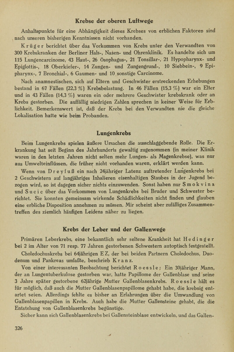 Krebse der oberen Luftwege Anhaltspunkte für eine Abhängigkeit dieses Krebses von erblichen Faktoren sind nach tmseren bisherigen Kenntnissen nicht vorhanden, Krüger berichtet über das Vorkommen von Krebs unter den Verwandten von 300 Krebskranken der Berliner Hals-, Nasen- und Ohrenklinik, Es handelte sich um 115 Lungencarcinome, 43 Haut-, 26 Ösophagus-, 21 Tonsillar-, 21 Hypopharynx- und Epiglottis-, 18 Oberkiefer-, 14 Zungen- imd Zungengrund-, 10 Siebbein-, 9 Epi- pharynx-, 7 BronchieJ-, 6 Gaumen- und 10 sonstige Carcinome, Nach aneunnestischen, sich auf Eltern und Geschwister erstreckenden Erhebungen bestand in 67 Fällen (22,3 %) Krebsbelastung. In 46 Fällen (15,3 %) war ein Eiter und in 43 Fällen (14,3 %) waren ein oder mehrere Geschwister krebskrank oder an Krebs gestorben. Die auffällig niedrigen Zahlen sprechen in keiner Weise für Erb¬ lichkeit. Bemerkenswert ist, daß der Krebs bei den Verwandten nie die gleiche Lokalisation hatte wie beim Probanden. Lungenkrebs Beim Lungenkrebs spielen äußere Ursachen die ausschlaggebende RoUe. Die Er¬ krankung hat seit Beginn des Jahrhtmderts gewaltig zugenommen (in meiner Klinik waren in den letzten Jahren nicht selten mehr Lungen- als Magenkrebse), was nur aus Umwelteinflüssen, die früher nicht vorhanden waren, erklärt werden kann. Wenn von D r e y f u ß ein nach 24jähriger Latenz auftretender Lungenkrebs bei 2 Geschwistern auf langjähriges Inhalieren eisenhaltigen Staubes in der Jugend be¬ zogen wird, so ist dagegen sicher nichts einzuwenden. Sonst haben nur Smokvina imd S u с i с über das Vorkommen von Lungenkrebs bei Bruder und Schwester be¬ richtet, Sie konnten gemeinsam wirkende Schädlichkeiten nicht finden tmd glauben eine erbliche Disposition annehmen zu müssen. Mir scheint aber zufälliges Zusammen¬ treffen des ziemlich häufigen Leidens näher zu liegen, Krebs der Leber und der Gallenwege Primären Leberkrebs, eine bekanntlich sehr seltene Krankheit hat H e d i n g e r bei 2 im Alter von 71 resp, 77 Jahren gestorbenen Schwestern autoptisch festgestellt, Choledochuskrebs bei 64jährigen EZ, der bei beiden Partnern Choledochus, Duo¬ denum imd Pankreas umfaßte, beschrieb Kranz, Von einer interessanten Beobachtung berichtet Roes sie: Ein 30jähriger Mann, der an Limgentuberkulose gestorben war, hatte Papillome der Gallenblase und seine 3 Jahre später gestorbene 62jährige Mutter Gallenblasenkrebs, R о essi e hält es für möglich, daß auch die Mutter GaUenblasenpapillome gehabt habe, die krebsig ent¬ artet seien. Allerdings fehlte es bisher an Erfahrungen über die Umwandlimg von GallenblasenpapiUen in Krebs, Auch habe die Mutter Gallensteine gehabt, die die Entstehung von Gallenblasenkrebs begünstige. Sicher kann sich Gallenblasenkrebs bei Gallensteinblase entwickeln, und das Gallen- 326