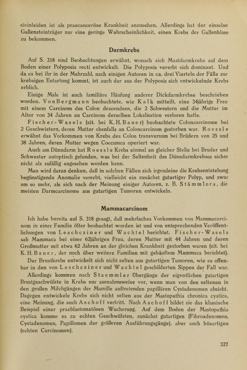 ateinleiden ist als praecanceröse Krankheit anzusehen. Allerdings hat der einzelne Gallensteinträger nur eine geringe Wahrscheinlichkeit, einen Krebs der Gallenblase zu bekommen. Darmkrebs Auf S. 318 sind Beobachtungen erwähnt, wonach sich Mastdarmkrebs auf dem Boden einer Polyposis recti entwickelt. Die Polyposis vererbt sich dominant. Und da es bei ihr in der Mehrzahl, nach einigen Autoren in ca, drei Vierteln der FäUe zur krebsigen Entartung kommt, ist auch der aus der Polyposis sich entwickelnde Krebs erblich. Einige Male ist auch familiäre Häuftmg anderer Dickdarmkrebse beschrieben worden, VonBergmann beobachtete, wie Kalk mitteilt, eine 34jährige Frau mit einem Carcinom des Colon descendens, die 2 Schwestern imd die Mutter im Alter von 34 Jahren an Carcinom derselben Lokalisation verloren hatte. Fischer-Wasels (zit, bei K.H, Bauer) beobachtete Coloncarcinome bei 2 Geschwistern, deren Mutter ebenfalls an Coloncarcinom gestorben war, R о e s s 1 e erwähnt das Vorkommen von Krebs des Colon transversum bei Brüdern von 25 und 38 Jahren, deren Mutter wegen Coecumca operiert war. Auch am Dünndarm hat R о e s s 1 e Krebs einmal an gleicher Stelle bei Bruder und Schwester autoptisch gefunden, was bei der Seltenheit des Dünndarmkrebses sicher nicht als zufällig angesehen werden kann. Man wird daran denken, daß in solchen FäUen sich irgendeine die Krebsentstehung begünstigende Anomalie vererbt, vielleicht ein zunächst gutartiger Polyp, und zwar um so mehr, als sich nach der Meinung einiger Autoren, z, B, Stämmlers, die meisten Darmcarcinome aus gutartigen Tumoren entwickeln, Mammacarcinom Ich habe bereits auf S, 318 gesagt, daß mehrfaches Vorkommen von Mammacarci¬ nom in einer Familie öfter beobachtet worden ist imd von entsprechenden Veröffent¬ lichungen von Leschcziner und Wachtel berichtet, Fischer-Wasels sah Mammaca bei einer 62jährigen Frau, deren Mutter mit 44 Jahren und deren Großmutter mit etwa 62 Jahren an der gleichen Krankheit gestorben waren (zit. bei K. H. В a u e r , der noch über weitere Familien mit gehäuftem Mammaca berichtet). Der Brustkrebs entwickelt sich nicht selten aus gutartigen Tumoren, wie es offen¬ bar in den von Leschcziner und Wachtel geschilderten Sippen der Fall war. Allerdings kommen nach Staemmler Übergänge der eigentlichen gutartigen Brustgeschwülste in Krebs nur ausnahmsweise vor, wenn man von den seltenen in den großen Milchgängen der Mamille auftretenden papillären Cystadenomen absieht. Dagegen entwickele Krebs sich nicht selten aus der Mastopathia chronica cystica, eine Meinung, die auch A s с h о f f vertritt. Nach А s с h о f f bildet sie das klassische Beispiel einer praeblastomatösen Wucherung. Auf dem Boden der Mastopathia cystica komme es zu echten Geschwülsten, zunächst gutartigen (Fibroadenomen, Cystadenomen, Papillomen der größeren Ausführungsgänge), aber auch bösartigen (echten Carcinomen). 327