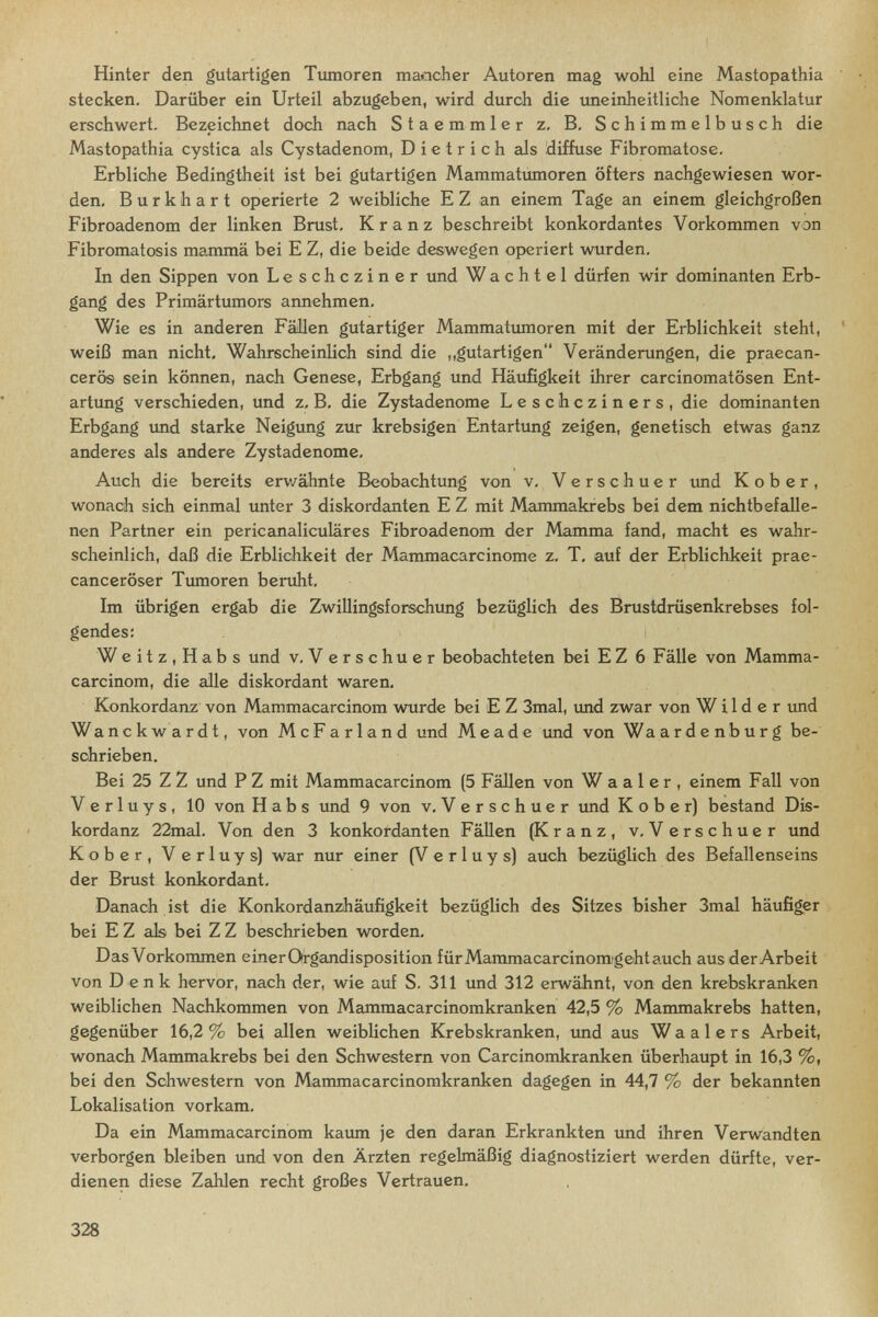 Hinter den gutartigen Tumoren maeioher Autoren mag woM eine Mastopathia stecken. Darüber ein Urteil abzugeben, wird durch die uneinheitliche Nomenklatur erschwert. Bezeichnet doch nach Staemmler z. B, Schimmelbusch die Mastopathia cystica als Cystadenom, Dietrich als diffuse Fibromatose. Erbliche Bedingtheit ist bei gutartigen Mammatumoren öfters nachgewiesen wor¬ den, Burkhart operierte 2 weibliche E Z an einem Tage an einem gleichgroßen Fibroadenom der linken Brust, Kranz beschreibt konkordantes Vorkommen von Fibromatosis mamma bei E Z, die beide deswegen operiert wurden. In den Sippen von Leschcziner und Wachtel dürfen wir dominanten Erb¬ gang des Primärtumors annehmen. Wie es in anderen Fällen gutartiger Mammatimioren mit der Erblichkeit steht, weiß man nicht. Wahrscheinlich sind die „gutartigen Veränderungen, die praecan- cerös sein können, nach Genese, Erbgang und Häufigkeit ihrer carcinomatösen Ent¬ artung verschieden, und z, B, die Zystadenome Leschcziners, die dominanten Erbgang imd starke Neigung zur krebsigen Entartung zeigen, genetisch etwas ganz anderes als andere Zystadenome, Auch die bereits erv/ähnte Beobachtung von v, Verschuer imd К о b e r , wonach sich einmal unter 3 diskordanten E Z mit Mammakfebs bei dem nichtbefcdle- nen Partner ein pericanaliculäres Fibroadenom der Mamma fand, macht es wahr¬ scheinlich, daß die Erblichkeit der Mammacarcinome z, T, auf der Erblichkeit prae- canceröser Tumoren beruht. Im übrigen ergab die Zwillingsforschung bezüglich des Brustdrüsenkrebses fol¬ gendes: Weitz,Habs und v, V erschuer beobachteten bei E Z 6 Fälle von Mamma- carcinom, die alle diskordant waren, Konkordanz von Mammacarcinom wurde bei E Z 3mal, imd zwar von Wilder und Wanckwardt, von McFarland und Meade imd von Waardenburg be¬ schrieben. Bei 25 Z Z und P Z mit Mammacarcinom (5 Fällen von Waaler, einem Fall von Verluys, 10 von Habs und 9 von v, Verschuer und К о b e r) bestand Dis¬ kordanz 22mal, Von den 3 konkordanten FäUen (Kranz, v, Verschuer und Kober, Verluys) war nur einer (Verluys) auch bezüglich des Befallenseins der Brust konkordant. Danach ist die Konkordanzhäufigkeit bezüglich des Sitzes bisher 3mal häufiger bei E Z als bei Z Z beschrieben worden. Das Vorkommen einerOrgandisposition für Mamma carcinom'geht auch aus der Arbeit von D enk hervor, nach der, wie auf S. 311 und 312 erwähnt, von den krebskranken weiblichen Nachkommen von Mammacarcinomkranken 42,5 % Mammakrebs hatten, gegenüber 16,2% bei allen weiblichen Krebskranken, imd aus Waalers Arbeit, wonach Mammakrebs bei den Schwestern von Carcinomkranken überhaupt in 16,3 %, bei den Schwestern von Mammacarcinomkranken dagegen in 44,7 % der bekannten Lokalisation vorkam. Da ein Mammacarcinom kaum je den daran Erkrankten und ihren Verwandten verborgen bleiben und von den Ärzten regelmäßig diagnostiziert werden dürfte, ver¬ dienen diese Zahlen recht großes Vertrauen. 328