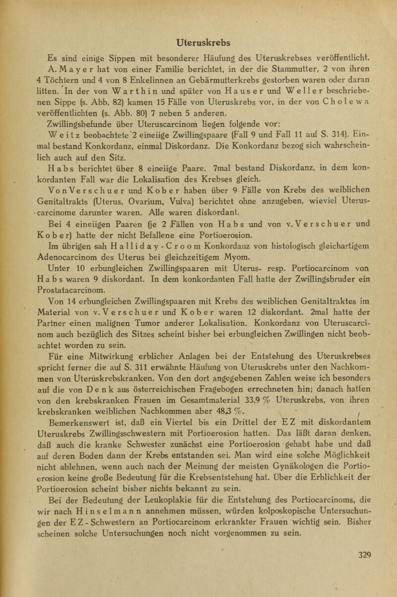 'J ■ , . ■ ;  \ Uteruskrebs Es sind einige Sippen mit besonderer Häufung des Uteniskrebses veröffentlicht. A. M a y e r hat von einer Familie berichtet, in der die Stammutter, 2 von ihren 4 Töchtern und 4 von 8 Enkelinnen an Gebärmutterkrebs gestorben waren oder daran litten. In der von W a r t h i n und später von Hauser und W e 11 e r beschriebe¬ nen Sippe (s. Abb, 82) kamen 15 Fälle von Uteruskrebs vor, in der von С h о 1 e w a veröffentlichten (s, Abb. 80) 7 neben 5 anderen. Zwillingsbefunde über Uteruscarcinoni liegen folgende vor: W e itz beobachtete 2 eineiige Zw^illingspaare (Fall 9 und Fall 11 auf S. 314). Ein¬ mal bestand Konkordanz, einmal Diskordanz. Die Konkordanz bezog sich wahrschein¬ lich auch auf den Sitz. Habs berichtet über 8 eineiige Paare, 7mal bestand Diskordanz, in dem kon- kordanten Fall war die Lokalisation des Krebses gleich, VonVerschuer und Kob er haben über 9 Fälle von Krebs des weiblichen Genitaltrakts (Uterus, Ovarium, Vulva) berichtet ohne anzugeben, wieviel Uterus- • carcinome darunter waren. Alle waren diskordant. Bei 4 eineiigen Paaren (je 2 Fällen von Habs und von v, Verschuer und К о b e r) hatte der nicht Befallene eine Portioerosion. Im übrigen sah Halliday-Croom Konkordanz von histologisch gleichartigem Adenocarcinom des Uterus bei gleichzeitigem Myom, Unter 10 erbungleichen Zwillingspaaren mit Uterus- resp, Portiocarcinom von Habs waren 9 diskordant. In dem konkordanten Fall hatte der Zwillingsbruder ein Prostatacarcinom. Von 14 erbimgleichen Zwillingspaaren mit Krebs des weiblichen Genitaltraktes im Material von v. Verschuer imd К ob er waren 12 diskordant. 2mal hatte der Partner einen malignen Tiunor anderer Lokalisation. Konkordanz von Uteruscarci- nom auch bezüglich des Sitzes scheint bisher bei erbungleichen Zwillingen nicht beob¬ achtet worden zu sein. Für eine Mitwirkimg erblicher Anlagen bei der Entstehung des Uteruskrebses spricht ferner die aiif S. 311 erwähnte Häufung von Uteruskrebs unter den Nachkom¬ men von Uterüskrebskranken. Von den dort angegebenen Zahlen weise ich besonders auf die von Denk aus österreichischen Fragebogen errechneten hin; danach hatten von den krebskranken Frauen im Gesamtmaterial 33,9 % Uteruskrebs, von ihren krebskranken weiblichen Nachkommen aber 483 %■ f Bemerkenswert ist, daß ein Viertel bis ein Drittel der E Z mit diskordantem Uteruskrebs Zwillingsschwestem mit Portioerosion hatten. Das läßt daran denken, daß auch die kranke Schwester zimächst eine Portioerosion gehabt habe und daß auf deren Boden dann der Krebs entstanden sei. Man wird eine solche Möglichkeit nicht ablehnen, wenn auch nach der Meinung der meisten Gynäkologen die Portio¬ erosion keine große Bedeutung für die Krebsentstehung hat. Über die Erblichkeit der Portioerosion scheint bisher nichts bekannt zu sein. Bei der Bedeutung der Leukoplakie für die Entstehung des Portiocarcinoms, die wir nach Hinselmann annehmen müssen, würden kolposkopische Untersuchun¬ gen der E Z - Schwestern an Portiocarcinom erkrankter Frauen wichtig sein. Bisher scheinen solche Untersuchungen noch nicht vorgenommen zu sein. 329