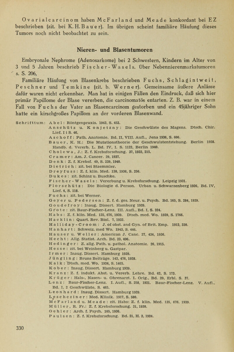 Ovarialcarcinom haben McFarland und M e a d e konkordant bei E Z beschrieben (zit. bei K.H.Bauer). Im übrigen scheint familiäre Häufung dieses Tumors noch nicht beobachtet zu sein. Nieren- und Blasentumoren Embryonale Nephrome (Adenosarkome) bei 2 Schwestern, Kindern im Alter von 3 und 5 Jahren beschrieb Fischer-Wasels. Über Nebennierenmfirkstumoren s, S. 206, Familiäre Häufung von Blasenkrebs beschrieben Fuchs, Schlagintweit, Peschner und T e m к i n e (zit, b. Werner). Gemeinsame äußere Anlässe dafür waren nicht erkennbar. Man hat in einigen Fällen den Eindruck, daß sich hier primär Papillome der Blase vererben, die carcinomatös entarten. Z. B. war in einem Fall von Fuchs der Vater an Blasencarcinom gestorben und ein 45jähriger Sohn hatte ein kirschgroßes Papillom an der vorderen Blasenwand. Schrifttum: Abel: Röntgenpraxis. 1943,8.453. Anschütz u. Konjetzny: Die Geschwülste des Magens. Dtsch. Chir. Lief. 11 S. 46. A s с h о f f : Path. Anatomie. Bd. II, VIII. Aufl., Jena 1936, S. 606. Bauer, K. H.r Die Mutationstheorie der Geschwulstentstehung. Berlin 1928. Handb. d. Vererb. L. Bd. IV, I. S. 1122, Berlin 1940. С h о 1 e w a , J.: Z. f. Krebsforschung. 37, 1932, 215. С г a m e г : Am. J. Cancer. 29, 1937. Denk: Z. f. Krebsf. 49, S. 239,1940. Dietrich: zit. bei Staemmler. Dreyfuss: Z. f. klin. Med. 130,1936, S. 256. Dukes: zit. Schinz u. Buschke. Pischer-Wasels: Vererbung u. Krebsforschung. Leipzig 1931. Florschütz: Die Biologie d. Person. Urban u. Schwarzenberg 1926, Bd. IV, Lief. 4, S. 118. Fuchs: zit. bei Werner. Geyer u. Pedersen: Z. i. d. ges. Neur. u. Psych. Bd. 165, S. 284,1939. Goudefroy: Inaug. Dissert. Hamburg 1939. Grote: zit. Baur-Fischer-Lenz. III. Aufl., Bd. I, S. 324. Habs: Z. f. klin. Med. 135, 676,1939. Dtsch. med. Wo. 1939, S. 1766. H a с к 1 i n : Quart. Rev. Biol. 7,1932. Halliday-Croom: J. of obst. and Gyn. of Brit. Emp. 1912, 330. H a n h a r t : Schweiz, med Wo. 1943, S. 446. Hauser u. Weller: American J. Cane. 27, 434, 1936. Hecht: Allg. Statist. Arch. Bd. 23, 496. Hedinger: Z. allg. Path. u. pathol. Anatomie. 26,1915. H e s s e : zit. bei Weinberg u. Gastpar. I r m e r : Inaug. Dissert. Hamburg 1939. Jüngling: Bruns Beiträge. 143, 476, 1928. К a 1 к : 'Dtsch. med. Wo. 1934, S. 1465. К о b e г : Inaug. Dissert. Hamburg 1939. Kranz: Z. f. indukt. Abst. u. Vererb. Lehre. Bd. 62, S. 173. Krüger: Hals-, Nasen- u. Ohrenarzt. I. Orig., Bd. 29, Erbl. S. 37. Lenz: Baur-Fischer-Lenz. I. Aufl., S. 258, 1921. Baur-Fischer-Lenz. V. Aufl., Bd. I, 2 Geschwülste, S. 465. Leonhard: Inaug. Dissert. Hamburg 1939. L^e schczlner: Med. Klinik. 1917, S. 580. McFarland u. Meade: zit. Habs: Z. f. klin. Med. 135, 676. 1939. Müller, R. Fr.: Z. f. Krebsforschung. 31,1930. О e h 1 e r : Arch. f. Psych. 105,1936. Paulsen: Z. f. Krebsforschung. Bd. 21, H. 2, 1924. г 330