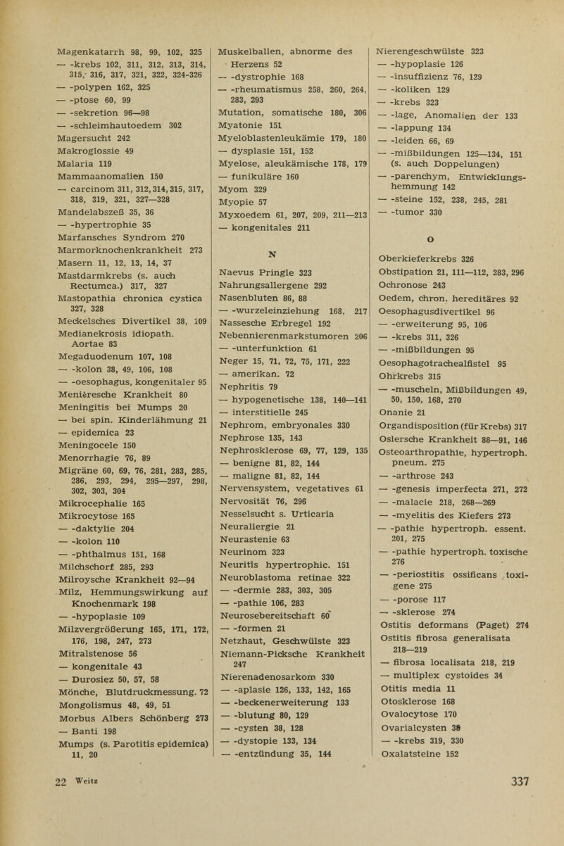 Magenkatarrh 98, 99, 102, 325 krebs 102, 311, 312, 313, 314, 315,- 316, 317, 321, 322, 324-326 poly pen 162, 325 ptôse 60, 99 Sekretion 96—98 schleimhautoedem 302 Magersucht 242 Makroglossie 49 Malaria 119 Mammaanomalien 150 — carclnom 311, 312,314,315, 317, 318, 319, 321, 327—328 Mandelabszeß 35, 36 hypertrophie 35 Marfansches Syndrom 270 Marmorknochenkrankheit 273 Masern 11, 12, 13, 14, 37 Mastdarmkrebs (s. auch Rectumca.) 317, 327 Mastopathia chronica cystica 327, 328 Meckelsches Divertikel 38, 109 Medianekrosis idiopath. Aortae 83 Megaduodenum 107, 108 kolon 38, 49, 106, 108 oesophagus, kongenitaler 95 Menièresche Krankheit 80 Meningitis bei Mumps 20 — bei spin. Kinderlähmung 21 — epidemica 23 Meningocele 150 Menorrhagie 76, 89 Migräne 60, 69, 76, 281, 283, 285, 286, 293, 294, 295—297, 298, 302, 303, 304 Mikrocephalie 165 Mikrocytose 165 daktylie 204 kolon 110 phthalmus 151, 168 Milchschorf 285, 293 Milroysche Krankheit 92—94 . Milz, Hemmungswirkung auf Knochenmark 198 hypoplasie 109 Milzvergrößerung 165, 171, 172, 176, 198, 247, 273 Mitralstenose 56 — kongenitale 43 — Durosiez 50, 57, 58 Mönche, Blutdruckmessung. 72 Mongolismus 48, 49, 51 Morbus Albers Schönberg 273 — Banti 198 Mumps (s. Parotitis epidemica) 11, 20 Muskelballen, abnorme des Herzens 52 dystrophic 168 rheumatismus 258, 260, 264, 283, 293 Mutation, somatische 180, 306 Myatonie 151 Myeloblastenleukämie 179, 180 — dysplasia 151, 152 Myelose, aleukämische 178, 179 — funikuläre 160 Myom 329 Myopie 57 Myxoedem 61, 207, 209, 211—213 — kongenitales 211 N Naevus Pringle 323 Nahrungsaliergene 292 Nasenbluten 86, 88 Wurzeleinziehung 168, 217 Nassesche Erbregel 192 Nebennierenmarkstumoren 206 Unterfunktion 61 Neger 15, 71, 72, 75, 171, 222 — amerikan. 72 Nephritis 79 — hypogenetische 138, 140—141 — interstitielle 245 Nephrom, embryonales 330 Nephrose 135, 143 Nephrosklerose 69, 77, 129, 135 — benigne 81, 82, 144 — maligne 81, 82, 144 Nervensystem, vegetatives 61 Nervosität 76, 296 Nesselsucht s. Urticaria Neurallergie 21 Neurastenie 63 Neurinom 323 Neuritis hypertrophie. 151 Neuroblastoma retinae 322 dermie 283, 303, 305 pathie 106, 283 Neurosebereitschaft бо' formen 21 Netzhaut, Gesdiwülste 323 Niemann-Picksche Krankheit 247 Nierenadenosarkom. 330 aplasie 126, 133, 142, 165 beckenerweitenmg 133 blutung 80, 129 Cysten 38, 128 dystopie 133, 134 entzündung 35, 144 Nierengeschwülste 323 hypoplasie 126 Insuffizienz 76, 129 koliken 129 krebs 323 läge, Anomalien der 133 lappung 134 leiden 66, 69 mißbildungen 125—134, 151 (s. auch Doppelungen) parenchym, Entwicklungs¬ hemmung 142 steine 152, 238, 245, 281 tumor 330 О Oberkieferkrebs 326 Obstipation 21, III—112, 283, 296 Ochronose 243 Oedem, chron. hereditäres 92 Oesophagusdivertikel 96 erweiterung 95, 106 krebs 311, 326 mißbildungen 95 Oesophagotrachealfistel 95 Ohrkrebs 315 muscheln, Mißbildungen 49, 50, 150, 168, 270 Onanie 21 Organdisposition (für Krebs) 317 Oslersche Krankheit 88—91, 146 Osteoarthropathie, hypertroph. pneum. 275 arthrose 243 genesis imperfecta 271, 272 malacie 218, 268—269 myelitis des Kiefers 273 pathie hypertroph, essent. 201, 275 pathie hypertroph, toxische 276 periostitis ossificans toxi- gene 275 porose 117 — -Sklerose 274 Ostitis deformans (Paget) 274 Ostitis fibrosa generalisata 218—219 — fibrosa localisata 218, 219 — multiplex cystoides 34 Otitis media 11 Otosklerose 168 Ovalocytose 170 Ovarialcysten 38 krebs 319, 330 Oxalatsteine 152 22 Veitz 337