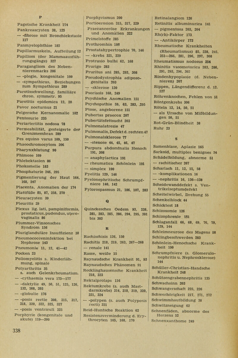 p Pagetsche Krankheit 274 Pankreascysten 38, 125 fibrose mit Bronchiekstasie 117 Panmyelophthise 185 Papillarmuskeln, Aufteilung 52 Papillom (der Mammaausfüh- rungsgänge) 327 Paragangliom des Neben¬ nierenmarks 206 Plegie, kongenitale 109 sympathicus, Beziehungen zum Sympathicus 289 Parotisschwellung, familiäre chron. symmetr. 95 Parotitis epidemica 12, 20 Pavor nocturnus 21 Pelgersche Kernanomalie 182 Pentosurie 235 Periarteriitis nodosa 78 Permeabilität, gesteigerte der Grenzmembran 289 Pes equino varus 109, 150 Phaeochromocytom 206 Pharynxblutung 90 Phimose 109 Phlebektasien 86 Phokomelie 183 , Phosphaturie 246, 295 Pigmentierung der Haut 164, 168, 247 Placenta, Anomalien der 174 Plattfüße 85, 87, 258, 270 Pleuracysten 39 Pleuritis 29 Plexus lig. lati, pampiniformis, prostaticus, pudendus, u1;ero- vaginalis 86 Plummer-Vinsonsches Syndrom 156 Pluriglanduläre Insuffizienz 38 Pneumococceninfektion bei Nephrose 143 Pneumonie 11, 12, 41—42 Pocken 23 Poliomyelitis s. Kinderläh¬ mung, spinale Polyarthritis 35 s. auch Gelenkrheumatism. cythaemia vera 175—177 daktylie 49, 50, 51, 125, 126, 132, 168, 203 globulie 176 posis rectie 308, 315, 317, 318, 320, 322, 325, 327 posis ventriculi 325 Porphyrie (kongenitale und akute) 119—200 I Porphyrismus 200 Portioerosion 315, 317, 329 Praecanceröse Erkrankungen und Anomalien 322 Primelstoffe 285 Prothrombin 186 Prostatahypertrophie 70, 146 krebs 321, 329 Protrusio bulbi 62, 168 Prurigo 283 Pruritus ani 285, 293, 308 Pseudodystrophia adiposo- genitalis 203 Sklerose 120 Psoriasis 168, 249 Psychische Anomalien 151 Psychopathie 59, 63, 283, .295 Ptose, angeborene 151 Pubertas praecox 207 Pubertätsfettsucht 203 Pulmonalatresie 47 Pulmonalis, Defekt d. rediten 47 Pulmonalsklerose 77 Stenose 44, 45, 46, 47 Purpura abdominalis Henodi 191, 308 — anaphylactica 191 — rheumatica Schönlein 191 — Simplex 190 Pyelitis 129, 146 Pyelonephritische Schrumpf¬ niere 140, 142 Pylorospasmus 21, 106, 107, 283 Q Quinckesches Oedem 93, 238, 281, 283, 285, 286, 294, 295, 301 bis 303 R Kachischisis 126, 150 Rachitis 218, 219, 263, 267—268 — renale 141 Rasse, weiße 15 Raynaudsche Krankheit 91, 93 Raynaudsches Phänomen 91 Recklinghausensche Krankheit 218, 323 Rektalprolaps 116 Rektumkrebs (s. auch Mast¬ darmkrebs) 314, 318, 319, 320, 321, 324 polypen (s. auch Polyposis recti) 321 Reid-Huntsche Reaktion 62 Resistenzverminderung d. Ery- throcyten 165, 168, 170 Retinalangiom 126 Retinitis albuminurica 141 — pigmentosa 203, 204 Rh(rh)-Faktor 173 Antikörper 173 Rheumatische Krankheiten (Rheumatismus) 85, 238, 245, 251—266, 281, 296, 297, 308 Rheumatismus nodosus 254 Rhinitis vasomotorica 283, 286, 291, 293, 296, 302 Rindenhypoplasie (d. Neben¬ nieren) 207 Rippen, Längendifferenz d. 12. 127 Röhrenknochen, Fehlen von 51 Röntgenkrebs 306 Röteln 12, 14, 50, 51 — als Ursache von Mißbildun¬ gen 50, 51 Rot-Grün-Blindheit 38 Ruhr 23 S Samenblase, Aplasie 165 Sarkoid, multiples benignes 34 Schädelbildung, abnorme 51 — rachitischer 267 Scharlach 11, 12, 15^ 58 komplikationen 16 nephritis 16, 136—138 Scheidewanddefekt s. Ven- trikelseptumdefekt Scheitel Wirbel, Drehung 55 Schenkelblock 44 Schicktest 18 Schizosomie 126 Schizophrenie 151 Schlaganfall 66, 68, 69, 76, 79, 129, 144 Schleimneurose des Magens 98 Schlingbeschwerden 283 Sdiönlein-Henochsche Krank¬ heit 190 Schrumpfniere (s. Glomerulo¬ nephritis u. Nephrosklerose) 144 Schüller-Christian-Handsche Krankheit 248 Schützengrabennephritis 135 Schwachsinn 203 Schwangersciiaft 225, 226 Schwerhörigkeit 217, 271, 272 Schwimmhautbildung 38 Schwitzneigung 62 Sehnenfäden, abnorme des Herzens 52 Sehnenxanthome 249 338