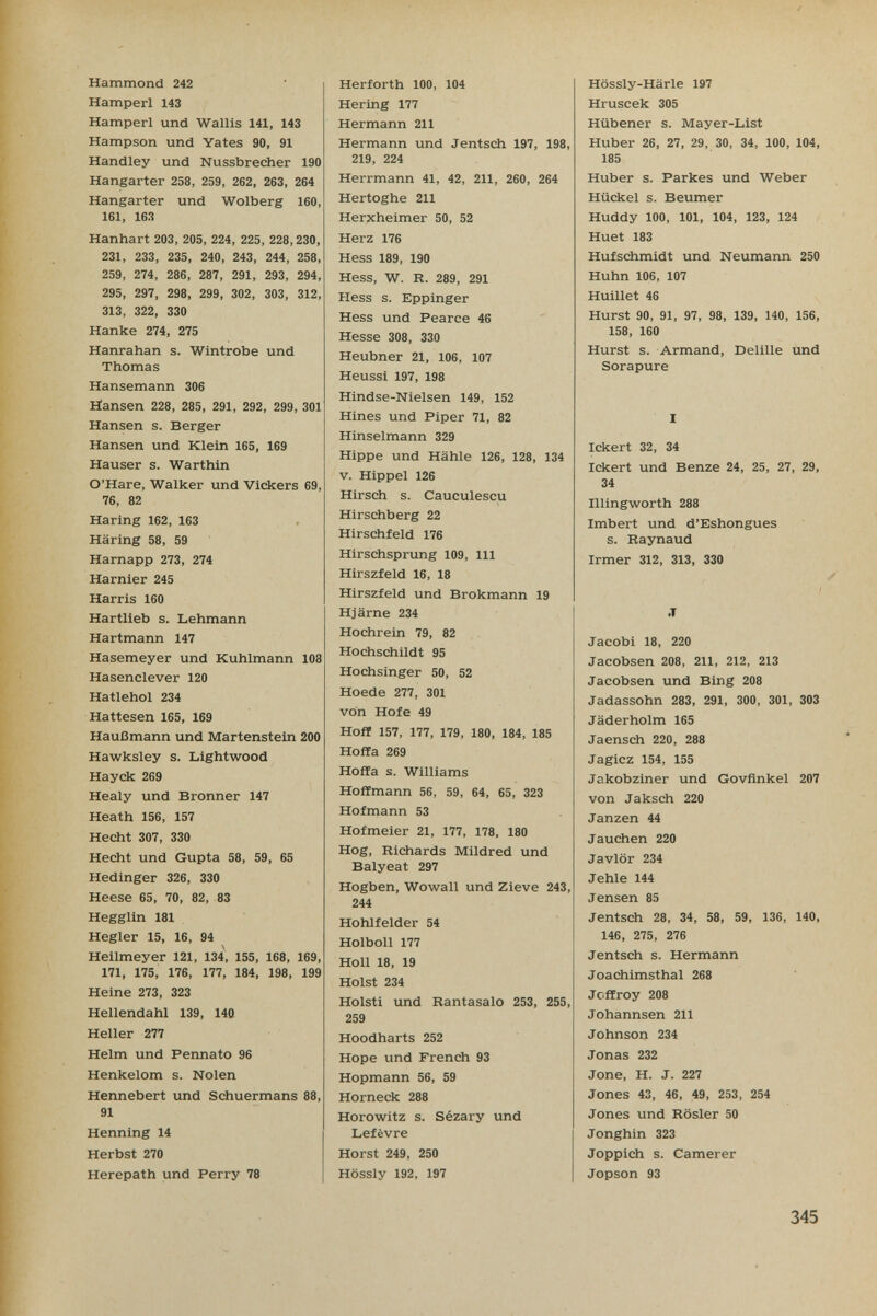 Hammond 242 Hamperl 143 Hamperl und Wallis 141, 143 Hampson und Yates 90, 91 Handley und Nussbrecher 190 Hangarter 258, 259, 262, 263, 264 Hangarter und Wolberg 160, 161, 163 Hanhart 203, 205, 224, 225, 228,230, 231, 233, 235, 240, 243, 244, 258, 259, 274, 286, 287, 291, 293, 294, 295, 297, 298, 299, 302, 303, 312, 313, 322, 330 Hanke 274, 275 Hanrahan s. Wintrobe und Thomas Hansemann 306 Hansen 228, 285, 291, 292, 299, 301 Hansen s. Berger Hansen und Klein 165, 169 Hauser s. Warthin O'Hare, Walker und Vlckers 69, 76, 82 Haring 162, 163 Häring 58, 59 Harnapp 273, 274 Harnier 245 Harris 160 Hartlieb s. Lehmann Hartmann 147 Hasemeyer und Kuhlmann 108 Hasenclever 120 Hatlehol 234 Hattesen 165, 169 Haußmann und Martenstein 200 Hawksley s. Lightwood Hayek 269 Healy und Bronner 147 Heath 156, 157 Hecht 307, 330 Hecht und Gupta 58, 59, 65 Hedinger 326, 330 Heese 65, 70, 82, 83 Hegglin 181 Hegler 15, 16, 94 Heilmeyer 121, 134, 155, 168, 169, 171, 175, 176, 177, 184, 198, 199 Heine 273, 323 Hellendahl 139, 140 Heller 277 Helm und Pennato 96 Henkelom s. Nolen Hennebert und Schuermans 88, 91 Henning 14 Herbst 270 Herepath und Perry 78 Herforth 100, 104 Hering 177 Hermann 211 Hermann und Jentsch 197, 198, 219, 224 Herrmann 41, 42, 211, 260, 264 Hertoghe 211 Herxheimer 50, 52 Herz 176 Hess 189, 190 Hess, W. R. 289, 291 Hess s. Eppinger Hess und Pearce 46 Hesse 308, 330 Heubner 21, 106, 107 Heussi 197, 198 Hindse-Nielsen 149, 152 Hines und Piper 71, 82 Hinselmann 329 Hippe und Hähle 126, 128, 134 V. Hippel 126 Hirsch s. Cauculescu Hirschberg 22 Hirschfeld 176 Hirschsprung 109, III Hirszfeld 16, 18 Hirszfeld und Brokmann 19 Hjärne 234 Hochrein 79, 82 Hochschildt 95 Hochsinger 50, 52 Hoede 277, 301 von Hofe 49 Hoff 157, 177, 179, 180, 184, 185 Hoffa 269 Hoffa s. Williams Hoffmann 56, 59, 64, 65, 323 Hofmann 53 Hofmeier 21, 177, 178, 180 Hog, Richards Mildred und Balyeat 297 Hogben, Wowall und Zieve 243, 244 Hohlfelder 54 Holboll 177 Holl 18, 19 Holst 234 Holsti und Rantasalo 253, 255, 259 Hoodharts 252 Hope und French 93 Hopmann 56, 59 Horneck 288 Horowitz s. Sézary und Lefèvre Horst 249, 250 Hössly 192, 197 Hössly-Härle 197 Hruscek 305 Hübener s. Mayer-List Huber 26, 27, 29, 30, 34, 100, 104, 185 Huber s. Parkes und Weber Hückel s. Beumer Huddy 100, 101, 104, 123, 124 Huet 183 Huf Schmidt und Neumann 250 Huhn 106, 107 Huillet 46 Hurst 90, 91, 97, 98, 139, 140, 156, 158, 160 Hurst s. Armand, Delille und Sorapure I Ickert 32, 34 Ickert und Benze 24, 25, 27, 29, 34 Illingworth 288 Imbert und d'Eshongues s. Raynaud Irmer 312, 313, 330 ✓ I J Jacobi 18, 220 Jacobsen 208, 211, 212, 213 Jacobsen und Bing 208 Jadassohn 283, 291, 300, 301, 303 Jäderholm 165 Jaensch 220, 288 Jagicz 154, 155 Jakobziner und Govfinkel 207 von Jaksch 220 Janzen 44 Jauchen 220 Javlör 234 Jehle 144 Jensen 85 Jentsch 28, 34, 58, 59, 136, 140, 146, 275, 276 Jentsch s. Hermann Joachimsthal 268 Jeffroy 208 Johannsen 211 Johnson 234 Jonas 232 Jone, H. J. 227 Jones 43, 46, 49, 253, 254 Jones und Rosier 50 Jonghin 323 Joppich s. Camerer Jopson 93 345