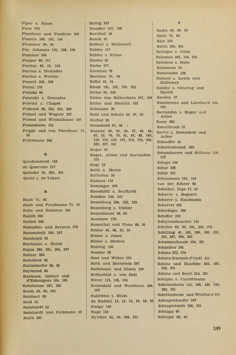 Piper s. Hiñes Pirie 273 Pleschner und Temklne 331 Ploenis 100, 103, 104 Plummer 90, 91 Pol, Johanna 125, 128, 134 Pommer 268 Popper 69, 111 Portius 49, 52, 124 Fortius s. Doxiades Portius s. Werner Posselt 268, 269 Poste! 178 Potockl 44 Pototzki s. Doxiades Prévost s. Chapot Pribram 56, 252, 253, 259 Priese! und Wagner 227 Priese! und Winkelbauer 197 Priessmann 211 Frigge und von Vferschuer 17, 19 Prüttmann 208 Q Queckenstedt 160 de Quervain 217 Quincke 95, 265, 303 Quint s. de Takats R Raab 71, 82 Raab und Friedmann 73, 82 Rabe und Solomon 191 flalüfs 203 Railiet 208 Ramadier und Serieux 270 Rammstedt 106, 107 Randolph 53 Rantasalo s. Holst! Rapin 286, 291, 295, 297 Ratner 283 Ratschow 85 Ratzenhofer 90, 91 Raymond 66 Raynaud, Imbert und d'Eshongues 184, 185 Rehsteiner 287, 291 Reich 93, 94, 103 Reichert 85 Reid 53 Reinhardt 53 Reinhardt und Feldmann 53 Reith 205 Rettig 247 Reucker 197, 198 Revülod 18 Rezek 45 Richter s. McDowell Ridder 157 Ridder s. Kraus Rieder 85 Rieke 277 Riesman 79 Rietema 25, 34 Riffel 25, 34 Risak 191, 192, 220, 221 Ritter 25, 258 Ritter von Rittershain 267, 268 Ritter und Steinlin 133 Robinson 26 Robl und Schulz 43, 47, 52 Rochat 91 Roemheld 97, 98 • Roessle 28, 30, 34, 37, 40, 44, 47, 52, 76, 78, 81, 87, 88, 109, 119, 124, 128, 147, 313, 322, 325, 326, 327, 331 ' Roger 22 Roger, Alliez und Sarrandon 323 Rogi 53 Rolfs s. Meyer Rolleston 93 Romani 110 Rominger 279 Roosciiütz s. Seyffarth Roscher 130, 135 Rosenberg 208, 233, 235 Rosenberg s. Umber Rosenbloom 68, 82 Rosenow 170 Rosenthal und Unna 88, 91 Rosier 46, 48, 52, 54 Rosier s. Jones Rosier s. Medvei Rosling 190 Rossier 96 Rost und Weber 274 Roth und Bernstein 247 Rothmann und Nixon 190 Rothschild s. von Doli Rover 125, 128, 134 Rozendahl und Washburn 160, 163 Rubritius s. Blum de Rudder 12, 13, 15, 16, 18, 20 Rudge 145 Ruge 112 Rywkin 64, 65, 208, 211 S ( Sacjis 43, 58, 59 Saile 72, 82 Saiz 220 Salén 290, 291 Salinger s. Cohn Salomon 202, 234, 235 Salomon s. Rabe Salzmann 14 Samelsohn 138 Samuel s. Lewis und Galloway Sander s. Ostertag und Spaich Sandoz 37 Sansinenea und Llombard 141, 143 Sarrandon s. Roger und Alliez Sasse 205 Sauerbruch 37 Savitz s. Damashek und Arbor Schaeffer 41 Schattenbrand 323 Schamburow und Stilbans 150, 152 Schaps 144 Schar 306 Schär 331 Schaumann 163, 164 van der Scheer 48 Scheibel, Inga 17, 19 Scherer s. Bogaert Scherer s. Kaufmann Scherrer 205 Schiebiger 302 Schiffer 220 Sdiijveschuurder 121 Schiller 62, 63, 241, 242, 279 Schilling 41, 183, 190, 286, 291, 295, 297, 304, 305 Schimmelbusch 328, 331 Schindler 101 Schinz 273, 274 Schinz-Baensch-Friedl 251 Schinz und Buschke 250, 307, 318, 331 Schinz und Senti 313, 331 Schipke s. Curschmann Schittenhelm 112, 186, 190, 239, 283, 291 Schittenhelm und Weichard 215 Scäilagenhaufer 247 Schlagintweit 330, 331 Schlapp 49 Schlegel 60, 63 349
