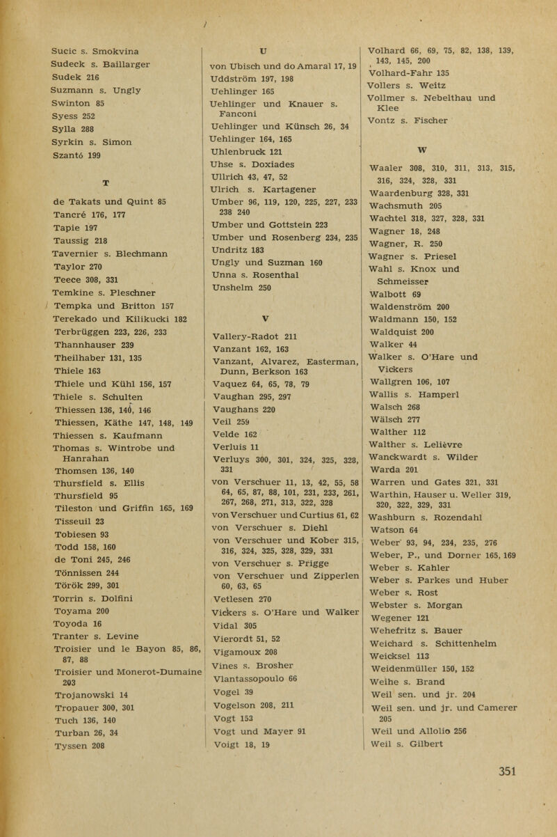 Sucic s. Smokvina Sudeck s. Baillarger Sudek 216 Suzmann s. Ungly Swinton 85 Syess 252 Sylla 288 Syrkin s. Simon Szantó 199 T de Takats und Quint 85 Tañeré 176, 177 Tapie 197 Taussig 218 Tavernier s. Blechmann Taylor 270 Teece 308, 331 Temkine s. Pleschner Tempka und Britton 157 Terekado und Kilikucki 182 Terbrüggen 223, 226, 233 Thannhauser 239 Theilhaber 131, 135 Thiele 163 Thiele und Kühl 156, 157 Thiele s. Schulten Thiessen 136, 140, 146 Thiessen, Käthe 147, 148, 149 Thiessen s. Kaufmann Thomas s. Wintrobe und Hanrahan Thomsen 136, 140 Thursfield s. Ellis Thursfield 95 Tileston und Griffin 165, 169 Tisseuil 23 Tobiesen 93 Todd 158, 160 de Toni 245, 246 Tönnissen 244 Török 299, 301 Torrin s. Dolflni Toyama 200 Toyoda 16 Tranter s. Levine Troisier und le Bayon 85, 86, 87, 88 Troisier und Monerot-Dumaine 203 Trojanowski 14 Tropauer 300, 301 Tuch 136, 140 Turban 26, 34 Tyssen 208 и von Ubisch und do Amarai 17, 19 Uddström 197, 198 Uehlinger 165 Uehlinger und Knauer s. Fanconi Uehlinger und Künsch 26, 34 Uehlinger 164, 165 Uhlenbruck 121 Uhse s. Doxiades Ullrich 43, 47, 52 Ulrich s. Kartagener Umber 96, 119, 120, 225, 227, 233 238 240 Umber und Gottstein 223 Umber und Rosenberg 234, 235 Undritz 183 Ungly und Suzman 160 Unna s. Rosenthal Unshelm 250 V Vallery-Radot 211 Vanzant 162, 163 Vanzant, Alvarez, Easterman, Dunn, Berkson 163 Vaquez 64, 65, 78, 79 Vaughan 295, 297 Vaughans 220 Veil 259 Velde 162 Verluis 11 Verluys 300, 301, 324, 325, 328, 331 von Verschuer 11, 13, 42, 55, 58 64, 65, 87, 88, 101, 231, 233, 261, 267, 268, 271, 313, 322, 328 von Verschuer und Curtius 61, 62 von Verschuer s. Diehl von Verschuer und Kober 315, 316, 324, 325, 328, 329, 331 von Verschuer s. Frigge von Verschuer und Zipperlen 60, 63, 65 Vetlesen 270 Vidcers s. O'Hare und Walker Vidal 305 Vierordt 51, 52 Vigamoux 208 Vines s. Brosher Vlantassopoulo 66 Vogel 39 Vogelson 208, 211 Vogt 153 Vogt und Mayer 91 Voigt 18, 19 Volhard 66, 69, 75, 82, 138, 139, 143, 145, 200 Volhard-Fahr 135 Völlers s. Weitz Vollmer s. Nebelthau und Klee Vontz s. Fischer W Waaler 308, 310, 311, 313, 315, 316, 324, 328, 331 Waardenburg 328, 331 Wachsmuth 205 Wachtel 318, 327, 328, 331 Wagner 18, 248 Wagner, R. 250 Wagner s. Priesel Wahl s. Knox und Schmeisser Walbott 69 Waldenstrom 200 Waldmann 150, 152 Waldquist 200 Walker 44 Walker s. O'Hare und Vickers Wallgren 106, 107 Wallis s. Hamperl Walsch 268 Wälsch 277 Walther 112 Walther s. Lelièvre Wanckwardt s. Wilder Warda 201 Warren und Gates 321, 331 Warthin, Hauser u. Weller 319, 320, 322, 329, 331 Washburn s. Rozendahl Watson 64 Weber 93, 94, 234, 235, 276 Weber, P., und Dorner 165, 169 Weber s. Kahler Weber s. Parkes und Huber Weber s. Rost Webster s. Morgan Wegener 121 Wehefritz s. Bauer Weichard s. Schittenhelm Weicksel 113 Weidenmüller 150, 152 Weihe s. Brand Weil sen. und jr. 204 Weil sen. und Jr. und Camerer 205 Weil und Allolio 256 Weil s. Gilbert 351