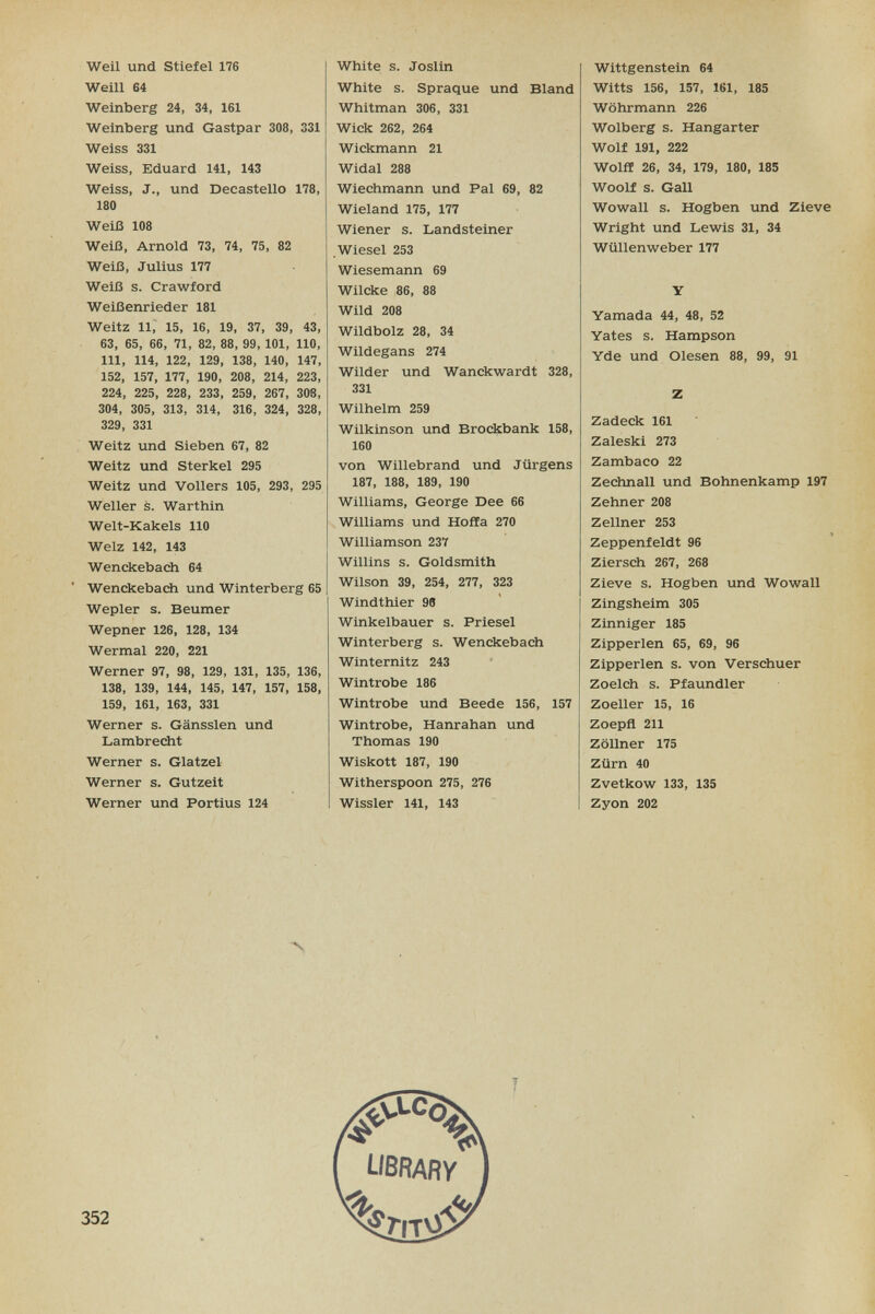 Weil und Stiefel 176 Weill 64 Weinberg 24, 34, 161 Weinberg und Gastpar 308, 331 Weiss 331 Weiss, Eduard 141, 143 Weiss, J., und Decastello 178, 180 Weiß 108 Weiß, Arnold 73, 74, 75, 82 Weiß, Julius 177 Weiß s. Crawford Weißenrieder 181 Weitz 11, 15, 16, 19, 37, 39, 43, 63, 65, 66, 71, 82, 88, 99, 101, 110, III, 114, 122, 129, 138, 140, 147, 152, 157, 177, 190, 208, 214, 223, 224, 225, 228, 233, 259, 267, 308, 304, 305, 313, 314, 316, 324, 328, 329, 331 Weitz und Sieben 67, 82 Weitz und Sterkel 295 Weitz und Völlers 105, 293, 295 Weiler s. Warthin Welt-Kakels 110 Welz 142, 143 Wenckebach 64 Wenckebacii und Winterberg 65 Wepler s. Beumer Wepner 126, 128, 134 Wermal 220, 221 Werner 97, 98, 129, 131, 135, 136, 138, 139, 144, 145, 147, 157, 158, 159, 161, 163, 331 Werner s. Gänssien und Lambrecht Werner s. Glatzel Werner s. Gutzeit Werner und Fortius 124 White s. Joslin White s. Spraque und Bland Whitman 306, 331 Wick 262, 264 Wickmann 21 Widal 288 Wiechmann und Pal 69, 82 Wieland 175, 177 Wiener s. Landsteiner .Wiesel 253 Wiesemann 69 Wilcke 86, 88 Wild 208 Wildbolz 28, 34 Wildegans 274 Wilder und Wanckwardt 328, 331 Wilhelm 259 Wilkinson und Brockbank 158, 160 von Willebrand und Jürgens 187, 188, 189, 190 Williams, George Dee 66 Williams und Hoffa 270 Williamson 237 Willins s. Goldsmith Wilson 39, 254, 277, 323 Windthier 98 Winkelbauer s. Priesel Winterberg s. Wenckebach Winternitz 243 Wintrobe 186 Wintrobe und Beede 156, 157 Wintrobe, Hanrahan und Thomas 190 Wiskott 187, 190 Witherspoon 275, 276 Wissler 141, 143 Wittgenstein 64 Witts 156, 157, 161, 185 Wöhrmann 226 Wolberg s. Hangarter Wolf 191, 222 Wölfl 26, 34, 179, 180, 185 Woolf s. Gall Wowall s. Hogben und Zieve Wright und Lewis 31, 34 Wüllenweber 177 Y Yamada 44, 48, 52 Yates s. Hampson Yde und Olesen 88, 99, 91 Z Zadeck 161 Zaleski 273 Zambaco 22 Zechnall und Bohnenkamp 197 Zehner 208 Zellner 253 Zeppenfeldt 96 Ziersch 267, 268 Zieve s. Hogben und Wowall Zingsheim 305 Zinniger 185 Zipperlen 65, 69, 96 Zipperlen s. von Verschuer Zoeich s. Pfaundler Zoeller 15, 16 Zoepfl 211 Zöllner 175 Zürn 40 Zvetkow 133, 135 Zyon 202