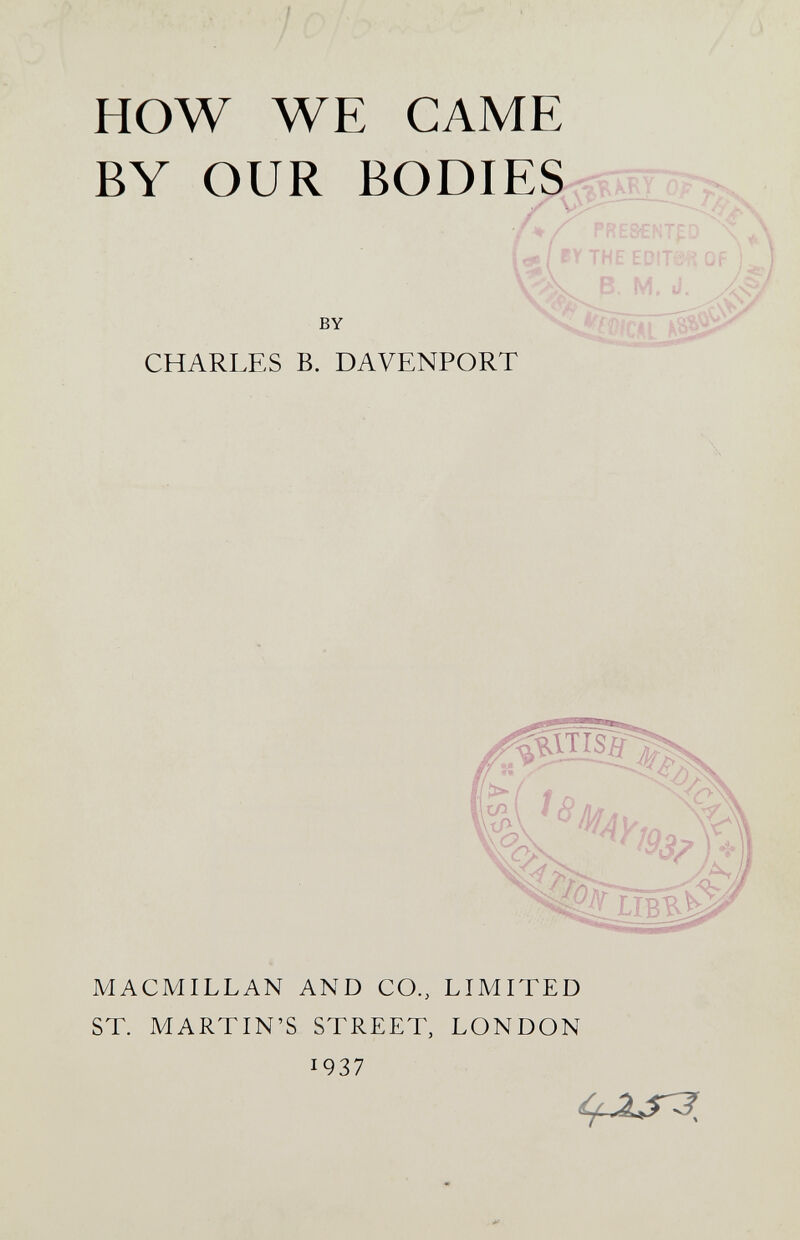 HOW WE CAME BY OUR BODIES ^éIRTO., 'Y PRESENTED \ ,c*/rYTHEED!Ts^-5QF ) J BY tS^- ' CHARLES B. DAVENPORT '> 4£?nBî>i^ MACMILLAN AND CO., LIMITED ST. MARTIN'S STREET, LONDON 1937