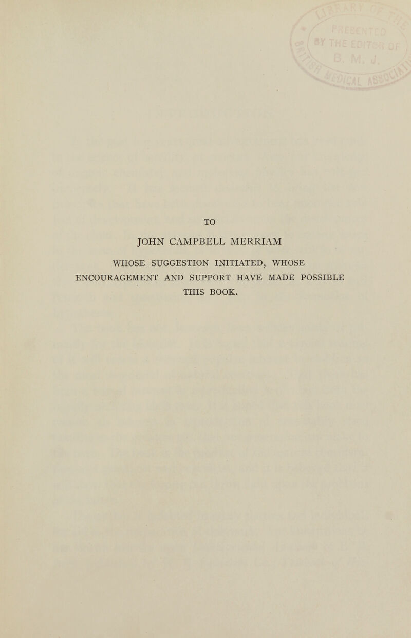 то JOHN CAMPBELL MERRIAM WHOSE SUGGESTION INITIATED, WHOSE ENCOURAGEMENT AND SUPPORT HAVE MADE POSSIBLE THIS BOOK.