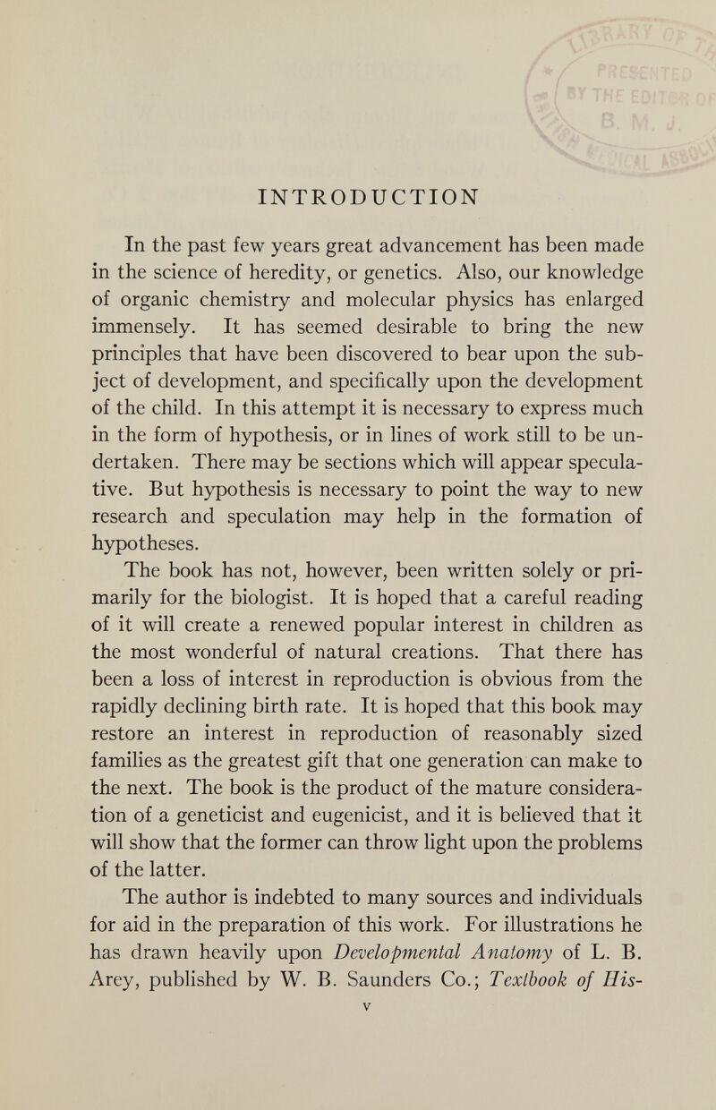 INTRODUCTION 'Л\ АТ>, 7  •- У */ present:;. -к I BY THF EDiT'?';-; ОГ В. M. J. .. . о In the past few years great advancement has been made in the science of heredity, or genetics. Also, our knowledge of organic chemistry and molecular physics has enlarged immensely. It has seemed desirable to bring the new principles that have been discovered to bear upon the sub¬ ject of development, and specifically upon the development of the child. In this attempt it is necessary to express much in the form of hypothesis, or in lines of work still to be un¬ dertaken. There may be sections which will appear specula¬ tive. But hypothesis is necessary to point the way to new research and speculation may help in the formation of hypotheses. The book has not, however, been written solely or pri¬ marily for the biologist. It is hoped that a careful reading of it will create a renewed popular interest in children as the most wonderful of natural creations. That there has been a loss of interest in reproduction is obvious from the rapidly declining birth rate. It is hoped that this book may restore an interest in reproduction of reasonably sized families as the greatest gift that one generation can make to the next. The book is the product of the mature considera¬ tion of a geneticist and eugenicist, and it is believed that it will show that the former can throw light upon the problems of the latter. The author is indebted to many sources and individuals for aid in the preparation of this work. For illustrations he has drawn heavily upon Developmental Anatomy of L. B. Arey, published by W. B. Saunders Co.; Textbook of His- V
