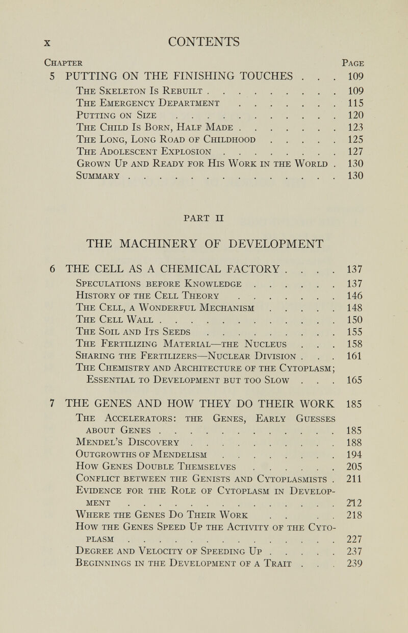 X CONTENTS Chapter Page 5 PUTTING ON THE FINISHING TOUCHES ... 109 The Skeleton Is Rebuilt 109 The Emergency Department 115 Putting on Size 120 The Child Is Born, Half Made 123 The Long, Long Road of Childhood 125 The Adolescent Explosion 127 Grown Up and Ready for His Work in the World . 130 Summary 130 PART II THE MACHINERY OF DEVELOPMENT 6 THE CELL AS A CHEMICAL FACTORY .... 137 Speculations before Knowledge 137 History of the Cell Theory 146 The Cell, a Wonderful Mechanism 148 The Cell Wall 150 The Soil and Its Seeds 155 The Fertilizing Material—the Nucleus . . . 158 Sharing the Fertilizers—Nuclear Division . . . 161 The Chemistry and Architecture of the Cytoplasm; Essential to Development but too Slow . . . 165 7 THE GENES AND HOW THEY DO THEIR WORK 185 The Accelerators: the Genes, Early Guesses about Genes 185 Mendel's Discovery 188 Outgrowths of Mendelism 194 How Genes Double Themselves 205 Conflict between the Genists and Cytoplasmists . 211 Evidence for the Role of Cytoplasm in Develop¬ ment 212 Where the Genes Do Their Work . . . .218 How the Genes Speed Up the Activity of the Cyto¬ plasm 227 Degree and Velocity of Speeding Up 237 Beginnings in the Development of a Trait . . . 239